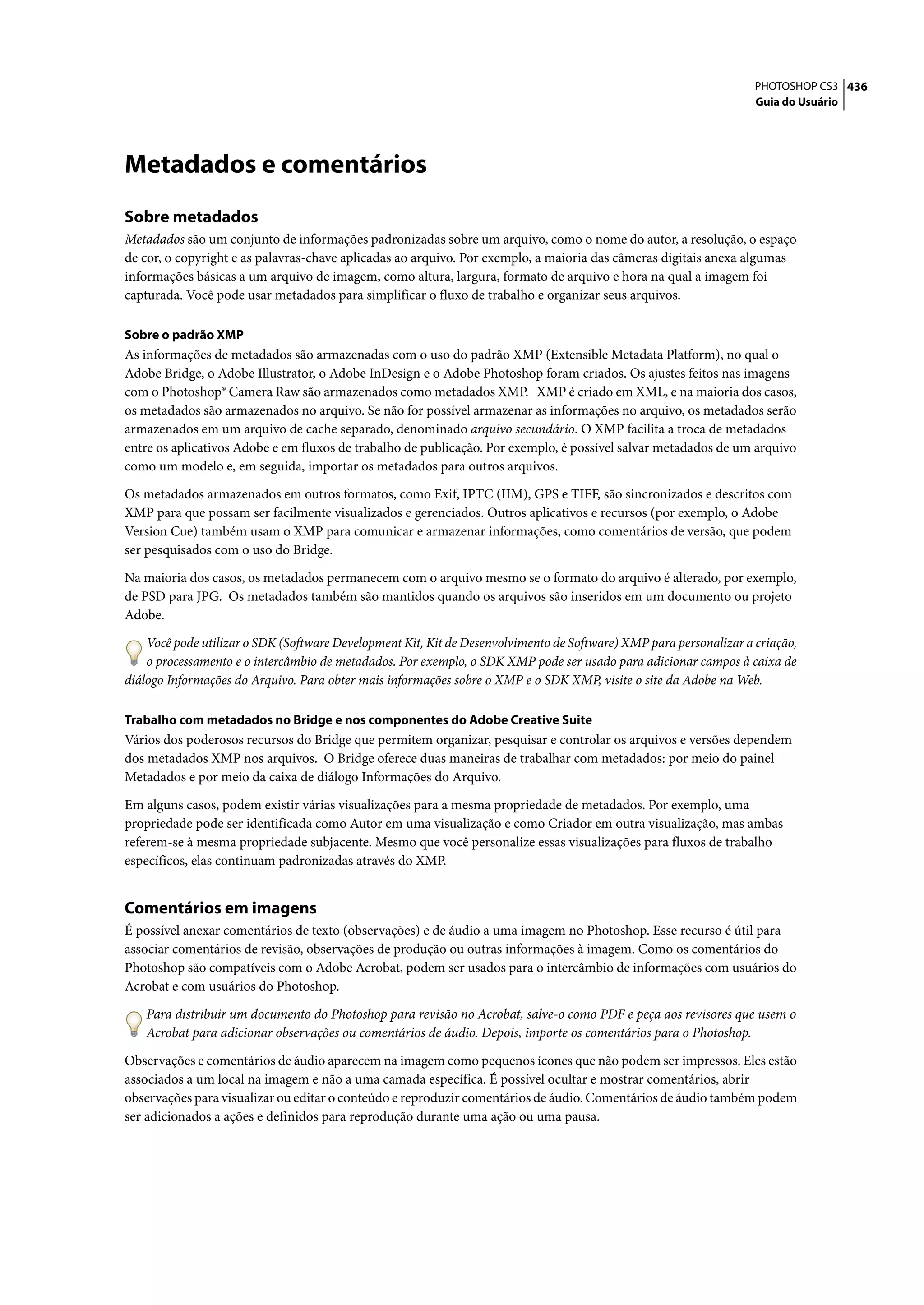 PHOTOSHOP CS3 436
                                                                                                                    Guia do Usuário




Metadados e comentários
Sobre metadados
Metadados são um conjunto de informações padronizadas sobre um arquivo, como o nome do autor, a resolução, o espaço
de cor, o copyright e as palavras-chave aplicadas ao arquivo. Por exemplo, a maioria das câmeras digitais anexa algumas
informações básicas a um arquivo de imagem, como altura, largura, formato de arquivo e hora na qual a imagem foi
capturada. Você pode usar metadados para simplificar o fluxo de trabalho e organizar seus arquivos.

Sobre o padrão XMP
As informações de metadados são armazenadas com o uso do padrão XMP (Extensible Metadata Platform), no qual o
Adobe Bridge, o Adobe Illustrator, o Adobe InDesign e o Adobe Photoshop foram criados. Os ajustes feitos nas imagens
com o Photoshop® Camera Raw são armazenados como metadados XMP. XMP é criado em XML, e na maioria dos casos,
os metadados são armazenados no arquivo. Se não for possível armazenar as informações no arquivo, os metadados serão
armazenados em um arquivo de cache separado, denominado arquivo secundário. O XMP facilita a troca de metadados
entre os aplicativos Adobe e em fluxos de trabalho de publicação. Por exemplo, é possível salvar metadados de um arquivo
como um modelo e, em seguida, importar os metadados para outros arquivos.

Os metadados armazenados em outros formatos, como Exif, IPTC (IIM), GPS e TIFF, são sincronizados e descritos com
XMP para que possam ser facilmente visualizados e gerenciados. Outros aplicativos e recursos (por exemplo, o Adobe
Version Cue) também usam o XMP para comunicar e armazenar informações, como comentários de versão, que podem
ser pesquisados com o uso do Bridge.

Na maioria dos casos, os metadados permanecem com o arquivo mesmo se o formato do arquivo é alterado, por exemplo,
de PSD para JPG. Os metadados também são mantidos quando os arquivos são inseridos em um documento ou projeto
Adobe.

    Você pode utilizar o SDK (Software Development Kit, Kit de Desenvolvimento de Software) XMP para personalizar a criação,
    o processamento e o intercâmbio de metadados. Por exemplo, o SDK XMP pode ser usado para adicionar campos à caixa de
diálogo Informações do Arquivo. Para obter mais informações sobre o XMP e o SDK XMP, visite o site da Adobe na Web.

Trabalho com metadados no Bridge e nos componentes do Adobe Creative Suite
Vários dos poderosos recursos do Bridge que permitem organizar, pesquisar e controlar os arquivos e versões dependem
dos metadados XMP nos arquivos. O Bridge oferece duas maneiras de trabalhar com metadados: por meio do painel
Metadados e por meio da caixa de diálogo Informações do Arquivo.

Em alguns casos, podem existir várias visualizações para a mesma propriedade de metadados. Por exemplo, uma
propriedade pode ser identificada como Autor em uma visualização e como Criador em outra visualização, mas ambas
referem-se à mesma propriedade subjacente. Mesmo que você personalize essas visualizações para fluxos de trabalho
específicos, elas continuam padronizadas através do XMP.


Comentários em imagens
É possível anexar comentários de texto (observações) e de áudio a uma imagem no Photoshop. Esse recurso é útil para
associar comentários de revisão, observações de produção ou outras informações à imagem. Como os comentários do
Photoshop são compatíveis com o Adobe Acrobat, podem ser usados para o intercâmbio de informações com usuários do
Acrobat e com usuários do Photoshop.

    Para distribuir um documento do Photoshop para revisão no Acrobat, salve-o como PDF e peça aos revisores que usem o
    Acrobat para adicionar observações ou comentários de áudio. Depois, importe os comentários para o Photoshop.

Observações e comentários de áudio aparecem na imagem como pequenos ícones que não podem ser impressos. Eles estão
associados a um local na imagem e não a uma camada específica. É possível ocultar e mostrar comentários, abrir
observações para visualizar ou editar o conteúdo e reproduzir comentários de áudio. Comentários de áudio também podem
ser adicionados a ações e definidos para reprodução durante uma ação ou uma pausa.
 