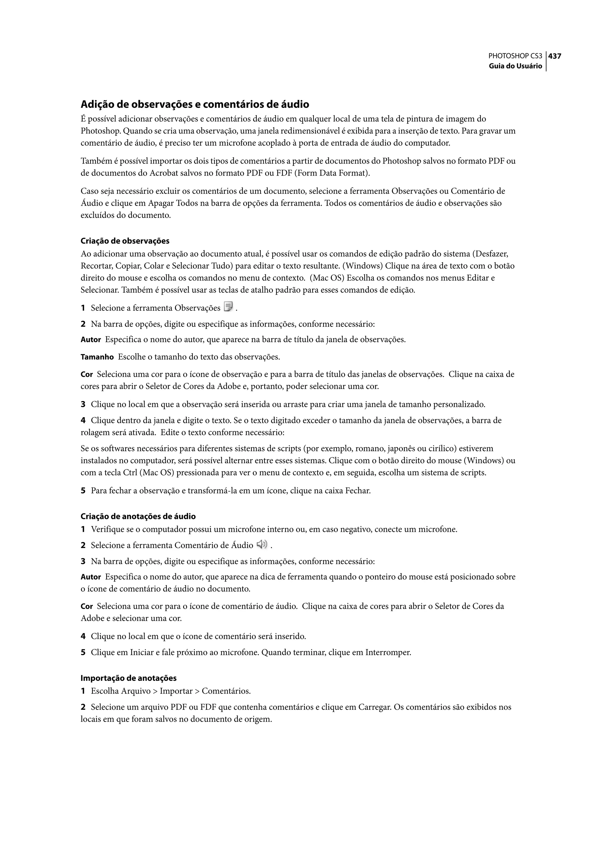 PHOTOSHOP CS3 437
                                                                                                                  Guia do Usuário




Adição de observações e comentários de áudio
É possível adicionar observações e comentários de áudio em qualquer local de uma tela de pintura de imagem do
Photoshop. Quando se cria uma observação, uma janela redimensionável é exibida para a inserção de texto. Para gravar um
comentário de áudio, é preciso ter um microfone acoplado à porta de entrada de áudio do computador.

Também é possível importar os dois tipos de comentários a partir de documentos do Photoshop salvos no formato PDF ou
de documentos do Acrobat salvos no formato PDF ou FDF (Form Data Format).

Caso seja necessário excluir os comentários de um documento, selecione a ferramenta Observações ou Comentário de
Áudio e clique em Apagar Todos na barra de opções da ferramenta. Todos os comentários de áudio e observações são
excluídos do documento.

Criação de observações
Ao adicionar uma observação ao documento atual, é possível usar os comandos de edição padrão do sistema (Desfazer,
Recortar, Copiar, Colar e Selecionar Tudo) para editar o texto resultante. (Windows) Clique na área de texto com o botão
direito do mouse e escolha os comandos no menu de contexto. (Mac OS) Escolha os comandos nos menus Editar e
Selecionar. Também é possível usar as teclas de atalho padrão para esses comandos de edição.

1 Selecione a ferramenta Observações       .
2 Na barra de opções, digite ou especifique as informações, conforme necessário:
Autor Especifica o nome do autor, que aparece na barra de título da janela de observações.

Tamanho Escolhe o tamanho do texto das observações.

Cor Seleciona uma cor para o ícone de observação e para a barra de título das janelas de observações. Clique na caixa de
cores para abrir o Seletor de Cores da Adobe e, portanto, poder selecionar uma cor.

3 Clique no local em que a observação será inserida ou arraste para criar uma janela de tamanho personalizado.
4 Clique dentro da janela e digite o texto. Se o texto digitado exceder o tamanho da janela de observações, a barra de
rolagem será ativada. Edite o texto conforme necessário:
Se os softwares necessários para diferentes sistemas de scripts (por exemplo, romano, japonês ou cirílico) estiverem
instalados no computador, será possível alternar entre esses sistemas. Clique com o botão direito do mouse (Windows) ou
com a tecla Ctrl (Mac OS) pressionada para ver o menu de contexto e, em seguida, escolha um sistema de scripts.

5 Para fechar a observação e transformá-la em um ícone, clique na caixa Fechar.

Criação de anotações de áudio
1 Verifique se o computador possui um microfone interno ou, em caso negativo, conecte um microfone.
2 Selecione a ferramenta Comentário de Áudio         .
3 Na barra de opções, digite ou especifique as informações, conforme necessário:
Autor Especifica o nome do autor, que aparece na dica de ferramenta quando o ponteiro do mouse está posicionado sobre
o ícone de comentário de áudio no documento.
Cor Seleciona uma cor para o ícone de comentário de áudio. Clique na caixa de cores para abrir o Seletor de Cores da
Adobe e selecionar uma cor.

4 Clique no local em que o ícone de comentário será inserido.
5 Clique em Iniciar e fale próximo ao microfone. Quando terminar, clique em Interromper.

Importação de anotações
1 Escolha Arquivo > Importar > Comentários.
2 Selecione um arquivo PDF ou FDF que contenha comentários e clique em Carregar. Os comentários são exibidos nos
locais em que foram salvos no documento de origem.
 