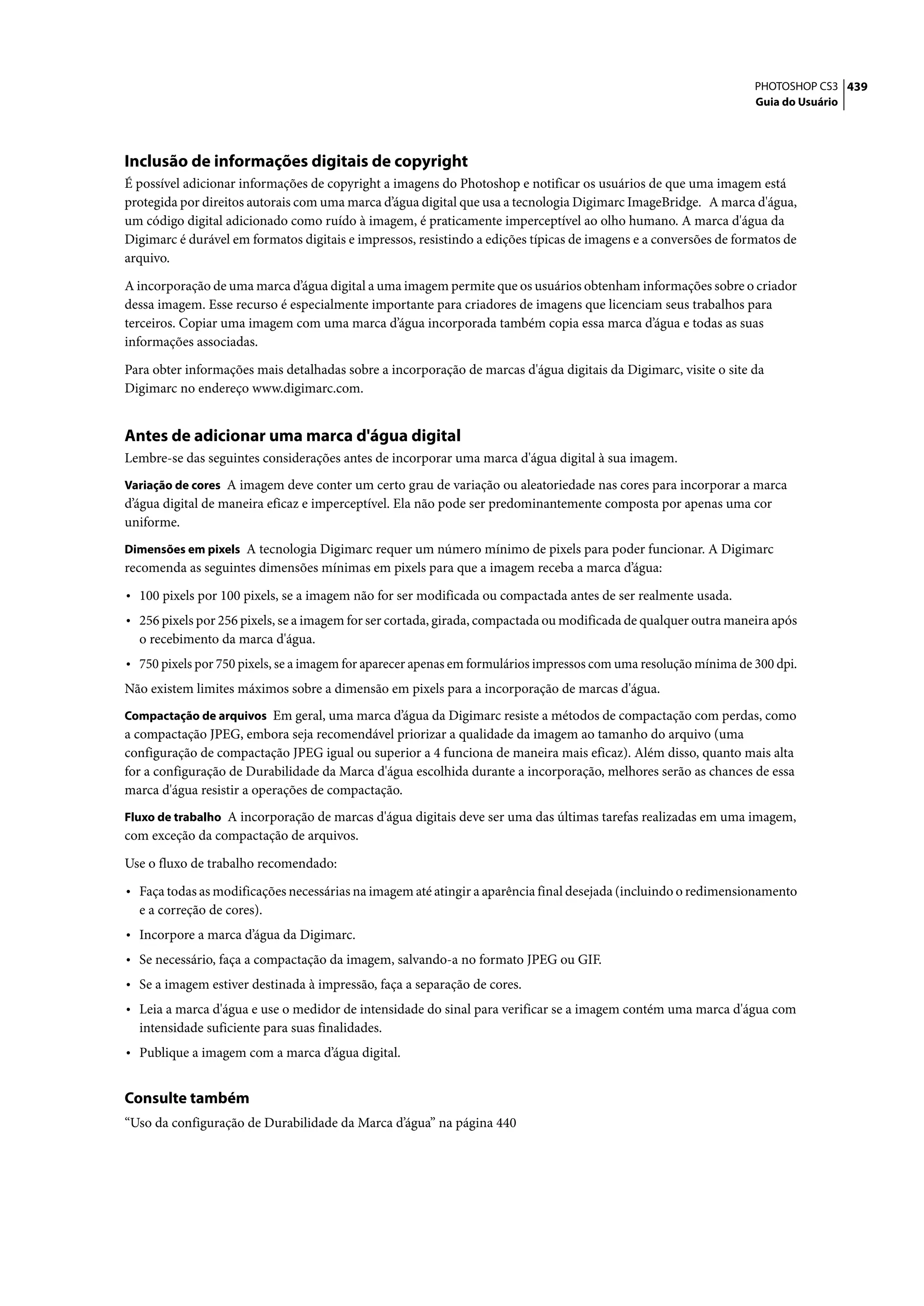PHOTOSHOP CS3 439
                                                                                                                  Guia do Usuário




Inclusão de informações digitais de copyright
É possível adicionar informações de copyright a imagens do Photoshop e notificar os usuários de que uma imagem está
protegida por direitos autorais com uma marca d’água digital que usa a tecnologia Digimarc ImageBridge. A marca d'água,
um código digital adicionado como ruído à imagem, é praticamente imperceptível ao olho humano. A marca d'água da
Digimarc é durável em formatos digitais e impressos, resistindo a edições típicas de imagens e a conversões de formatos de
arquivo.

A incorporação de uma marca d’água digital a uma imagem permite que os usuários obtenham informações sobre o criador
dessa imagem. Esse recurso é especialmente importante para criadores de imagens que licenciam seus trabalhos para
terceiros. Copiar uma imagem com uma marca d’água incorporada também copia essa marca d’água e todas as suas
informações associadas.

Para obter informações mais detalhadas sobre a incorporação de marcas d'água digitais da Digimarc, visite o site da
Digimarc no endereço www.digimarc.com.


Antes de adicionar uma marca d'água digital
Lembre-se das seguintes considerações antes de incorporar uma marca d'água digital à sua imagem.
Variação de cores A imagem deve conter um certo grau de variação ou aleatoriedade nas cores para incorporar a marca
d’água digital de maneira eficaz e imperceptível. Ela não pode ser predominantemente composta por apenas uma cor
uniforme.
Dimensões em pixels A tecnologia Digimarc requer um número mínimo de pixels para poder funcionar. A Digimarc
recomenda as seguintes dimensões mínimas em pixels para que a imagem receba a marca d’água:

• 100 pixels por 100 pixels, se a imagem não for ser modificada ou compactada antes de ser realmente usada.
• 256 pixels por 256 pixels, se a imagem for ser cortada, girada, compactada ou modificada de qualquer outra maneira após
  o recebimento da marca d'água.
• 750 pixels por 750 pixels, se a imagem for aparecer apenas em formulários impressos com uma resolução mínima de 300 dpi.
Não existem limites máximos sobre a dimensão em pixels para a incorporação de marcas d'água.
Compactação de arquivos Em geral, uma marca d’água da Digimarc resiste a métodos de compactação com perdas, como
a compactação JPEG, embora seja recomendável priorizar a qualidade da imagem ao tamanho do arquivo (uma
configuração de compactação JPEG igual ou superior a 4 funciona de maneira mais eficaz). Além disso, quanto mais alta
for a configuração de Durabilidade da Marca d'água escolhida durante a incorporação, melhores serão as chances de essa
marca d'água resistir a operações de compactação.
Fluxo de trabalho A incorporação de marcas d'água digitais deve ser uma das últimas tarefas realizadas em uma imagem,
com exceção da compactação de arquivos.

Use o fluxo de trabalho recomendado:

• Faça todas as modificações necessárias na imagem até atingir a aparência final desejada (incluindo o redimensionamento
  e a correção de cores).
• Incorpore a marca d’água da Digimarc.
• Se necessário, faça a compactação da imagem, salvando-a no formato JPEG ou GIF.
• Se a imagem estiver destinada à impressão, faça a separação de cores.
• Leia a marca d'água e use o medidor de intensidade do sinal para verificar se a imagem contém uma marca d'água com
  intensidade suficiente para suas finalidades.
• Publique a imagem com a marca d’água digital.

Consulte também
“Uso da configuração de Durabilidade da Marca d’água” na página 440
 