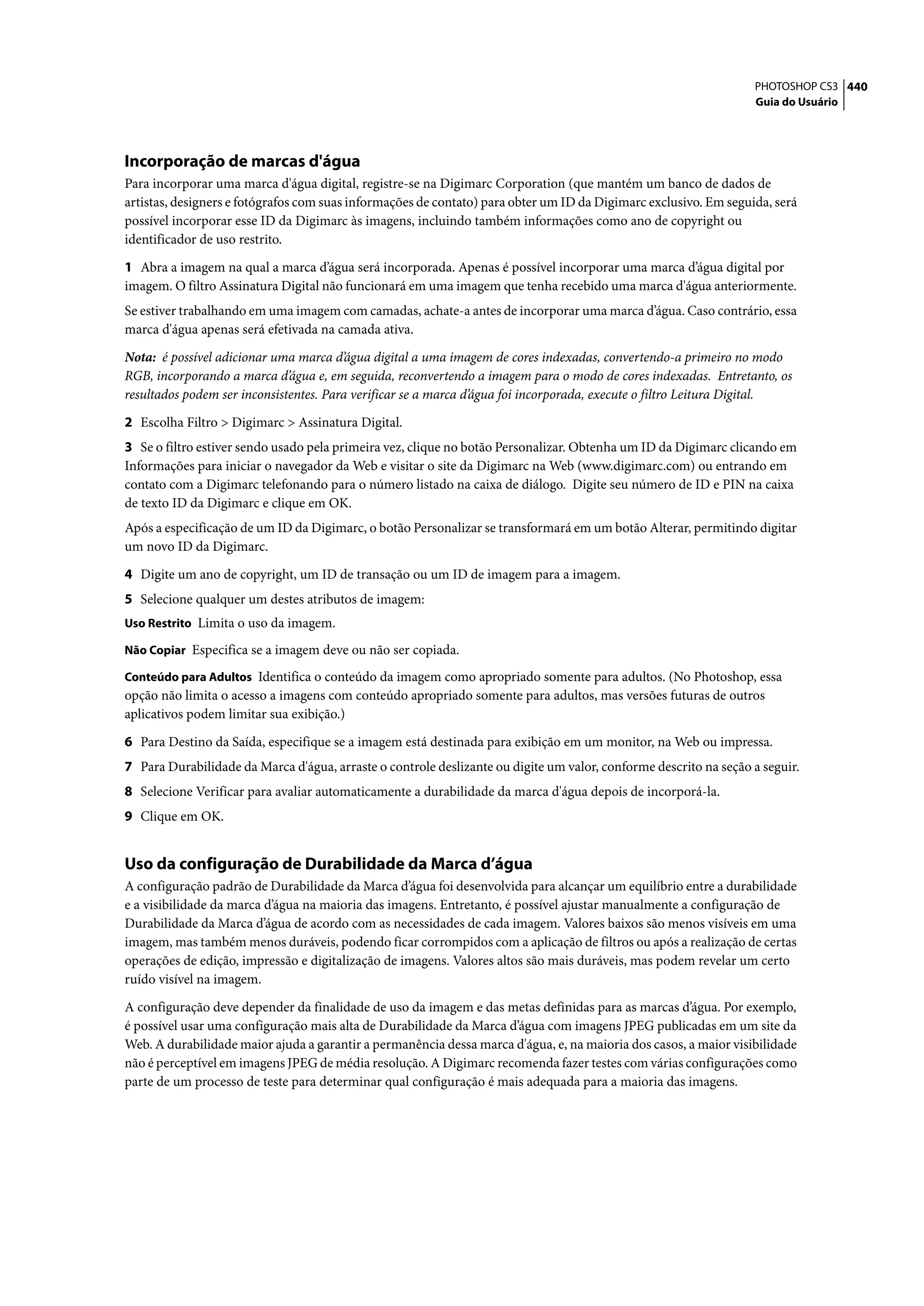 PHOTOSHOP CS3 440
                                                                                                                  Guia do Usuário




Incorporação de marcas d'água
Para incorporar uma marca d'água digital, registre-se na Digimarc Corporation (que mantém um banco de dados de
artistas, designers e fotógrafos com suas informações de contato) para obter um ID da Digimarc exclusivo. Em seguida, será
possível incorporar esse ID da Digimarc às imagens, incluindo também informações como ano de copyright ou
identificador de uso restrito.

1 Abra a imagem na qual a marca d’água será incorporada. Apenas é possível incorporar uma marca d’água digital por
imagem. O filtro Assinatura Digital não funcionará em uma imagem que tenha recebido uma marca d'água anteriormente.
Se estiver trabalhando em uma imagem com camadas, achate-a antes de incorporar uma marca d’água. Caso contrário, essa
marca d'água apenas será efetivada na camada ativa.

Nota: é possível adicionar uma marca d’água digital a uma imagem de cores indexadas, convertendo-a primeiro no modo
RGB, incorporando a marca d’água e, em seguida, reconvertendo a imagem para o modo de cores indexadas. Entretanto, os
resultados podem ser inconsistentes. Para verificar se a marca d’água foi incorporada, execute o filtro Leitura Digital.

2 Escolha Filtro > Digimarc > Assinatura Digital.
3 Se o filtro estiver sendo usado pela primeira vez, clique no botão Personalizar. Obtenha um ID da Digimarc clicando em
Informações para iniciar o navegador da Web e visitar o site da Digimarc na Web (www.digimarc.com) ou entrando em
contato com a Digimarc telefonando para o número listado na caixa de diálogo. Digite seu número de ID e PIN na caixa
de texto ID da Digimarc e clique em OK.
Após a especificação de um ID da Digimarc, o botão Personalizar se transformará em um botão Alterar, permitindo digitar
um novo ID da Digimarc.

4 Digite um ano de copyright, um ID de transação ou um ID de imagem para a imagem.
5 Selecione qualquer um destes atributos de imagem:
Uso Restrito Limita o uso da imagem.

Não Copiar Especifica se a imagem deve ou não ser copiada.

Conteúdo para Adultos Identifica o conteúdo da imagem como apropriado somente para adultos. (No Photoshop, essa
opção não limita o acesso a imagens com conteúdo apropriado somente para adultos, mas versões futuras de outros
aplicativos podem limitar sua exibição.)

6 Para Destino da Saída, especifique se a imagem está destinada para exibição em um monitor, na Web ou impressa.
7 Para Durabilidade da Marca d'água, arraste o controle deslizante ou digite um valor, conforme descrito na seção a seguir.
8 Selecione Verificar para avaliar automaticamente a durabilidade da marca d'água depois de incorporá-la.
9 Clique em OK.


Uso da configuração de Durabilidade da Marca d’água
A configuração padrão de Durabilidade da Marca d’água foi desenvolvida para alcançar um equilíbrio entre a durabilidade
e a visibilidade da marca d’água na maioria das imagens. Entretanto, é possível ajustar manualmente a configuração de
Durabilidade da Marca d’água de acordo com as necessidades de cada imagem. Valores baixos são menos visíveis em uma
imagem, mas também menos duráveis, podendo ficar corrompidos com a aplicação de filtros ou após a realização de certas
operações de edição, impressão e digitalização de imagens. Valores altos são mais duráveis, mas podem revelar um certo
ruído visível na imagem.

A configuração deve depender da finalidade de uso da imagem e das metas definidas para as marcas d’água. Por exemplo,
é possível usar uma configuração mais alta de Durabilidade da Marca d’água com imagens JPEG publicadas em um site da
Web. A durabilidade maior ajuda a garantir a permanência dessa marca d'água, e, na maioria dos casos, a maior visibilidade
não é perceptível em imagens JPEG de média resolução. A Digimarc recomenda fazer testes com várias configurações como
parte de um processo de teste para determinar qual configuração é mais adequada para a maioria das imagens.
 