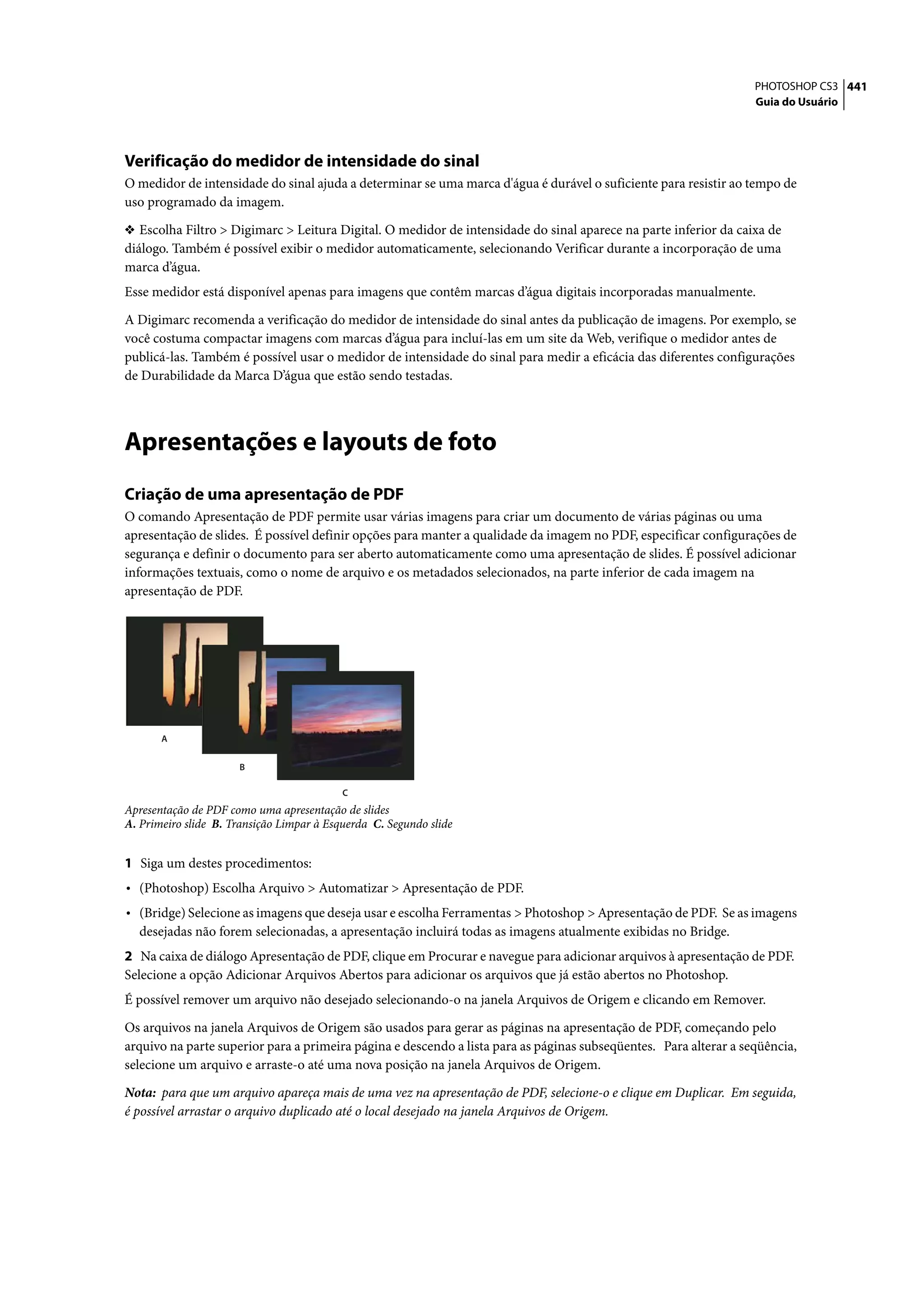 PHOTOSHOP CS3 441
                                                                                                                   Guia do Usuário




Verificação do medidor de intensidade do sinal
O medidor de intensidade do sinal ajuda a determinar se uma marca d'água é durável o suficiente para resistir ao tempo de
uso programado da imagem.

❖ Escolha Filtro > Digimarc > Leitura Digital. O medidor de intensidade do sinal aparece na parte inferior da caixa de
diálogo. Também é possível exibir o medidor automaticamente, selecionando Verificar durante a incorporação de uma
marca d’água.
Esse medidor está disponível apenas para imagens que contêm marcas d’água digitais incorporadas manualmente.

A Digimarc recomenda a verificação do medidor de intensidade do sinal antes da publicação de imagens. Por exemplo, se
você costuma compactar imagens com marcas d’água para incluí-las em um site da Web, verifique o medidor antes de
publicá-las. Também é possível usar o medidor de intensidade do sinal para medir a eficácia das diferentes configurações
de Durabilidade da Marca D’água que estão sendo testadas.




Apresentações e layouts de foto
Criação de uma apresentação de PDF
O comando Apresentação de PDF permite usar várias imagens para criar um documento de várias páginas ou uma
apresentação de slides. É possível definir opções para manter a qualidade da imagem no PDF, especificar configurações de
segurança e definir o documento para ser aberto automaticamente como uma apresentação de slides. É possível adicionar
informações textuais, como o nome de arquivo e os metadados selecionados, na parte inferior de cada imagem na
apresentação de PDF.




       A


                      B

                                           C
Apresentação de PDF como uma apresentação de slides
A. Primeiro slide B. Transição Limpar à Esquerda C. Segundo slide


1 Siga um destes procedimentos:
• (Photoshop) Escolha Arquivo > Automatizar > Apresentação de PDF.
• (Bridge) Selecione as imagens que deseja usar e escolha Ferramentas > Photoshop > Apresentação de PDF. Se as imagens
  desejadas não forem selecionadas, a apresentação incluirá todas as imagens atualmente exibidas no Bridge.
2 Na caixa de diálogo Apresentação de PDF, clique em Procurar e navegue para adicionar arquivos à apresentação de PDF.
Selecione a opção Adicionar Arquivos Abertos para adicionar os arquivos que já estão abertos no Photoshop.
É possível remover um arquivo não desejado selecionando-o na janela Arquivos de Origem e clicando em Remover.

Os arquivos na janela Arquivos de Origem são usados para gerar as páginas na apresentação de PDF, começando pelo
arquivo na parte superior para a primeira página e descendo a lista para as páginas subseqüentes. Para alterar a seqüência,
selecione um arquivo e arraste-o até uma nova posição na janela Arquivos de Origem.

Nota: para que um arquivo apareça mais de uma vez na apresentação de PDF, selecione-o e clique em Duplicar. Em seguida,
é possível arrastar o arquivo duplicado até o local desejado na janela Arquivos de Origem.
 