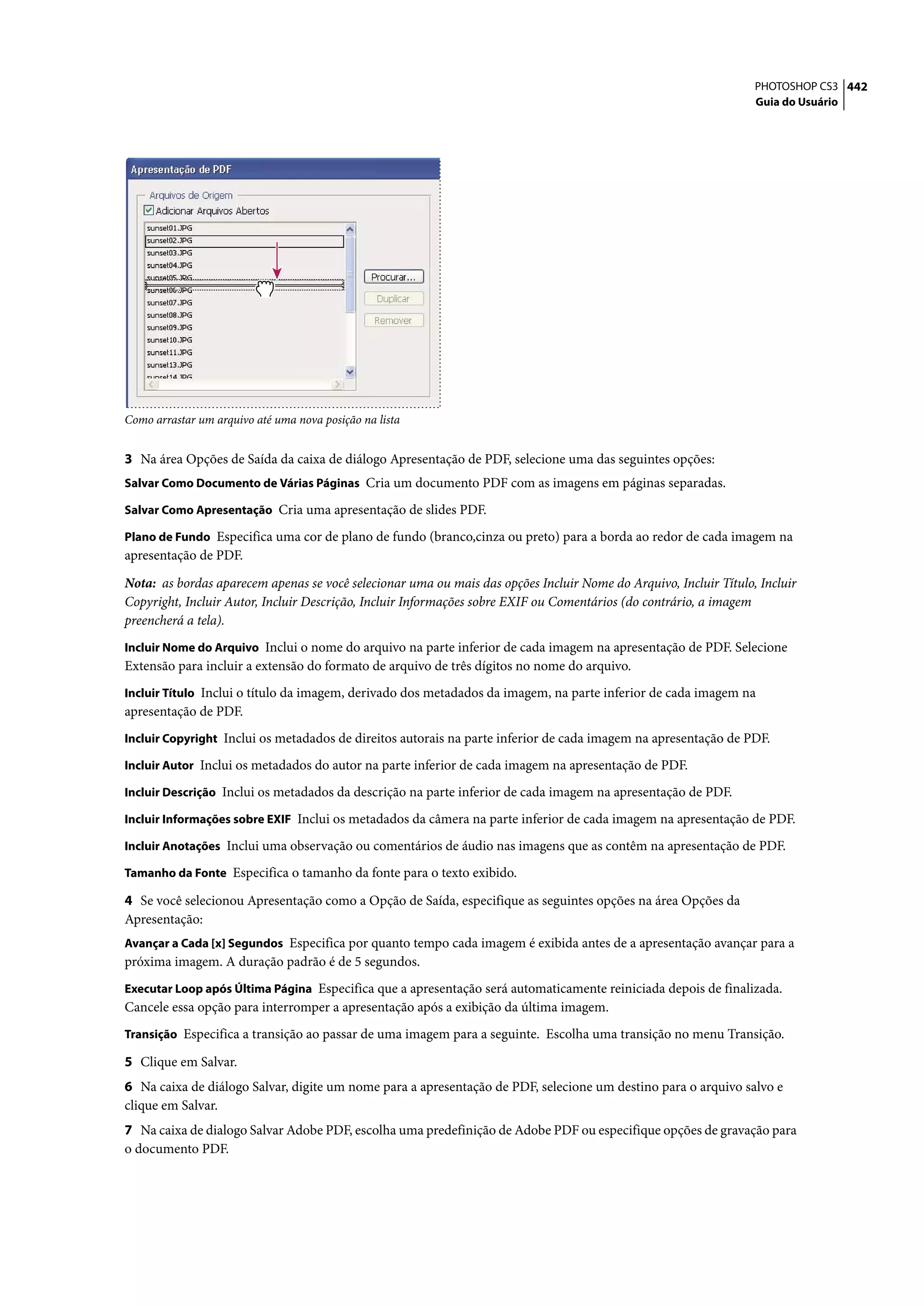 PHOTOSHOP CS3 442
                                                                                                                  Guia do Usuário




Como arrastar um arquivo até uma nova posição na lista


3 Na área Opções de Saída da caixa de diálogo Apresentação de PDF, selecione uma das seguintes opções:
Salvar Como Documento de Várias Páginas Cria um documento PDF com as imagens em páginas separadas.

Salvar Como Apresentação Cria uma apresentação de slides PDF.

Plano de Fundo Especifica uma cor de plano de fundo (branco,cinza ou preto) para a borda ao redor de cada imagem na
apresentação de PDF.

Nota: as bordas aparecem apenas se você selecionar uma ou mais das opções Incluir Nome do Arquivo, Incluir Título, Incluir
Copyright, Incluir Autor, Incluir Descrição, Incluir Informações sobre EXIF ou Comentários (do contrário, a imagem
preencherá a tela).
Incluir Nome do Arquivo Inclui o nome do arquivo na parte inferior de cada imagem na apresentação de PDF. Selecione
Extensão para incluir a extensão do formato de arquivo de três dígitos no nome do arquivo.
Incluir Título Inclui o título da imagem, derivado dos metadados da imagem, na parte inferior de cada imagem na
apresentação de PDF.
Incluir Copyright Inclui os metadados de direitos autorais na parte inferior de cada imagem na apresentação de PDF.

Incluir Autor Inclui os metadados do autor na parte inferior de cada imagem na apresentação de PDF.

Incluir Descrição Inclui os metadados da descrição na parte inferior de cada imagem na apresentação de PDF.

Incluir Informações sobre EXIF Inclui os metadados da câmera na parte inferior de cada imagem na apresentação de PDF.

Incluir Anotações Inclui uma observação ou comentários de áudio nas imagens que as contêm na apresentação de PDF.

Tamanho da Fonte Especifica o tamanho da fonte para o texto exibido.

4 Se você selecionou Apresentação como a Opção de Saída, especifique as seguintes opções na área Opções da
Apresentação:
Avançar a Cada [x] Segundos Especifica por quanto tempo cada imagem é exibida antes de a apresentação avançar para a
próxima imagem. A duração padrão é de 5 segundos.
Executar Loop após Última Página Especifica que a apresentação será automaticamente reiniciada depois de finalizada.
Cancele essa opção para interromper a apresentação após a exibição da última imagem.
Transição Especifica a transição ao passar de uma imagem para a seguinte. Escolha uma transição no menu Transição.

5 Clique em Salvar.
6 Na caixa de diálogo Salvar, digite um nome para a apresentação de PDF, selecione um destino para o arquivo salvo e
clique em Salvar.
7 Na caixa de dialogo Salvar Adobe PDF, escolha uma predefinição de Adobe PDF ou especifique opções de gravação para
o documento PDF.
 