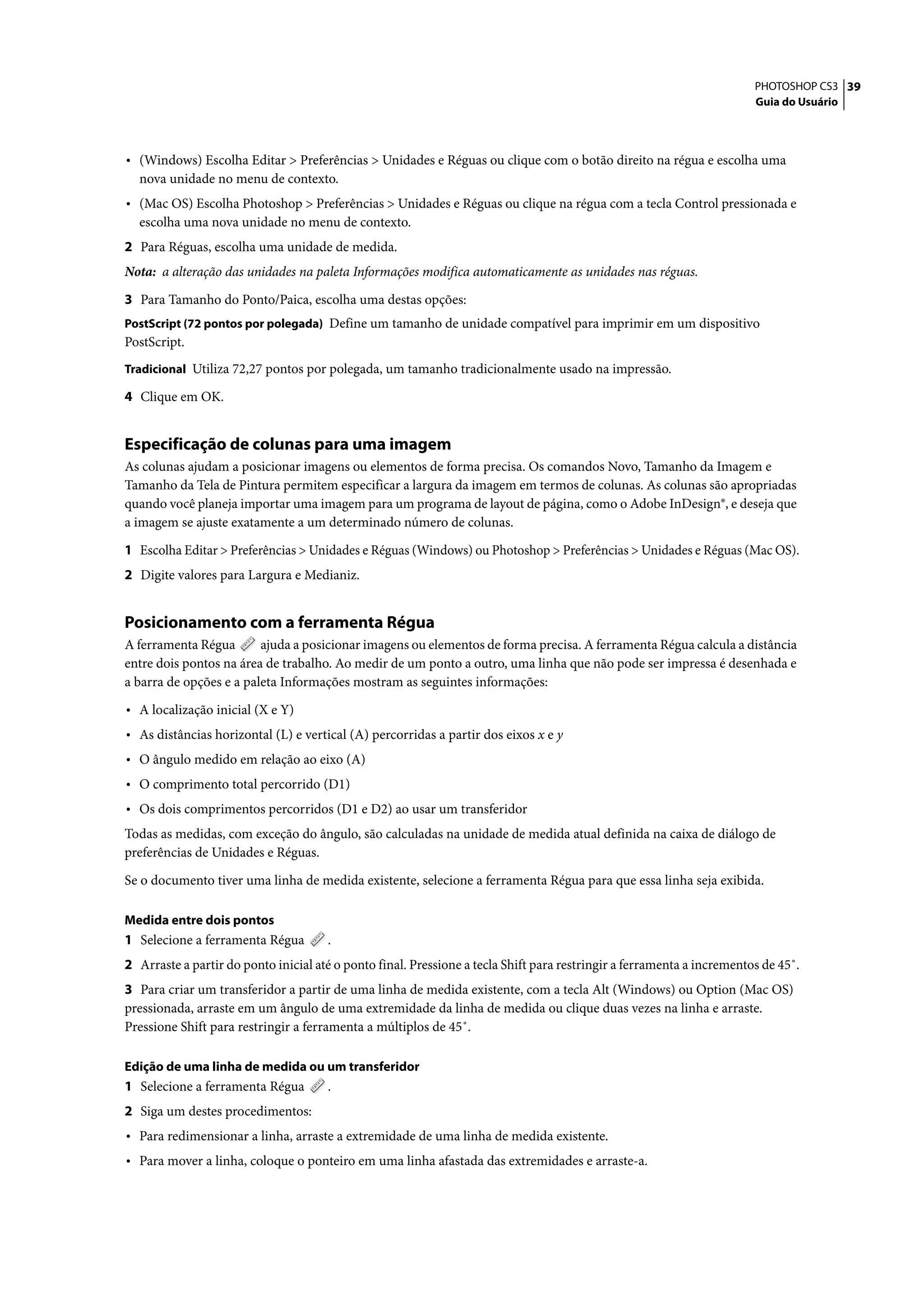 PHOTOSHOP CS3 39
                                                                                                                        Guia do Usuário




• (Windows) Escolha Editar > Preferências > Unidades e Réguas ou clique com o botão direito na régua e escolha uma
  nova unidade no menu de contexto.
• (Mac OS) Escolha Photoshop > Preferências > Unidades e Réguas ou clique na régua com a tecla Control pressionada e
  escolha uma nova unidade no menu de contexto.
2 Para Réguas, escolha uma unidade de medida.
Nota: a alteração das unidades na paleta Informações modifica automaticamente as unidades nas réguas.

3 Para Tamanho do Ponto/Paica, escolha uma destas opções:
PostScript (72 pontos por polegada) Define um tamanho de unidade compatível para imprimir em um dispositivo
PostScript.
Tradicional Utiliza 72,27 pontos por polegada, um tamanho tradicionalmente usado na impressão.

4 Clique em OK.


Especificação de colunas para uma imagem
As colunas ajudam a posicionar imagens ou elementos de forma precisa. Os comandos Novo, Tamanho da Imagem e
Tamanho da Tela de Pintura permitem especificar a largura da imagem em termos de colunas. As colunas são apropriadas
quando você planeja importar uma imagem para um programa de layout de página, como o Adobe InDesign®, e deseja que
a imagem se ajuste exatamente a um determinado número de colunas.

1 Escolha Editar > Preferências > Unidades e Réguas (Windows) ou Photoshop > Preferências > Unidades e Réguas (Mac OS).
2 Digite valores para Largura e Medianiz.


Posicionamento com a ferramenta Régua
A ferramenta Régua       ajuda a posicionar imagens ou elementos de forma precisa. A ferramenta Régua calcula a distância
entre dois pontos na área de trabalho. Ao medir de um ponto a outro, uma linha que não pode ser impressa é desenhada e
a barra de opções e a paleta Informações mostram as seguintes informações:

• A localização inicial (X e Y)
• As distâncias horizontal (L) e vertical (A) percorridas a partir dos eixos x e y
• O ângulo medido em relação ao eixo (A)
• O comprimento total percorrido (D1)
• Os dois comprimentos percorridos (D1 e D2) ao usar um transferidor
Todas as medidas, com exceção do ângulo, são calculadas na unidade de medida atual definida na caixa de diálogo de
preferências de Unidades e Réguas.

Se o documento tiver uma linha de medida existente, selecione a ferramenta Régua para que essa linha seja exibida.

Medida entre dois pontos
1 Selecione a ferramenta Régua        .
2 Arraste a partir do ponto inicial até o ponto final. Pressione a tecla Shift para restringir a ferramenta a incrementos de 45˚.
3 Para criar um transferidor a partir de uma linha de medida existente, com a tecla Alt (Windows) ou Option (Mac OS)
pressionada, arraste em um ângulo de uma extremidade da linha de medida ou clique duas vezes na linha e arraste.
Pressione Shift para restringir a ferramenta a múltiplos de 45˚.

Edição de uma linha de medida ou um transferidor
1 Selecione a ferramenta Régua        .
2 Siga um destes procedimentos:
• Para redimensionar a linha, arraste a extremidade de uma linha de medida existente.
• Para mover a linha, coloque o ponteiro em uma linha afastada das extremidades e arraste-a.
 