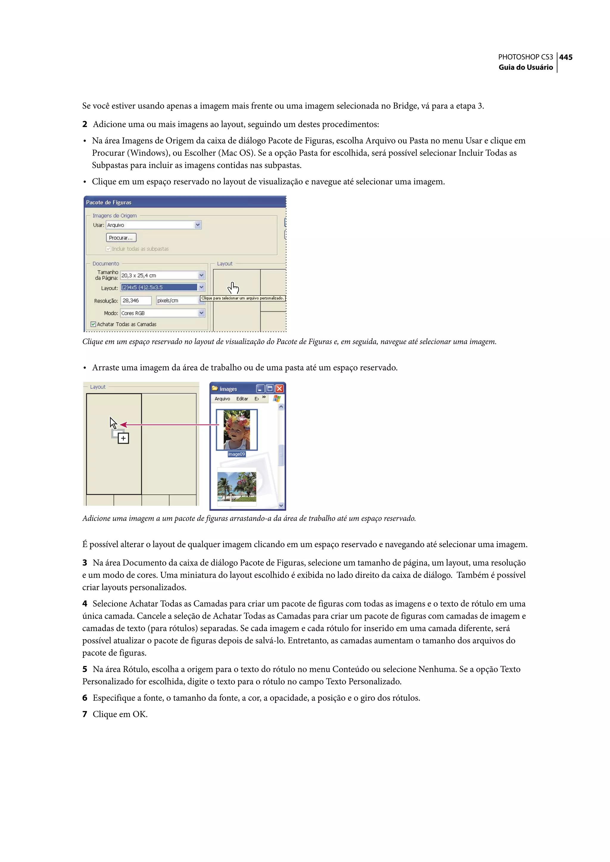 PHOTOSHOP CS3 445
                                                                                                                                 Guia do Usuário




Se você estiver usando apenas a imagem mais frente ou uma imagem selecionada no Bridge, vá para a etapa 3.

2 Adicione uma ou mais imagens ao layout, seguindo um destes procedimentos:
• Na área Imagens de Origem da caixa de diálogo Pacote de Figuras, escolha Arquivo ou Pasta no menu Usar e clique em
  Procurar (Windows), ou Escolher (Mac OS). Se a opção Pasta for escolhida, será possível selecionar Incluir Todas as
  Subpastas para incluir as imagens contidas nas subpastas.
• Clique em um espaço reservado no layout de visualização e navegue até selecionar uma imagem.




Clique em um espaço reservado no layout de visualização do Pacote de Figuras e, em seguida, navegue até selecionar uma imagem.


• Arraste uma imagem da área de trabalho ou de uma pasta até um espaço reservado.




Adicione uma imagem a um pacote de figuras arrastando-a da área de trabalho até um espaço reservado.


É possível alterar o layout de qualquer imagem clicando em um espaço reservado e navegando até selecionar uma imagem.

3 Na área Documento da caixa de diálogo Pacote de Figuras, selecione um tamanho de página, um layout, uma resolução
e um modo de cores. Uma miniatura do layout escolhido é exibida no lado direito da caixa de diálogo. Também é possível
criar layouts personalizados.
4 Selecione Achatar Todas as Camadas para criar um pacote de figuras com todas as imagens e o texto de rótulo em uma
única camada. Cancele a seleção de Achatar Todas as Camadas para criar um pacote de figuras com camadas de imagem e
camadas de texto (para rótulos) separadas. Se cada imagem e cada rótulo for inserido em uma camada diferente, será
possível atualizar o pacote de figuras depois de salvá-lo. Entretanto, as camadas aumentam o tamanho dos arquivos do
pacote de figuras.
5 Na área Rótulo, escolha a origem para o texto do rótulo no menu Conteúdo ou selecione Nenhuma. Se a opção Texto
Personalizado for escolhida, digite o texto para o rótulo no campo Texto Personalizado.
6 Especifique a fonte, o tamanho da fonte, a cor, a opacidade, a posição e o giro dos rótulos.
7 Clique em OK.
 