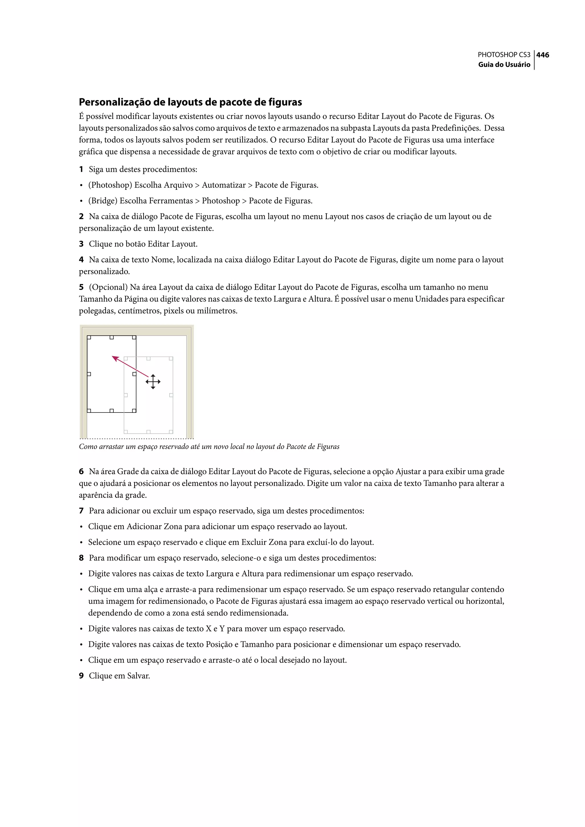 PHOTOSHOP CS3 446
                                                                                                                  Guia do Usuário




Personalização de layouts de pacote de figuras
É possível modificar layouts existentes ou criar novos layouts usando o recurso Editar Layout do Pacote de Figuras. Os
layouts personalizados são salvos como arquivos de texto e armazenados na subpasta Layouts da pasta Predefinições. Dessa
forma, todos os layouts salvos podem ser reutilizados. O recurso Editar Layout do Pacote de Figuras usa uma interface
gráfica que dispensa a necessidade de gravar arquivos de texto com o objetivo de criar ou modificar layouts.

1 Siga um destes procedimentos:
• (Photoshop) Escolha Arquivo > Automatizar > Pacote de Figuras.
• (Bridge) Escolha Ferramentas > Photoshop > Pacote de Figuras.
2 Na caixa de diálogo Pacote de Figuras, escolha um layout no menu Layout nos casos de criação de um layout ou de
personalização de um layout existente.
3 Clique no botão Editar Layout.
4 Na caixa de texto Nome, localizada na caixa diálogo Editar Layout do Pacote de Figuras, digite um nome para o layout
personalizado.
5 (Opcional) Na área Layout da caixa de diálogo Editar Layout do Pacote de Figuras, escolha um tamanho no menu
Tamanho da Página ou digite valores nas caixas de texto Largura e Altura. É possível usar o menu Unidades para especificar
polegadas, centímetros, pixels ou milímetros.




Como arrastar um espaço reservado até um novo local no layout do Pacote de Figuras


6 Na área Grade da caixa de diálogo Editar Layout do Pacote de Figuras, selecione a opção Ajustar a para exibir uma grade
que o ajudará a posicionar os elementos no layout personalizado. Digite um valor na caixa de texto Tamanho para alterar a
aparência da grade.
7 Para adicionar ou excluir um espaço reservado, siga um destes procedimentos:
• Clique em Adicionar Zona para adicionar um espaço reservado ao layout.
• Selecione um espaço reservado e clique em Excluir Zona para excluí-lo do layout.
8 Para modificar um espaço reservado, selecione-o e siga um destes procedimentos:
• Digite valores nas caixas de texto Largura e Altura para redimensionar um espaço reservado.
• Clique em uma alça e arraste-a para redimensionar um espaço reservado. Se um espaço reservado retangular contendo
  uma imagem for redimensionado, o Pacote de Figuras ajustará essa imagem ao espaço reservado vertical ou horizontal,
  dependendo de como a zona está sendo redimensionada.
• Digite valores nas caixas de texto X e Y para mover um espaço reservado.
• Digite valores nas caixas de texto Posição e Tamanho para posicionar e dimensionar um espaço reservado.
• Clique em um espaço reservado e arraste-o até o local desejado no layout.
9 Clique em Salvar.
 