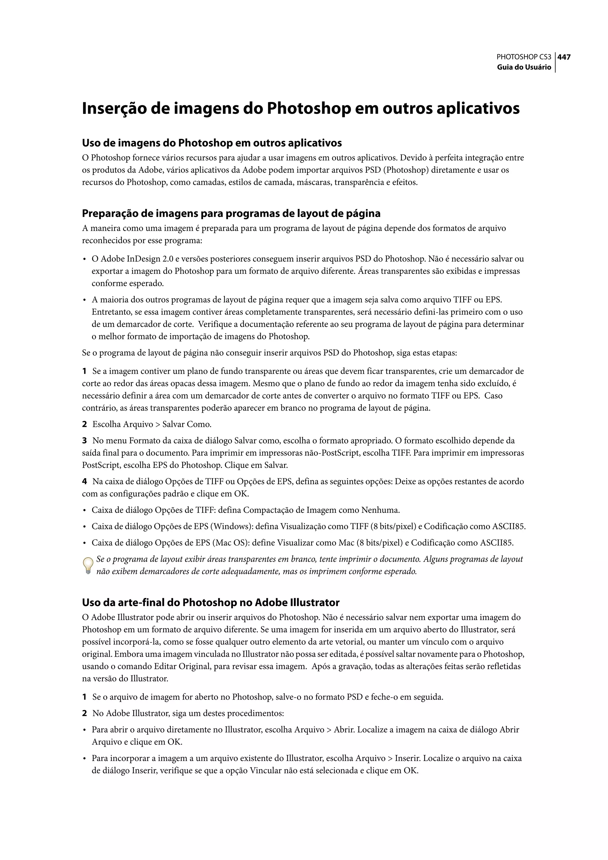 PHOTOSHOP CS3 447
                                                                                                                 Guia do Usuário




Inserção de imagens do Photoshop em outros aplicativos
Uso de imagens do Photoshop em outros aplicativos
O Photoshop fornece vários recursos para ajudar a usar imagens em outros aplicativos. Devido à perfeita integração entre
os produtos da Adobe, vários aplicativos da Adobe podem importar arquivos PSD (Photoshop) diretamente e usar os
recursos do Photoshop, como camadas, estilos de camada, máscaras, transparência e efeitos.


Preparação de imagens para programas de layout de página
A maneira como uma imagem é preparada para um programa de layout de página depende dos formatos de arquivo
reconhecidos por esse programa:

• O Adobe InDesign 2.0 e versões posteriores conseguem inserir arquivos PSD do Photoshop. Não é necessário salvar ou
  exportar a imagem do Photoshop para um formato de arquivo diferente. Áreas transparentes são exibidas e impressas
  conforme esperado.
• A maioria dos outros programas de layout de página requer que a imagem seja salva como arquivo TIFF ou EPS.
  Entretanto, se essa imagem contiver áreas completamente transparentes, será necessário defini-las primeiro com o uso
  de um demarcador de corte. Verifique a documentação referente ao seu programa de layout de página para determinar
  o melhor formato de importação de imagens do Photoshop.
Se o programa de layout de página não conseguir inserir arquivos PSD do Photoshop, siga estas etapas:

1 Se a imagem contiver um plano de fundo transparente ou áreas que devem ficar transparentes, crie um demarcador de
corte ao redor das áreas opacas dessa imagem. Mesmo que o plano de fundo ao redor da imagem tenha sido excluído, é
necessário definir a área com um demarcador de corte antes de converter o arquivo no formato TIFF ou EPS. Caso
contrário, as áreas transparentes poderão aparecer em branco no programa de layout de página.
2 Escolha Arquivo > Salvar Como.
3 No menu Formato da caixa de diálogo Salvar como, escolha o formato apropriado. O formato escolhido depende da
saída final para o documento. Para imprimir em impressoras não-PostScript, escolha TIFF. Para imprimir em impressoras
PostScript, escolha EPS do Photoshop. Clique em Salvar.
4 Na caixa de diálogo Opções de TIFF ou Opções de EPS, defina as seguintes opções: Deixe as opções restantes de acordo
com as configurações padrão e clique em OK.
• Caixa de diálogo Opções de TIFF: defina Compactação de Imagem como Nenhuma.
• Caixa de diálogo Opções de EPS (Windows): defina Visualização como TIFF (8 bits/pixel) e Codificação como ASCII85.
• Caixa de diálogo Opções de EPS (Mac OS): define Visualizar como Mac (8 bits/pixel) e Codificação como ASCII85.
   Se o programa de layout exibir áreas transparentes em branco, tente imprimir o documento. Alguns programas de layout
   não exibem demarcadores de corte adequadamente, mas os imprimem conforme esperado.


Uso da arte-final do Photoshop no Adobe Illustrator
O Adobe Illustrator pode abrir ou inserir arquivos do Photoshop. Não é necessário salvar nem exportar uma imagem do
Photoshop em um formato de arquivo diferente. Se uma imagem for inserida em um arquivo aberto do Illustrator, será
possível incorporá-la, como se fosse qualquer outro elemento da arte vetorial, ou manter um vínculo com o arquivo
original. Embora uma imagem vinculada no Illustrator não possa ser editada, é possível saltar novamente para o Photoshop,
usando o comando Editar Original, para revisar essa imagem. Após a gravação, todas as alterações feitas serão refletidas
na versão do Illustrator.

1 Se o arquivo de imagem for aberto no Photoshop, salve-o no formato PSD e feche-o em seguida.
2 No Adobe Illustrator, siga um destes procedimentos:
• Para abrir o arquivo diretamente no Illustrator, escolha Arquivo > Abrir. Localize a imagem na caixa de diálogo Abrir
  Arquivo e clique em OK.
• Para incorporar a imagem a um arquivo existente do Illustrator, escolha Arquivo > Inserir. Localize o arquivo na caixa
  de diálogo Inserir, verifique se que a opção Vincular não está selecionada e clique em OK.
 