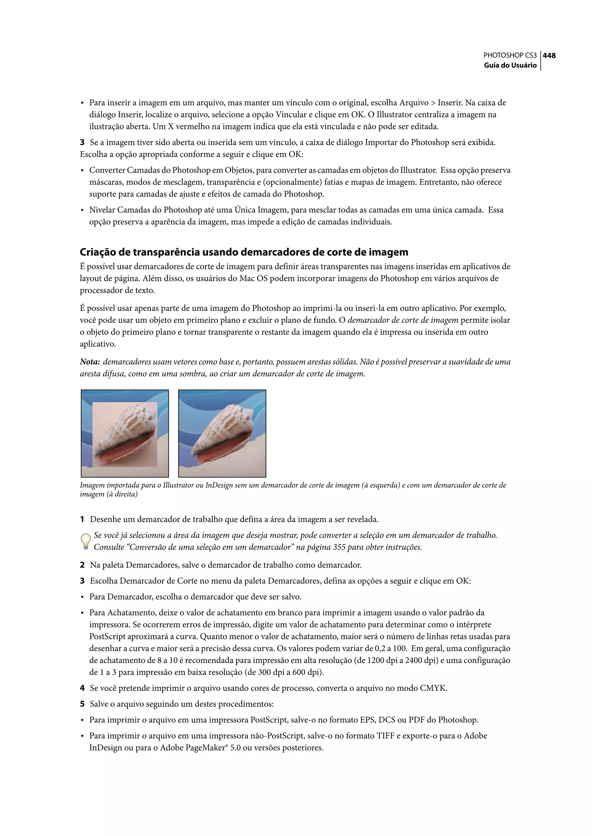 PHOTOSHOP CS3 448
                                                                                                                          Guia do Usuário




• Para inserir a imagem em um arquivo, mas manter um vínculo com o original, escolha Arquivo > Inserir. Na caixa de
  diálogo Inserir, localize o arquivo, selecione a opção Vincular e clique em OK. O Illustrator centraliza a imagem na
  ilustração aberta. Um X vermelho na imagem indica que ela está vinculada e não pode ser editada.
3 Se a imagem tiver sido aberta ou inserida sem um vínculo, a caixa de diálogo Importar do Photoshop será exibida.
Escolha a opção apropriada conforme a seguir e clique em OK:
• Converter Camadas do Photoshop em Objetos, para converter as camadas em objetos do Illustrator. Essa opção preserva
  máscaras, modos de mesclagem, transparência e (opcionalmente) fatias e mapas de imagem. Entretanto, não oferece
  suporte para camadas de ajuste e efeitos de camada do Photoshop.
• Nivelar Camadas do Photoshop até uma Única Imagem, para mesclar todas as camadas em uma única camada. Essa
  opção preserva a aparência da imagem, mas impede a edição de camadas individuais.


Criação de transparência usando demarcadores de corte de imagem
É possível usar demarcadores de corte de imagem para definir áreas transparentes nas imagens inseridas em aplicativos de
layout de página. Além disso, os usuários do Mac OS podem incorporar imagens do Photoshop em vários arquivos de
processador de texto.

É possível usar apenas parte de uma imagem do Photoshop ao imprimi-la ou inseri-la em outro aplicativo. Por exemplo,
você pode usar um objeto em primeiro plano e excluir o plano de fundo. O demarcador de corte de imagem permite isolar
o objeto do primeiro plano e tornar transparente o restante da imagem quando ela é impressa ou inserida em outro
aplicativo.

Nota: demarcadores usam vetores como base e, portanto, possuem arestas sólidas. Não é possível preservar a suavidade de uma
aresta difusa, como em uma sombra, ao criar um demarcador de corte de imagem.




Imagem importada para o Illustrator ou InDesign sem um demarcador de corte de imagem (à esquerda) e com um demarcador de corte de
imagem (à direita)


1 Desenhe um demarcador de trabalho que defina a área da imagem a ser revelada.
    Se você já selecionou a área da imagem que deseja mostrar, pode converter a seleção em um demarcador de trabalho.
    Consulte “Conversão de uma seleção em um demarcador” na página 355 para obter instruções.

2 Na paleta Demarcadores, salve o demarcador de trabalho como demarcador.
3 Escolha Demarcador de Corte no menu da paleta Demarcadores, defina as opções a seguir e clique em OK:
• Para Demarcador, escolha o demarcador que deve ser salvo.
• Para Achatamento, deixe o valor de achatamento em branco para imprimir a imagem usando o valor padrão da
  impressora. Se ocorrerem erros de impressão, digite um valor de achatamento para determinar como o intérprete
  PostScript aproximará a curva. Quanto menor o valor de achatamento, maior será o número de linhas retas usadas para
  desenhar a curva e maior será a precisão dessa curva. Os valores podem variar de 0,2 a 100. Em geral, uma configuração
  de achatamento de 8 a 10 é recomendada para impressão em alta resolução (de 1200 dpi a 2400 dpi) e uma configuração
  de 1 a 3 para impressão em baixa resolução (de 300 dpi a 600 dpi).
4 Se você pretende imprimir o arquivo usando cores de processo, converta o arquivo no modo CMYK.
5 Salve o arquivo seguindo um destes procedimentos:
• Para imprimir o arquivo em uma impressora PostScript, salve-o no formato EPS, DCS ou PDF do Photoshop.
• Para imprimir o arquivo em uma impressora não-PostScript, salve-o no formato TIFF e exporte-o para o Adobe
  InDesign ou para o Adobe PageMaker® 5.0 ou versões posteriores.
 