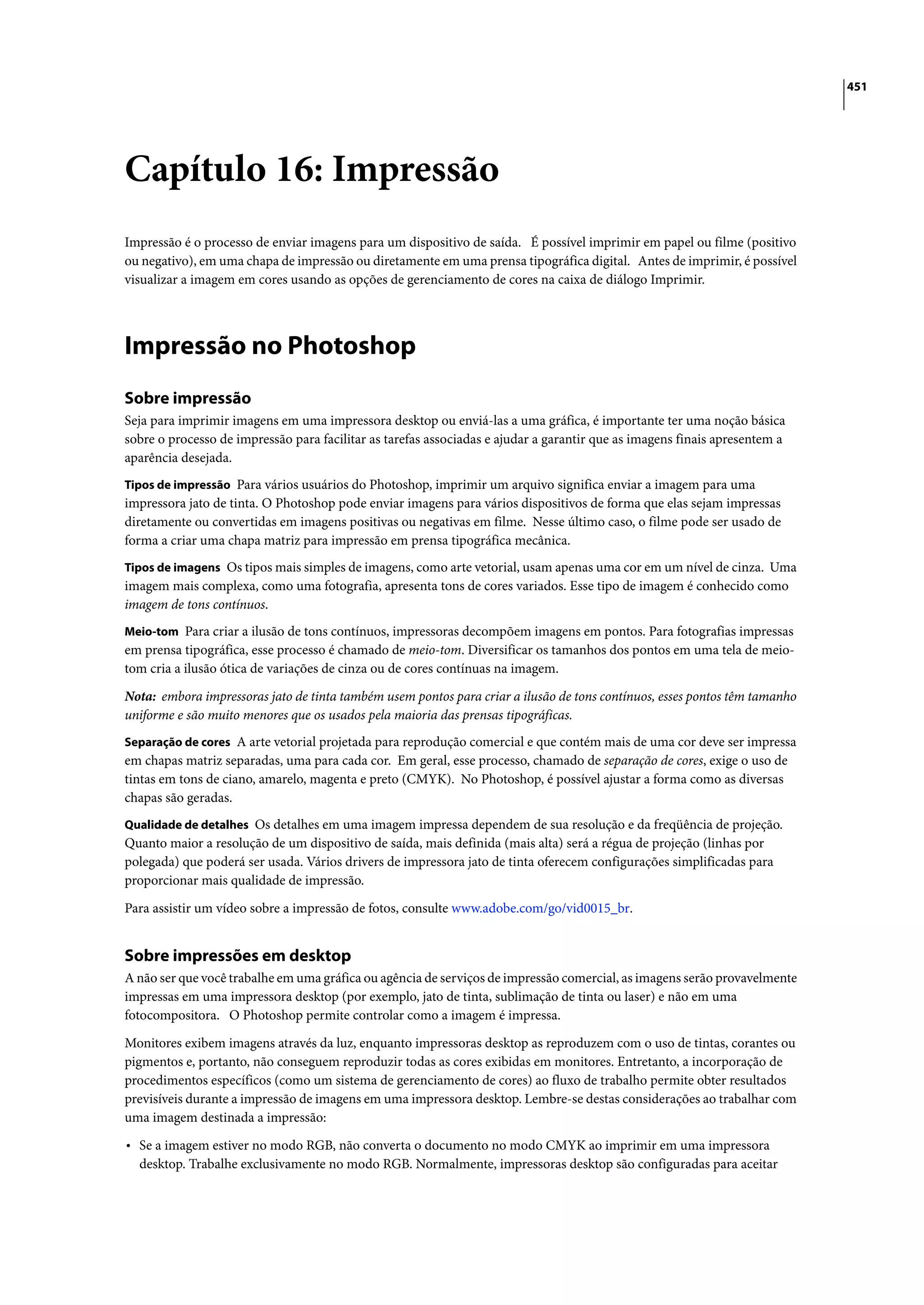 451




Capítulo 16: Impressão
Impressão é o processo de enviar imagens para um dispositivo de saída. É possível imprimir em papel ou filme (positivo
ou negativo), em uma chapa de impressão ou diretamente em uma prensa tipográfica digital. Antes de imprimir, é possível
visualizar a imagem em cores usando as opções de gerenciamento de cores na caixa de diálogo Imprimir.




Impressão no Photoshop
Sobre impressão
Seja para imprimir imagens em uma impressora desktop ou enviá-las a uma gráfica, é importante ter uma noção básica
sobre o processo de impressão para facilitar as tarefas associadas e ajudar a garantir que as imagens finais apresentem a
aparência desejada.
Tipos de impressão Para vários usuários do Photoshop, imprimir um arquivo significa enviar a imagem para uma
impressora jato de tinta. O Photoshop pode enviar imagens para vários dispositivos de forma que elas sejam impressas
diretamente ou convertidas em imagens positivas ou negativas em filme. Nesse último caso, o filme pode ser usado de
forma a criar uma chapa matriz para impressão em prensa tipográfica mecânica.
Tipos de imagens Os tipos mais simples de imagens, como arte vetorial, usam apenas uma cor em um nível de cinza. Uma
imagem mais complexa, como uma fotografia, apresenta tons de cores variados. Esse tipo de imagem é conhecido como
imagem de tons contínuos.
Meio-tom Para criar a ilusão de tons contínuos, impressoras decompõem imagens em pontos. Para fotografias impressas
em prensa tipográfica, esse processo é chamado de meio-tom. Diversificar os tamanhos dos pontos em uma tela de meio-
tom cria a ilusão ótica de variações de cinza ou de cores contínuas na imagem.

Nota: embora impressoras jato de tinta também usem pontos para criar a ilusão de tons contínuos, esses pontos têm tamanho
uniforme e são muito menores que os usados pela maioria das prensas tipográficas.
Separação de cores A arte vetorial projetada para reprodução comercial e que contém mais de uma cor deve ser impressa
em chapas matriz separadas, uma para cada cor. Em geral, esse processo, chamado de separação de cores, exige o uso de
tintas em tons de ciano, amarelo, magenta e preto (CMYK). No Photoshop, é possível ajustar a forma como as diversas
chapas são geradas.
Qualidade de detalhes Os detalhes em uma imagem impressa dependem de sua resolução e da freqüência de projeção.
Quanto maior a resolução de um dispositivo de saída, mais definida (mais alta) será a régua de projeção (linhas por
polegada) que poderá ser usada. Vários drivers de impressora jato de tinta oferecem configurações simplificadas para
proporcionar mais qualidade de impressão.

Para assistir um vídeo sobre a impressão de fotos, consulte www.adobe.com/go/vid0015_br.


Sobre impressões em desktop
A não ser que você trabalhe em uma gráfica ou agência de serviços de impressão comercial, as imagens serão provavelmente
impressas em uma impressora desktop (por exemplo, jato de tinta, sublimação de tinta ou laser) e não em uma
fotocompositora. O Photoshop permite controlar como a imagem é impressa.

Monitores exibem imagens através da luz, enquanto impressoras desktop as reproduzem com o uso de tintas, corantes ou
pigmentos e, portanto, não conseguem reproduzir todas as cores exibidas em monitores. Entretanto, a incorporação de
procedimentos específicos (como um sistema de gerenciamento de cores) ao fluxo de trabalho permite obter resultados
previsíveis durante a impressão de imagens em uma impressora desktop. Lembre-se destas considerações ao trabalhar com
uma imagem destinada a impressão:

• Se a imagem estiver no modo RGB, não converta o documento no modo CMYK ao imprimir em uma impressora
  desktop. Trabalhe exclusivamente no modo RGB. Normalmente, impressoras desktop são configuradas para aceitar
 
