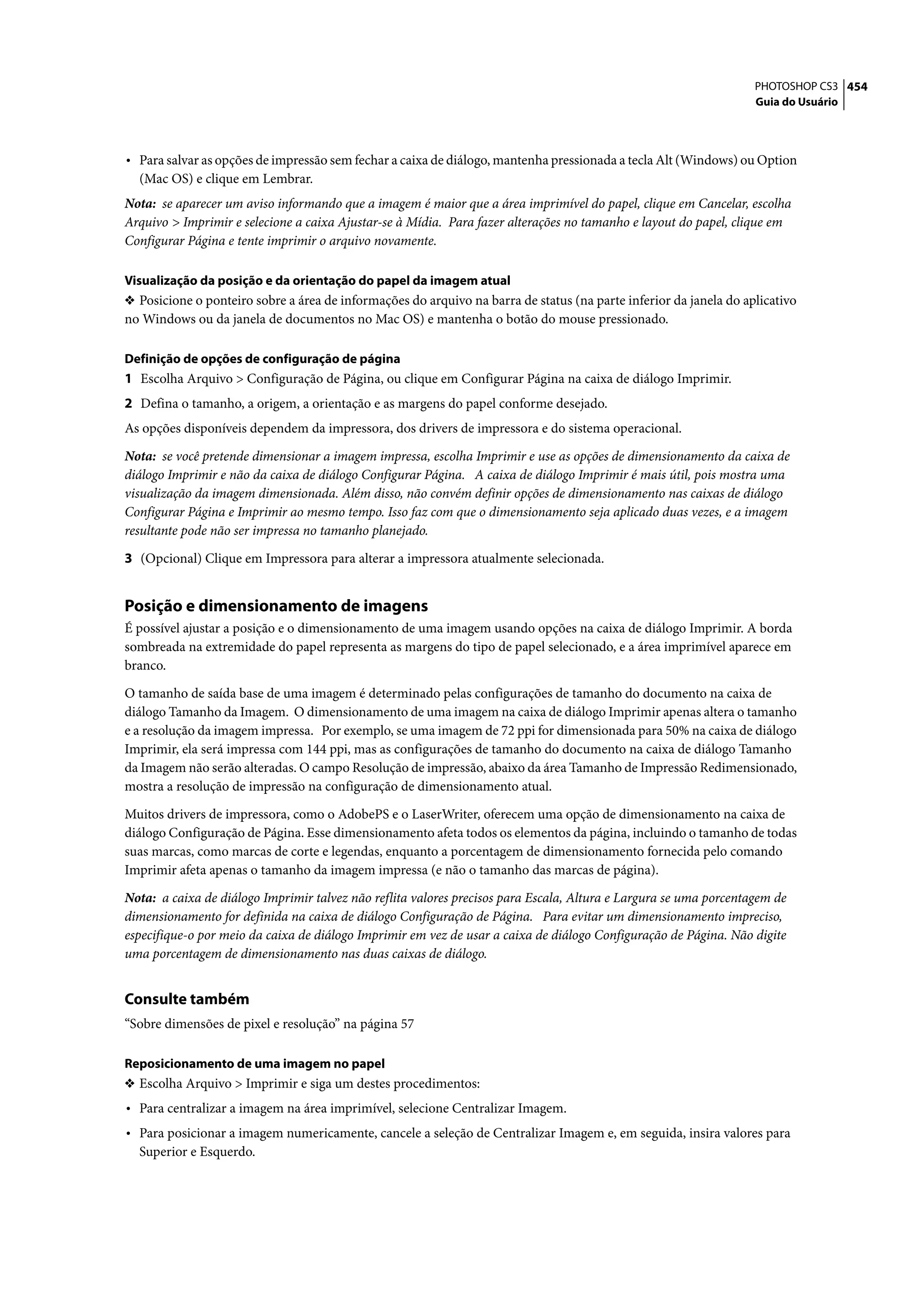 PHOTOSHOP CS3 454
                                                                                                                   Guia do Usuário




• Para salvar as opções de impressão sem fechar a caixa de diálogo, mantenha pressionada a tecla Alt (Windows) ou Option
  (Mac OS) e clique em Lembrar.
Nota: se aparecer um aviso informando que a imagem é maior que a área imprimível do papel, clique em Cancelar, escolha
Arquivo > Imprimir e selecione a caixa Ajustar-se à Mídia. Para fazer alterações no tamanho e layout do papel, clique em
Configurar Página e tente imprimir o arquivo novamente.

Visualização da posição e da orientação do papel da imagem atual
❖ Posicione o ponteiro sobre a área de informações do arquivo na barra de status (na parte inferior da janela do aplicativo
no Windows ou da janela de documentos no Mac OS) e mantenha o botão do mouse pressionado.

Definição de opções de configuração de página
1 Escolha Arquivo > Configuração de Página, ou clique em Configurar Página na caixa de diálogo Imprimir.
2 Defina o tamanho, a origem, a orientação e as margens do papel conforme desejado.
As opções disponíveis dependem da impressora, dos drivers de impressora e do sistema operacional.

Nota: se você pretende dimensionar a imagem impressa, escolha Imprimir e use as opções de dimensionamento da caixa de
diálogo Imprimir e não da caixa de diálogo Configurar Página. A caixa de diálogo Imprimir é mais útil, pois mostra uma
visualização da imagem dimensionada. Além disso, não convém definir opções de dimensionamento nas caixas de diálogo
Configurar Página e Imprimir ao mesmo tempo. Isso faz com que o dimensionamento seja aplicado duas vezes, e a imagem
resultante pode não ser impressa no tamanho planejado.

3 (Opcional) Clique em Impressora para alterar a impressora atualmente selecionada.


Posição e dimensionamento de imagens
É possível ajustar a posição e o dimensionamento de uma imagem usando opções na caixa de diálogo Imprimir. A borda
sombreada na extremidade do papel representa as margens do tipo de papel selecionado, e a área imprimível aparece em
branco.

O tamanho de saída base de uma imagem é determinado pelas configurações de tamanho do documento na caixa de
diálogo Tamanho da Imagem. O dimensionamento de uma imagem na caixa de diálogo Imprimir apenas altera o tamanho
e a resolução da imagem impressa. Por exemplo, se uma imagem de 72 ppi for dimensionada para 50% na caixa de diálogo
Imprimir, ela será impressa com 144 ppi, mas as configurações de tamanho do documento na caixa de diálogo Tamanho
da Imagem não serão alteradas. O campo Resolução de impressão, abaixo da área Tamanho de Impressão Redimensionado,
mostra a resolução de impressão na configuração de dimensionamento atual.
Muitos drivers de impressora, como o AdobePS e o LaserWriter, oferecem uma opção de dimensionamento na caixa de
diálogo Configuração de Página. Esse dimensionamento afeta todos os elementos da página, incluindo o tamanho de todas
suas marcas, como marcas de corte e legendas, enquanto a porcentagem de dimensionamento fornecida pelo comando
Imprimir afeta apenas o tamanho da imagem impressa (e não o tamanho das marcas de página).

Nota: a caixa de diálogo Imprimir talvez não reflita valores precisos para Escala, Altura e Largura se uma porcentagem de
dimensionamento for definida na caixa de diálogo Configuração de Página. Para evitar um dimensionamento impreciso,
especifique-o por meio da caixa de diálogo Imprimir em vez de usar a caixa de diálogo Configuração de Página. Não digite
uma porcentagem de dimensionamento nas duas caixas de diálogo.


Consulte também
“Sobre dimensões de pixel e resolução” na página 57

Reposicionamento de uma imagem no papel
❖ Escolha Arquivo > Imprimir e siga um destes procedimentos:
• Para centralizar a imagem na área imprimível, selecione Centralizar Imagem.
• Para posicionar a imagem numericamente, cancele a seleção de Centralizar Imagem e, em seguida, insira valores para
  Superior e Esquerdo.
 