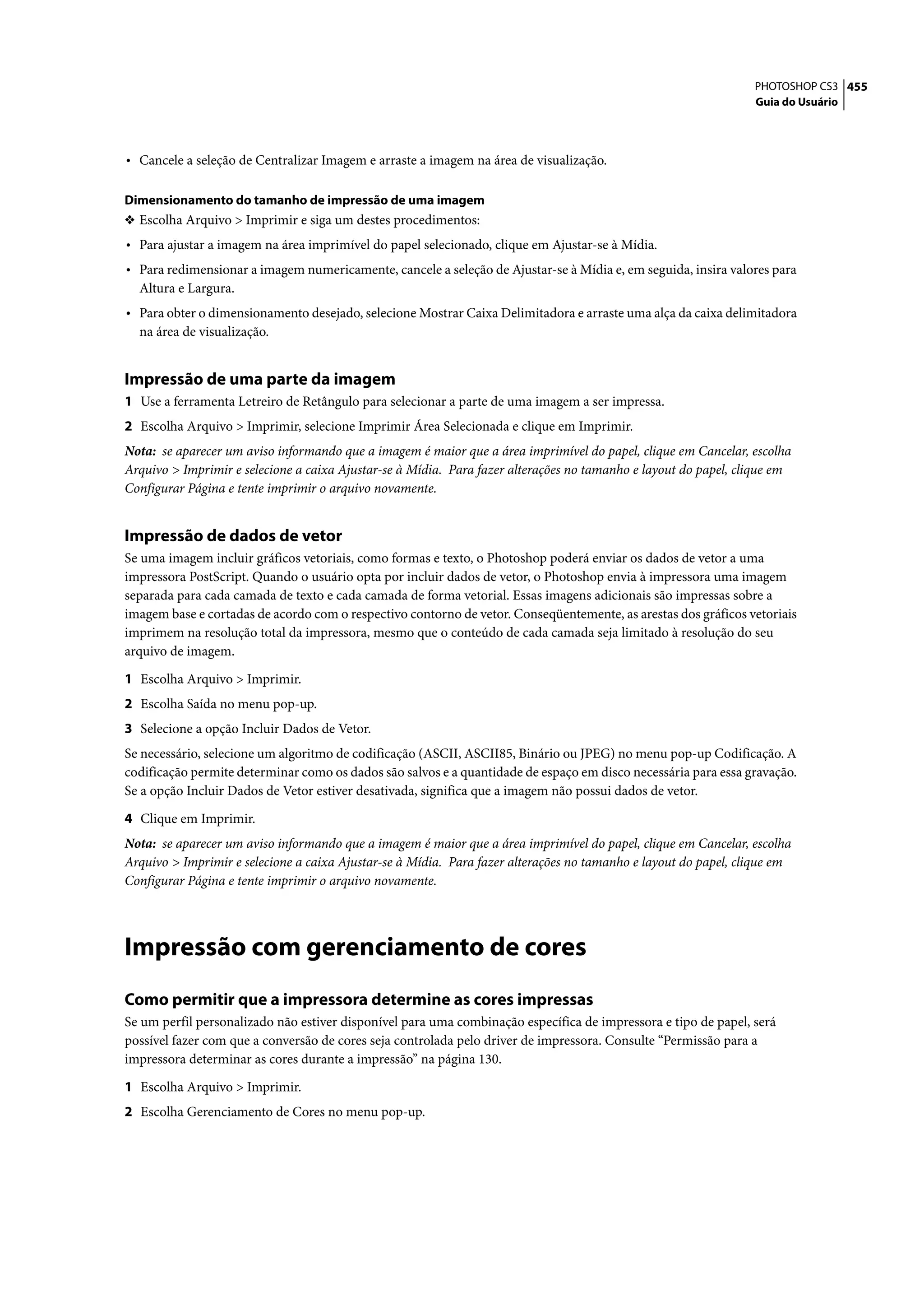 PHOTOSHOP CS3 455
                                                                                                                 Guia do Usuário




• Cancele a seleção de Centralizar Imagem e arraste a imagem na área de visualização.

Dimensionamento do tamanho de impressão de uma imagem
❖ Escolha Arquivo > Imprimir e siga um destes procedimentos:
• Para ajustar a imagem na área imprimível do papel selecionado, clique em Ajustar-se à Mídia.
• Para redimensionar a imagem numericamente, cancele a seleção de Ajustar-se à Mídia e, em seguida, insira valores para
  Altura e Largura.
• Para obter o dimensionamento desejado, selecione Mostrar Caixa Delimitadora e arraste uma alça da caixa delimitadora
  na área de visualização.


Impressão de uma parte da imagem
1 Use a ferramenta Letreiro de Retângulo para selecionar a parte de uma imagem a ser impressa.
2 Escolha Arquivo > Imprimir, selecione Imprimir Área Selecionada e clique em Imprimir.
Nota: se aparecer um aviso informando que a imagem é maior que a área imprimível do papel, clique em Cancelar, escolha
Arquivo > Imprimir e selecione a caixa Ajustar-se à Mídia. Para fazer alterações no tamanho e layout do papel, clique em
Configurar Página e tente imprimir o arquivo novamente.


Impressão de dados de vetor
Se uma imagem incluir gráficos vetoriais, como formas e texto, o Photoshop poderá enviar os dados de vetor a uma
impressora PostScript. Quando o usuário opta por incluir dados de vetor, o Photoshop envia à impressora uma imagem
separada para cada camada de texto e cada camada de forma vetorial. Essas imagens adicionais são impressas sobre a
imagem base e cortadas de acordo com o respectivo contorno de vetor. Conseqüentemente, as arestas dos gráficos vetoriais
imprimem na resolução total da impressora, mesmo que o conteúdo de cada camada seja limitado à resolução do seu
arquivo de imagem.

1 Escolha Arquivo > Imprimir.
2 Escolha Saída no menu pop-up.
3 Selecione a opção Incluir Dados de Vetor.
Se necessário, selecione um algoritmo de codificação (ASCII, ASCII85, Binário ou JPEG) no menu pop-up Codificação. A
codificação permite determinar como os dados são salvos e a quantidade de espaço em disco necessária para essa gravação.
Se a opção Incluir Dados de Vetor estiver desativada, significa que a imagem não possui dados de vetor.

4 Clique em Imprimir.
Nota: se aparecer um aviso informando que a imagem é maior que a área imprimível do papel, clique em Cancelar, escolha
Arquivo > Imprimir e selecione a caixa Ajustar-se à Mídia. Para fazer alterações no tamanho e layout do papel, clique em
Configurar Página e tente imprimir o arquivo novamente.




Impressão com gerenciamento de cores
Como permitir que a impressora determine as cores impressas
Se um perfil personalizado não estiver disponível para uma combinação específica de impressora e tipo de papel, será
possível fazer com que a conversão de cores seja controlada pelo driver de impressora. Consulte “Permissão para a
impressora determinar as cores durante a impressão” na página 130.

1 Escolha Arquivo > Imprimir.
2 Escolha Gerenciamento de Cores no menu pop-up.
 