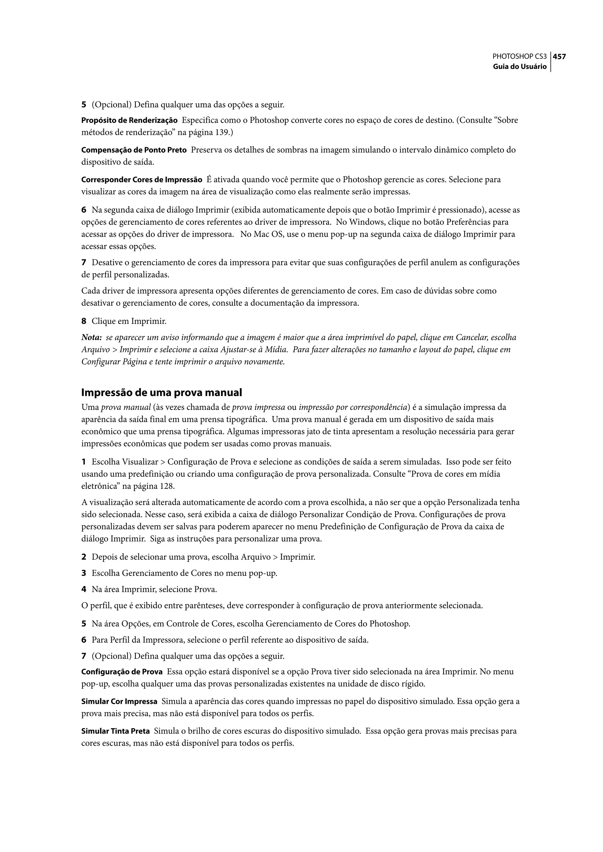 PHOTOSHOP CS3 457
                                                                                                                 Guia do Usuário




5 (Opcional) Defina qualquer uma das opções a seguir.
Propósito de Renderização Especifica como o Photoshop converte cores no espaço de cores de destino. (Consulte “Sobre
métodos de renderização” na página 139.)
Compensação de Ponto Preto Preserva os detalhes de sombras na imagem simulando o intervalo dinâmico completo do
dispositivo de saída.
Corresponder Cores de Impressão É ativada quando você permite que o Photoshop gerencie as cores. Selecione para
visualizar as cores da imagem na área de visualização como elas realmente serão impressas.

6 Na segunda caixa de diálogo Imprimir (exibida automaticamente depois que o botão Imprimir é pressionado), acesse as
opções de gerenciamento de cores referentes ao driver de impressora. No Windows, clique no botão Preferências para
acessar as opções do driver de impressora. No Mac OS, use o menu pop-up na segunda caixa de diálogo Imprimir para
acessar essas opções.
7 Desative o gerenciamento de cores da impressora para evitar que suas configurações de perfil anulem as configurações
de perfil personalizadas.
Cada driver de impressora apresenta opções diferentes de gerenciamento de cores. Em caso de dúvidas sobre como
desativar o gerenciamento de cores, consulte a documentação da impressora.

8 Clique em Imprimir.
Nota: se aparecer um aviso informando que a imagem é maior que a área imprimível do papel, clique em Cancelar, escolha
Arquivo > Imprimir e selecione a caixa Ajustar-se à Mídia. Para fazer alterações no tamanho e layout do papel, clique em
Configurar Página e tente imprimir o arquivo novamente.


Impressão de uma prova manual
Uma prova manual (às vezes chamada de prova impressa ou impressão por correspondência) é a simulação impressa da
aparência da saída final em uma prensa tipográfica. Uma prova manual é gerada em um dispositivo de saída mais
econômico que uma prensa tipográfica. Algumas impressoras jato de tinta apresentam a resolução necessária para gerar
impressões econômicas que podem ser usadas como provas manuais.

1 Escolha Visualizar > Configuração de Prova e selecione as condições de saída a serem simuladas. Isso pode ser feito
usando uma predefinição ou criando uma configuração de prova personalizada. Consulte “Prova de cores em mídia
eletrônica” na página 128.
A visualização será alterada automaticamente de acordo com a prova escolhida, a não ser que a opção Personalizada tenha
sido selecionada. Nesse caso, será exibida a caixa de diálogo Personalizar Condição de Prova. Configurações de prova
personalizadas devem ser salvas para poderem aparecer no menu Predefinição de Configuração de Prova da caixa de
diálogo Imprimir. Siga as instruções para personalizar uma prova.

2 Depois de selecionar uma prova, escolha Arquivo > Imprimir.
3 Escolha Gerenciamento de Cores no menu pop-up.
4 Na área Imprimir, selecione Prova.
O perfil, que é exibido entre parênteses, deve corresponder à configuração de prova anteriormente selecionada.

5 Na área Opções, em Controle de Cores, escolha Gerenciamento de Cores do Photoshop.
6 Para Perfil da Impressora, selecione o perfil referente ao dispositivo de saída.
7 (Opcional) Defina qualquer uma das opções a seguir.
Configuração de Prova Essa opção estará disponível se a opção Prova tiver sido selecionada na área Imprimir. No menu
pop-up, escolha qualquer uma das provas personalizadas existentes na unidade de disco rígido.
Simular Cor Impressa Simula a aparência das cores quando impressas no papel do dispositivo simulado. Essa opção gera a
prova mais precisa, mas não está disponível para todos os perfis.
Simular Tinta Preta Simula o brilho de cores escuras do dispositivo simulado. Essa opção gera provas mais precisas para
cores escuras, mas não está disponível para todos os perfis.
 