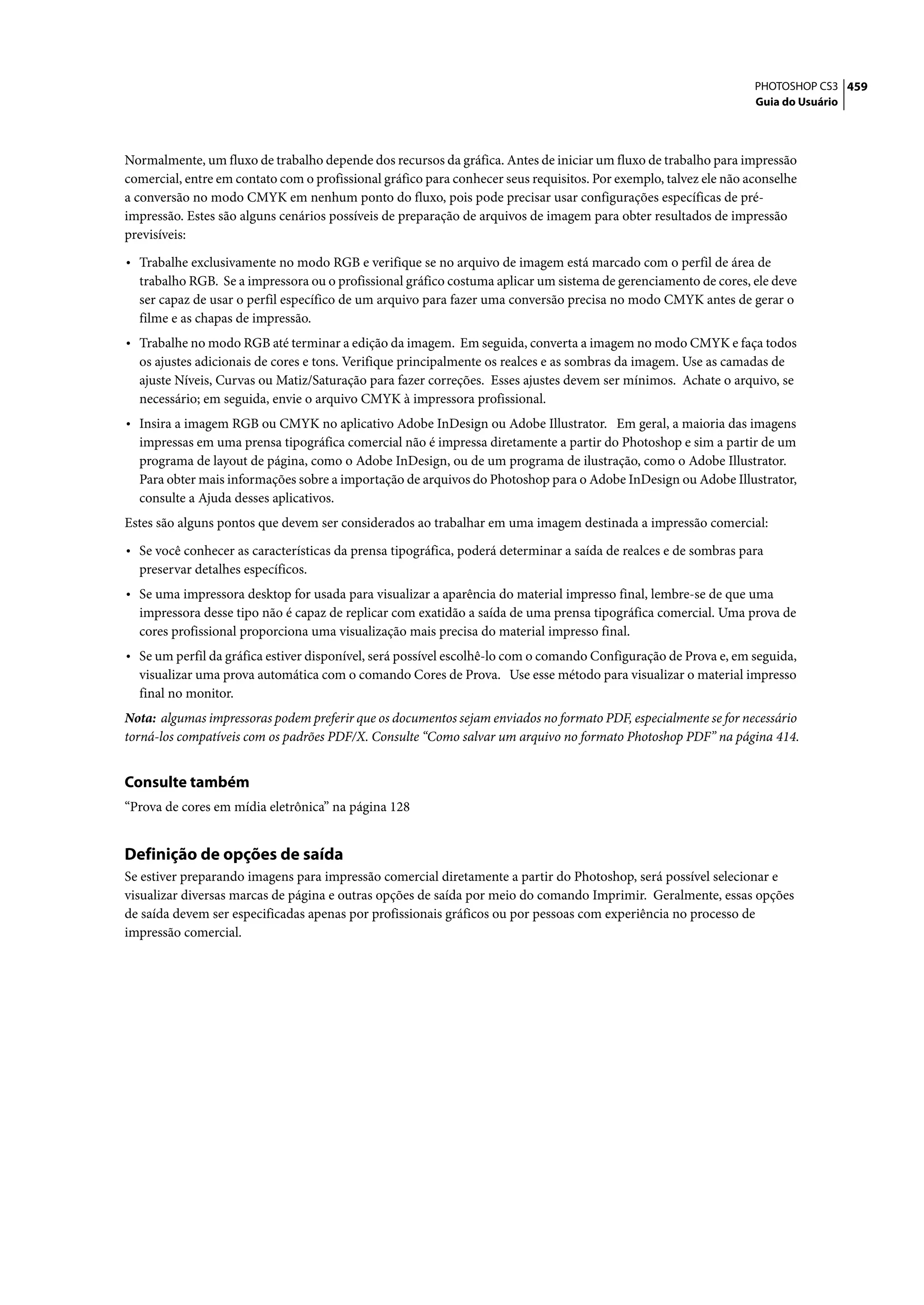 PHOTOSHOP CS3 459
                                                                                                                   Guia do Usuário




Normalmente, um fluxo de trabalho depende dos recursos da gráfica. Antes de iniciar um fluxo de trabalho para impressão
comercial, entre em contato com o profissional gráfico para conhecer seus requisitos. Por exemplo, talvez ele não aconselhe
a conversão no modo CMYK em nenhum ponto do fluxo, pois pode precisar usar configurações específicas de pré-
impressão. Estes são alguns cenários possíveis de preparação de arquivos de imagem para obter resultados de impressão
previsíveis:

• Trabalhe exclusivamente no modo RGB e verifique se no arquivo de imagem está marcado com o perfil de área de
  trabalho RGB. Se a impressora ou o profissional gráfico costuma aplicar um sistema de gerenciamento de cores, ele deve
  ser capaz de usar o perfil específico de um arquivo para fazer uma conversão precisa no modo CMYK antes de gerar o
  filme e as chapas de impressão.
• Trabalhe no modo RGB até terminar a edição da imagem. Em seguida, converta a imagem no modo CMYK e faça todos
  os ajustes adicionais de cores e tons. Verifique principalmente os realces e as sombras da imagem. Use as camadas de
  ajuste Níveis, Curvas ou Matiz/Saturação para fazer correções. Esses ajustes devem ser mínimos. Achate o arquivo, se
  necessário; em seguida, envie o arquivo CMYK à impressora profissional.
• Insira a imagem RGB ou CMYK no aplicativo Adobe InDesign ou Adobe Illustrator. Em geral, a maioria das imagens
  impressas em uma prensa tipográfica comercial não é impressa diretamente a partir do Photoshop e sim a partir de um
  programa de layout de página, como o Adobe InDesign, ou de um programa de ilustração, como o Adobe Illustrator.
  Para obter mais informações sobre a importação de arquivos do Photoshop para o Adobe InDesign ou Adobe Illustrator,
  consulte a Ajuda desses aplicativos.
Estes são alguns pontos que devem ser considerados ao trabalhar em uma imagem destinada a impressão comercial:

• Se você conhecer as características da prensa tipográfica, poderá determinar a saída de realces e de sombras para
  preservar detalhes específicos.
• Se uma impressora desktop for usada para visualizar a aparência do material impresso final, lembre-se de que uma
  impressora desse tipo não é capaz de replicar com exatidão a saída de uma prensa tipográfica comercial. Uma prova de
  cores profissional proporciona uma visualização mais precisa do material impresso final.
• Se um perfil da gráfica estiver disponível, será possível escolhê-lo com o comando Configuração de Prova e, em seguida,
  visualizar uma prova automática com o comando Cores de Prova. Use esse método para visualizar o material impresso
  final no monitor.
Nota: algumas impressoras podem preferir que os documentos sejam enviados no formato PDF, especialmente se for necessário
torná-los compatíveis com os padrões PDF/X. Consulte “Como salvar um arquivo no formato Photoshop PDF” na página 414.


Consulte também
“Prova de cores em mídia eletrônica” na página 128


Definição de opções de saída
Se estiver preparando imagens para impressão comercial diretamente a partir do Photoshop, será possível selecionar e
visualizar diversas marcas de página e outras opções de saída por meio do comando Imprimir. Geralmente, essas opções
de saída devem ser especificadas apenas por profissionais gráficos ou por pessoas com experiência no processo de
impressão comercial.
 