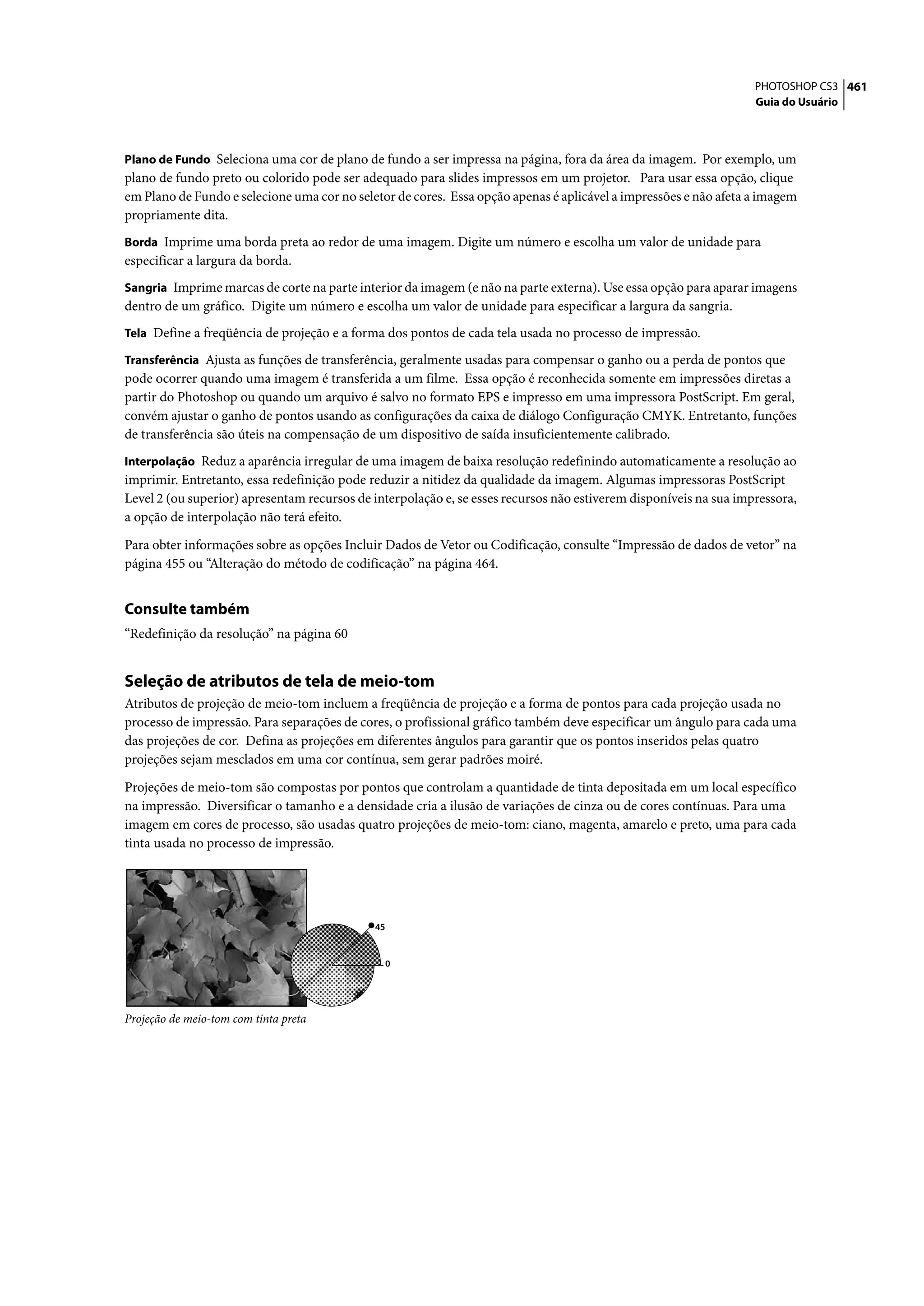 PHOTOSHOP CS3 461
                                                                                                                   Guia do Usuário



Plano de Fundo Seleciona uma cor de plano de fundo a ser impressa na página, fora da área da imagem. Por exemplo, um
plano de fundo preto ou colorido pode ser adequado para slides impressos em um projetor. Para usar essa opção, clique
em Plano de Fundo e selecione uma cor no seletor de cores. Essa opção apenas é aplicável a impressões e não afeta a imagem
propriamente dita.
Borda Imprime uma borda preta ao redor de uma imagem. Digite um número e escolha um valor de unidade para
especificar a largura da borda.
Sangria Imprime marcas de corte na parte interior da imagem (e não na parte externa). Use essa opção para aparar imagens
dentro de um gráfico. Digite um número e escolha um valor de unidade para especificar a largura da sangria.
Tela Define a freqüência de projeção e a forma dos pontos de cada tela usada no processo de impressão.

Transferência Ajusta as funções de transferência, geralmente usadas para compensar o ganho ou a perda de pontos que
pode ocorrer quando uma imagem é transferida a um filme. Essa opção é reconhecida somente em impressões diretas a
partir do Photoshop ou quando um arquivo é salvo no formato EPS e impresso em uma impressora PostScript. Em geral,
convém ajustar o ganho de pontos usando as configurações da caixa de diálogo Configuração CMYK. Entretanto, funções
de transferência são úteis na compensação de um dispositivo de saída insuficientemente calibrado.
Interpolação Reduz a aparência irregular de uma imagem de baixa resolução redefinindo automaticamente a resolução ao
imprimir. Entretanto, essa redefinição pode reduzir a nitidez da qualidade da imagem. Algumas impressoras PostScript
Level 2 (ou superior) apresentam recursos de interpolação e, se esses recursos não estiverem disponíveis na sua impressora,
a opção de interpolação não terá efeito.

Para obter informações sobre as opções Incluir Dados de Vetor ou Codificação, consulte “Impressão de dados de vetor” na
página 455 ou “Alteração do método de codificação” na página 464.


Consulte também
“Redefinição da resolução” na página 60


Seleção de atributos de tela de meio-tom
Atributos de projeção de meio-tom incluem a freqüência de projeção e a forma de pontos para cada projeção usada no
processo de impressão. Para separações de cores, o profissional gráfico também deve especificar um ângulo para cada uma
das projeções de cor. Defina as projeções em diferentes ângulos para garantir que os pontos inseridos pelas quatro
projeções sejam mesclados em uma cor contínua, sem gerar padrões moiré.

Projeções de meio-tom são compostas por pontos que controlam a quantidade de tinta depositada em um local específico
na impressão. Diversificar o tamanho e a densidade cria a ilusão de variações de cinza ou de cores contínuas. Para uma
imagem em cores de processo, são usadas quatro projeções de meio-tom: ciano, magenta, amarelo e preto, uma para cada
tinta usada no processo de impressão.




                                             45


                                                  0




Projeção de meio-tom com tinta preta
 