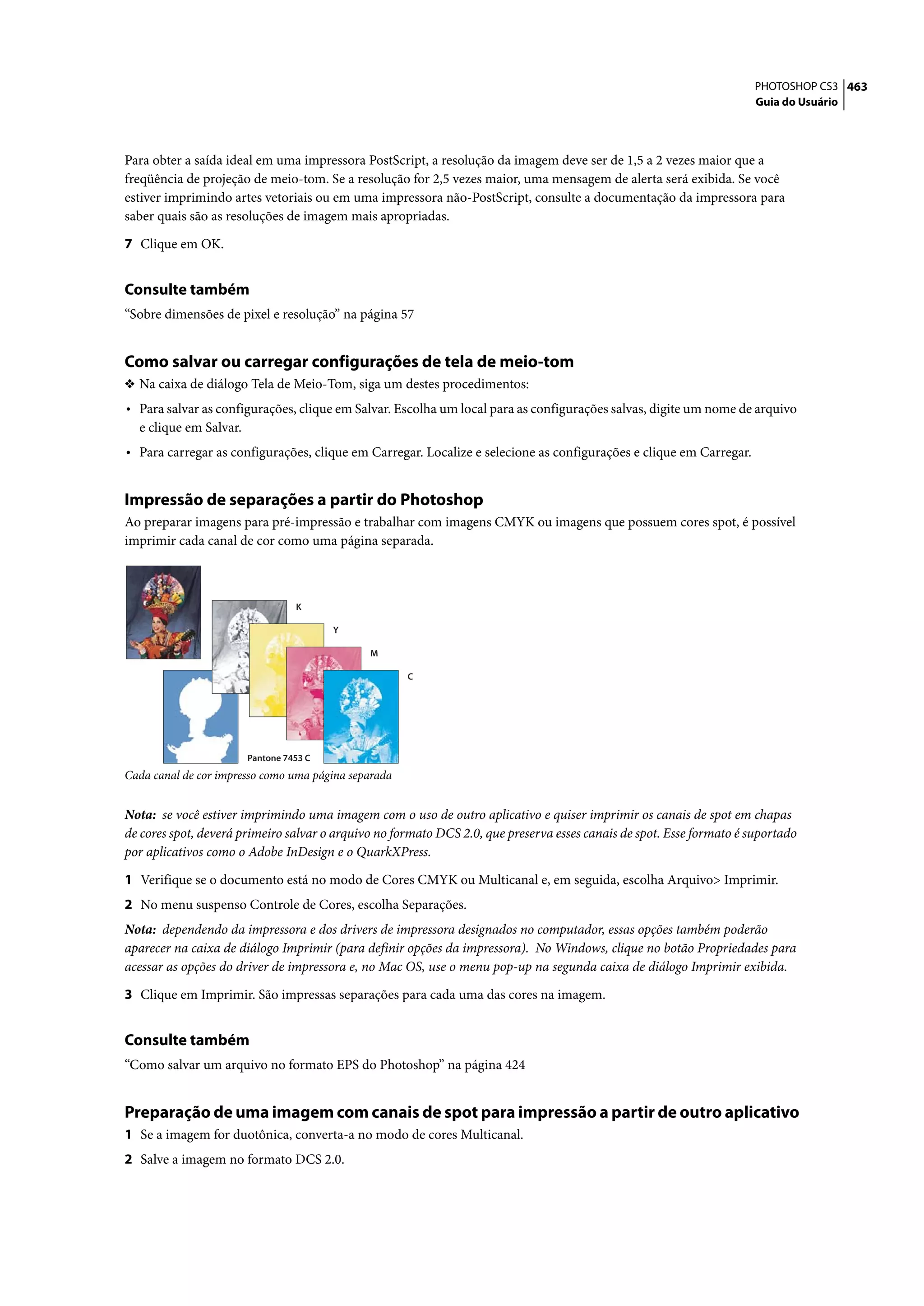 PHOTOSHOP CS3 463
                                                                                                                       Guia do Usuário




Para obter a saída ideal em uma impressora PostScript, a resolução da imagem deve ser de 1,5 a 2 vezes maior que a
freqüência de projeção de meio-tom. Se a resolução for 2,5 vezes maior, uma mensagem de alerta será exibida. Se você
estiver imprimindo artes vetoriais ou em uma impressora não-PostScript, consulte a documentação da impressora para
saber quais são as resoluções de imagem mais apropriadas.

7 Clique em OK.


Consulte também
“Sobre dimensões de pixel e resolução” na página 57


Como salvar ou carregar configurações de tela de meio-tom
❖ Na caixa de diálogo Tela de Meio-Tom, siga um destes procedimentos:
• Para salvar as configurações, clique em Salvar. Escolha um local para as configurações salvas, digite um nome de arquivo
  e clique em Salvar.
• Para carregar as configurações, clique em Carregar. Localize e selecione as configurações e clique em Carregar.


Impressão de separações a partir do Photoshop
Ao preparar imagens para pré-impressão e trabalhar com imagens CMYK ou imagens que possuem cores spot, é possível
imprimir cada canal de cor como uma página separada.



                                  K

                                         Y

                                              M

                                                      C




                        Pantone 7453 C
Cada canal de cor impresso como uma página separada


Nota: se você estiver imprimindo uma imagem com o uso de outro aplicativo e quiser imprimir os canais de spot em chapas
de cores spot, deverá primeiro salvar o arquivo no formato DCS 2.0, que preserva esses canais de spot. Esse formato é suportado
por aplicativos como o Adobe InDesign e o QuarkXPress.

1 Verifique se o documento está no modo de Cores CMYK ou Multicanal e, em seguida, escolha Arquivo> Imprimir.
2 No menu suspenso Controle de Cores, escolha Separações.
Nota: dependendo da impressora e dos drivers de impressora designados no computador, essas opções também poderão
aparecer na caixa de diálogo Imprimir (para definir opções da impressora). No Windows, clique no botão Propriedades para
acessar as opções do driver de impressora e, no Mac OS, use o menu pop-up na segunda caixa de diálogo Imprimir exibida.

3 Clique em Imprimir. São impressas separações para cada uma das cores na imagem.


Consulte também
“Como salvar um arquivo no formato EPS do Photoshop” na página 424


Preparação de uma imagem com canais de spot para impressão a partir de outro aplicativo
1 Se a imagem for duotônica, converta-a no modo de cores Multicanal.
2 Salve a imagem no formato DCS 2.0.
 