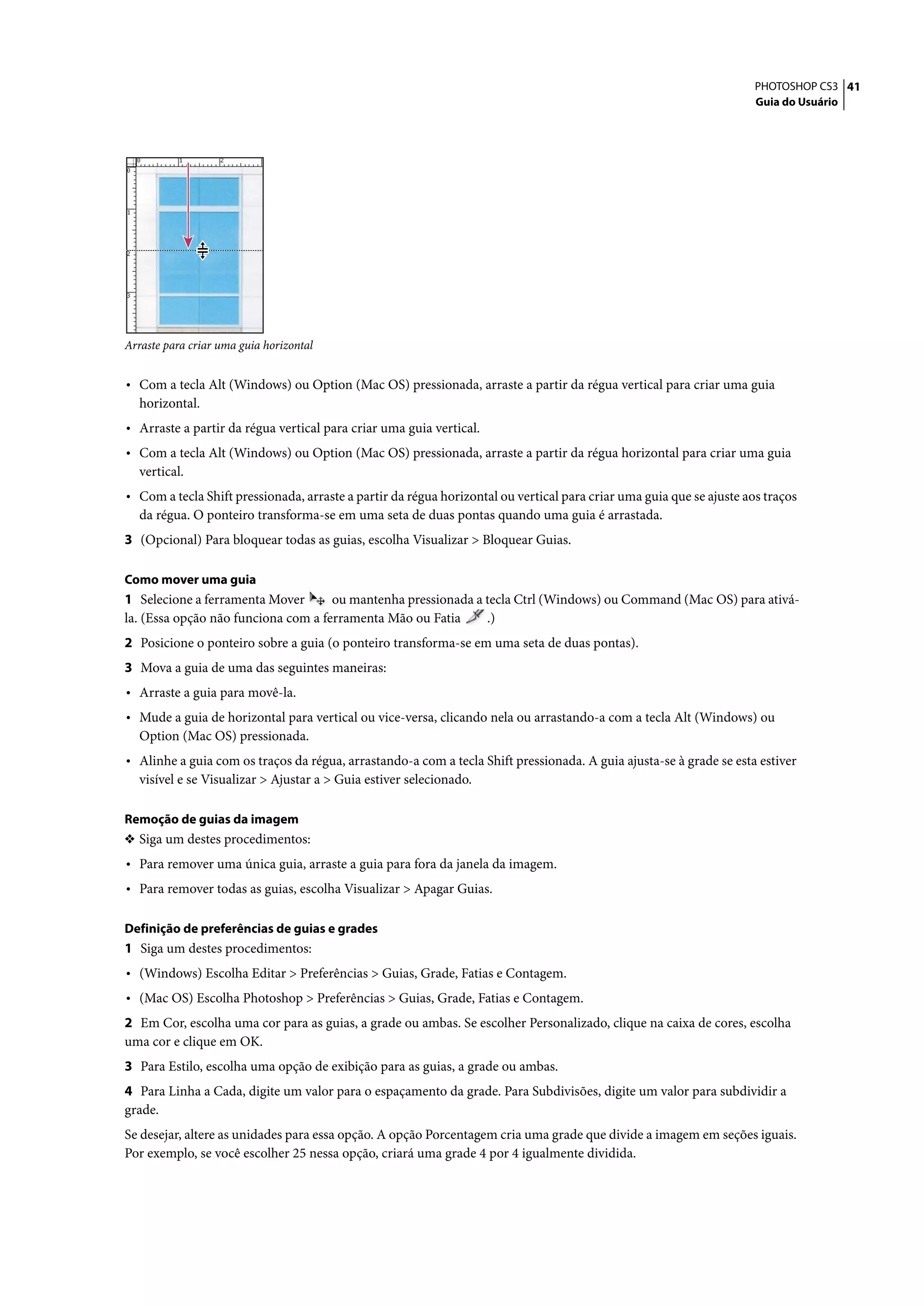 PHOTOSHOP CS3 41
                                                                                                                      Guia do Usuário




Arraste para criar uma guia horizontal


• Com a tecla Alt (Windows) ou Option (Mac OS) pressionada, arraste a partir da régua vertical para criar uma guia
  horizontal.
• Arraste a partir da régua vertical para criar uma guia vertical.
• Com a tecla Alt (Windows) ou Option (Mac OS) pressionada, arraste a partir da régua horizontal para criar uma guia
  vertical.
• Com a tecla Shift pressionada, arraste a partir da régua horizontal ou vertical para criar uma guia que se ajuste aos traços
  da régua. O ponteiro transforma-se em uma seta de duas pontas quando uma guia é arrastada.
3 (Opcional) Para bloquear todas as guias, escolha Visualizar > Bloquear Guias.

Como mover uma guia
1 Selecione a ferramenta Mover       ou mantenha pressionada a tecla Ctrl (Windows) ou Command (Mac OS) para ativá-
la. (Essa opção não funciona com a ferramenta Mão ou Fatia     .)
2 Posicione o ponteiro sobre a guia (o ponteiro transforma-se em uma seta de duas pontas).
3 Mova a guia de uma das seguintes maneiras:
• Arraste a guia para movê-la.
• Mude a guia de horizontal para vertical ou vice-versa, clicando nela ou arrastando-a com a tecla Alt (Windows) ou
  Option (Mac OS) pressionada.
• Alinhe a guia com os traços da régua, arrastando-a com a tecla Shift pressionada. A guia ajusta-se à grade se esta estiver
  visível e se Visualizar > Ajustar a > Guia estiver selecionado.

Remoção de guias da imagem
❖ Siga um destes procedimentos:
• Para remover uma única guia, arraste a guia para fora da janela da imagem.
• Para remover todas as guias, escolha Visualizar > Apagar Guias.

Definição de preferências de guias e grades
1 Siga um destes procedimentos:
• (Windows) Escolha Editar > Preferências > Guias, Grade, Fatias e Contagem.
• (Mac OS) Escolha Photoshop > Preferências > Guias, Grade, Fatias e Contagem.
2 Em Cor, escolha uma cor para as guias, a grade ou ambas. Se escolher Personalizado, clique na caixa de cores, escolha
uma cor e clique em OK.
3 Para Estilo, escolha uma opção de exibição para as guias, a grade ou ambas.
4 Para Linha a Cada, digite um valor para o espaçamento da grade. Para Subdivisões, digite um valor para subdividir a
grade.
Se desejar, altere as unidades para essa opção. A opção Porcentagem cria uma grade que divide a imagem em seções iguais.
Por exemplo, se você escolher 25 nessa opção, criará uma grade 4 por 4 igualmente dividida.
 