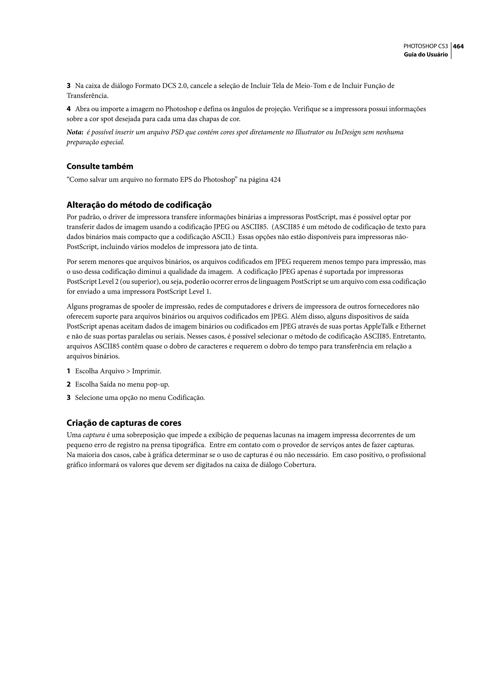 PHOTOSHOP CS3 464
                                                                                                                   Guia do Usuário




3 Na caixa de diálogo Formato DCS 2.0, cancele a seleção de Incluir Tela de Meio-Tom e de Incluir Função de
Transferência.
4 Abra ou importe a imagem no Photoshop e defina os ângulos de projeção. Verifique se a impressora possui informações
sobre a cor spot desejada para cada uma das chapas de cor.
Nota: é possível inserir um arquivo PSD que contém cores spot diretamente no Illustrator ou InDesign sem nenhuma
preparação especial.


Consulte também
“Como salvar um arquivo no formato EPS do Photoshop” na página 424


Alteração do método de codificação
Por padrão, o driver de impressora transfere informações binárias a impressoras PostScript, mas é possível optar por
transferir dados de imagem usando a codificação JPEG ou ASCII85. (ASCII85 é um método de codificação de texto para
dados binários mais compacto que a codificação ASCII.) Essas opções não estão disponíveis para impressoras não-
PostScript, incluindo vários modelos de impressora jato de tinta.

Por serem menores que arquivos binários, os arquivos codificados em JPEG requerem menos tempo para impressão, mas
o uso dessa codificação diminui a qualidade da imagem. A codificação JPEG apenas é suportada por impressoras
PostScript Level 2 (ou superior), ou seja, poderão ocorrer erros de linguagem PostScript se um arquivo com essa codificação
for enviado a uma impressora PostScript Level 1.

Alguns programas de spooler de impressão, redes de computadores e drivers de impressora de outros fornecedores não
oferecem suporte para arquivos binários ou arquivos codificados em JPEG. Além disso, alguns dispositivos de saída
PostScript apenas aceitam dados de imagem binários ou codificados em JPEG através de suas portas AppleTalk e Ethernet
e não de suas portas paralelas ou seriais. Nesses casos, é possível selecionar o método de codificação ASCII85. Entretanto,
arquivos ASCII85 contêm quase o dobro de caracteres e requerem o dobro do tempo para transferência em relação a
arquivos binários.

1 Escolha Arquivo > Imprimir.
2 Escolha Saída no menu pop-up.
3 Selecione uma opção no menu Codificação.


Criação de capturas de cores
Uma captura é uma sobreposição que impede a exibição de pequenas lacunas na imagem impressa decorrentes de um
pequeno erro de registro na prensa tipográfica. Entre em contato com o provedor de serviços antes de fazer capturas.
Na maioria dos casos, cabe à gráfica determinar se o uso de capturas é ou não necessário. Em caso positivo, o profissional
gráfico informará os valores que devem ser digitados na caixa de diálogo Cobertura.
 