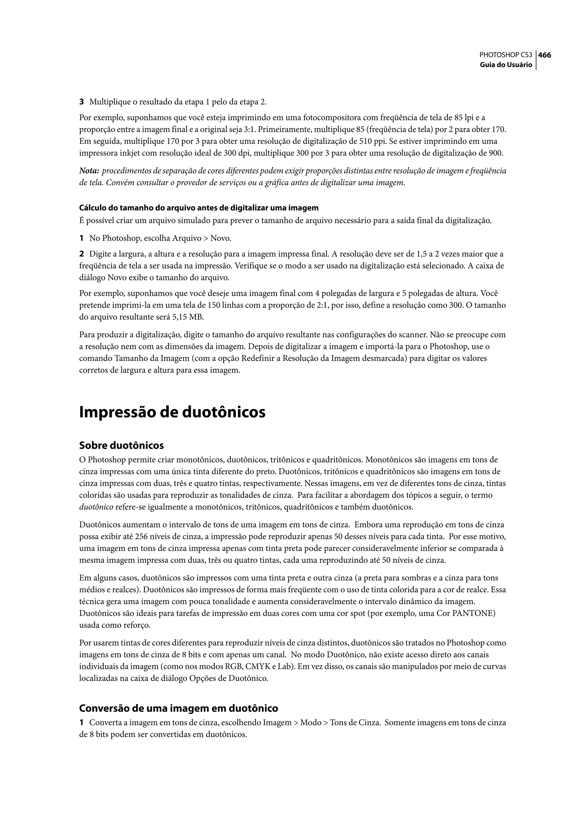 PHOTOSHOP CS3 466
                                                                                                                      Guia do Usuário




3 Multiplique o resultado da etapa 1 pelo da etapa 2.
Por exemplo, suponhamos que você esteja imprimindo em uma fotocompositora com freqüência de tela de 85 lpi e a
proporção entre a imagem final e a original seja 3:1. Primeiramente, multiplique 85 (freqüência de tela) por 2 para obter 170.
Em seguida, multiplique 170 por 3 para obter uma resolução de digitalização de 510 ppi. Se estiver imprimindo em uma
impressora inkjet com resolução ideal de 300 dpi, multiplique 300 por 3 para obter uma resolução de digitalização de 900.

Nota: procedimentos de separação de cores diferentes podem exigir proporções distintas entre resolução de imagem e freqüência
de tela. Convém consultar o provedor de serviços ou a gráfica antes de digitalizar uma imagem.

Cálculo do tamanho do arquivo antes de digitalizar uma imagem
É possível criar um arquivo simulado para prever o tamanho de arquivo necessário para a saída final da digitalização.

1 No Photoshop, escolha Arquivo > Novo.
2 Digite a largura, a altura e a resolução para a imagem impressa final. A resolução deve ser de 1,5 a 2 vezes maior que a
freqüência de tela a ser usada na impressão. Verifique se o modo a ser usado na digitalização está selecionado. A caixa de
diálogo Novo exibe o tamanho do arquivo.
Por exemplo, suponhamos que você deseje uma imagem final com 4 polegadas de largura e 5 polegadas de altura. Você
pretende imprimi-la em uma tela de 150 linhas com a proporção de 2:1, por isso, define a resolução como 300. O tamanho
do arquivo resultante será 5,15 MB.

Para produzir a digitalização, digite o tamanho do arquivo resultante nas configurações do scanner. Não se preocupe com
a resolução nem com as dimensões da imagem. Depois de digitalizar a imagem e importá-la para o Photoshop, use o
comando Tamanho da Imagem (com a opção Redefinir a Resolução da Imagem desmarcada) para digitar os valores
corretos de largura e altura para essa imagem.




Impressão de duotônicos
Sobre duotônicos
O Photoshop permite criar monotônicos, duotônicos, tritônicos e quadritônicos. Monotônicos são imagens em tons de
cinza impressas com uma única tinta diferente do preto. Duotônicos, tritônicos e quadritônicos são imagens em tons de
cinza impressas com duas, três e quatro tintas, respectivamente. Nessas imagens, em vez de diferentes tons de cinza, tintas
coloridas são usadas para reproduzir as tonalidades de cinza. Para facilitar a abordagem dos tópicos a seguir, o termo
duotônico refere-se igualmente a monotônicos, tritônicos, quadritônicos e também duotônicos.

Duotônicos aumentam o intervalo de tons de uma imagem em tons de cinza. Embora uma reprodução em tons de cinza
possa exibir até 256 níveis de cinza, a impressão pode reproduzir apenas 50 desses níveis para cada tinta. Por esse motivo,
uma imagem em tons de cinza impressa apenas com tinta preta pode parecer consideravelmente inferior se comparada à
mesma imagem impressa com duas, três ou quatro tintas, cada uma reproduzindo até 50 níveis de cinza.

Em alguns casos, duotônicos são impressos com uma tinta preta e outra cinza (a preta para sombras e a cinza para tons
médios e realces). Duotônicos são impressos de forma mais freqüente com o uso de tinta colorida para a cor de realce. Essa
técnica gera uma imagem com pouca tonalidade e aumenta consideravelmente o intervalo dinâmico da imagem.
Duotônicos são ideais para tarefas de impressão em duas cores com uma cor spot (por exemplo, uma Cor PANTONE)
usada como reforço.

Por usarem tintas de cores diferentes para reproduzir níveis de cinza distintos, duotônicos são tratados no Photoshop como
imagens em tons de cinza de 8 bits e com apenas um canal. No modo Duotônico, não existe acesso direto aos canais
individuais da imagem (como nos modos RGB, CMYK e Lab). Em vez disso, os canais são manipulados por meio de curvas
localizadas na caixa de diálogo Opções de Duotônico.


Conversão de uma imagem em duotônico
1 Converta a imagem em tons de cinza, escolhendo Imagem > Modo > Tons de Cinza. Somente imagens em tons de cinza
de 8 bits podem ser convertidas em duotônicos.
 