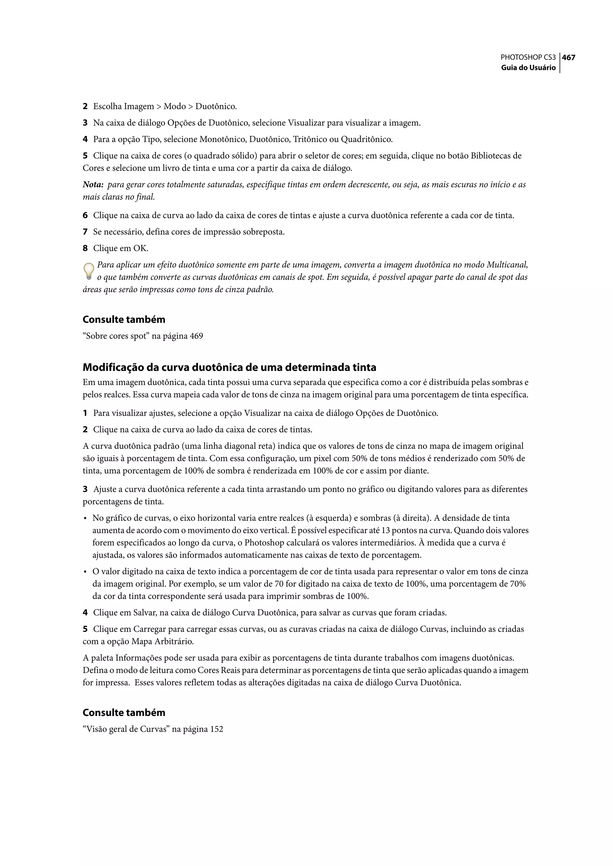 PHOTOSHOP CS3 467
                                                                                                                     Guia do Usuário




2 Escolha Imagem > Modo > Duotônico.
3 Na caixa de diálogo Opções de Duotônico, selecione Visualizar para visualizar a imagem.
4 Para a opção Tipo, selecione Monotônico, Duotônico, Tritônico ou Quadritônico.
5 Clique na caixa de cores (o quadrado sólido) para abrir o seletor de cores; em seguida, clique no botão Bibliotecas de
Cores e selecione um livro de tinta e uma cor a partir da caixa de diálogo.
Nota: para gerar cores totalmente saturadas, especifique tintas em ordem decrescente, ou seja, as mais escuras no início e as
mais claras no final.

6 Clique na caixa de curva ao lado da caixa de cores de tintas e ajuste a curva duotônica referente a cada cor de tinta.
7 Se necessário, defina cores de impressão sobreposta.
8 Clique em OK.
    Para aplicar um efeito duotônico somente em parte de uma imagem, converta a imagem duotônica no modo Multicanal,
    o que também converte as curvas duotônicas em canais de spot. Em seguida, é possível apagar parte do canal de spot das
áreas que serão impressas como tons de cinza padrão.


Consulte também
“Sobre cores spot” na página 469


Modificação da curva duotônica de uma determinada tinta
Em uma imagem duotônica, cada tinta possui uma curva separada que especifica como a cor é distribuída pelas sombras e
pelos realces. Essa curva mapeia cada valor de tons de cinza na imagem original para uma porcentagem de tinta específica.

1 Para visualizar ajustes, selecione a opção Visualizar na caixa de diálogo Opções de Duotônico.
2 Clique na caixa de curva ao lado da caixa de cores de tintas.
A curva duotônica padrão (uma linha diagonal reta) indica que os valores de tons de cinza no mapa de imagem original
são iguais à porcentagem de tinta. Com essa configuração, um pixel com 50% de tons médios é renderizado com 50% de
tinta, uma porcentagem de 100% de sombra é renderizada em 100% de cor e assim por diante.

3 Ajuste a curva duotônica referente a cada tinta arrastando um ponto no gráfico ou digitando valores para as diferentes
porcentagens de tinta.
• No gráfico de curvas, o eixo horizontal varia entre realces (à esquerda) e sombras (à direita). A densidade de tinta
  aumenta de acordo com o movimento do eixo vertical. É possível especificar até 13 pontos na curva. Quando dois valores
  forem especificados ao longo da curva, o Photoshop calculará os valores intermediários. À medida que a curva é
  ajustada, os valores são informados automaticamente nas caixas de texto de porcentagem.
• O valor digitado na caixa de texto indica a porcentagem de cor de tinta usada para representar o valor em tons de cinza
  da imagem original. Por exemplo, se um valor de 70 for digitado na caixa de texto de 100%, uma porcentagem de 70%
  da cor da tinta correspondente será usada para imprimir sombras de 100%.
4 Clique em Salvar, na caixa de diálogo Curva Duotônica, para salvar as curvas que foram criadas.
5 Clique em Carregar para carregar essas curvas, ou as curavas criadas na caixa de diálogo Curvas, incluindo as criadas
com a opção Mapa Arbitrário.
A paleta Informações pode ser usada para exibir as porcentagens de tinta durante trabalhos com imagens duotônicas.
Defina o modo de leitura como Cores Reais para determinar as porcentagens de tinta que serão aplicadas quando a imagem
for impressa. Esses valores refletem todas as alterações digitadas na caixa de diálogo Curva Duotônica.


Consulte também
“Visão geral de Curvas” na página 152
 