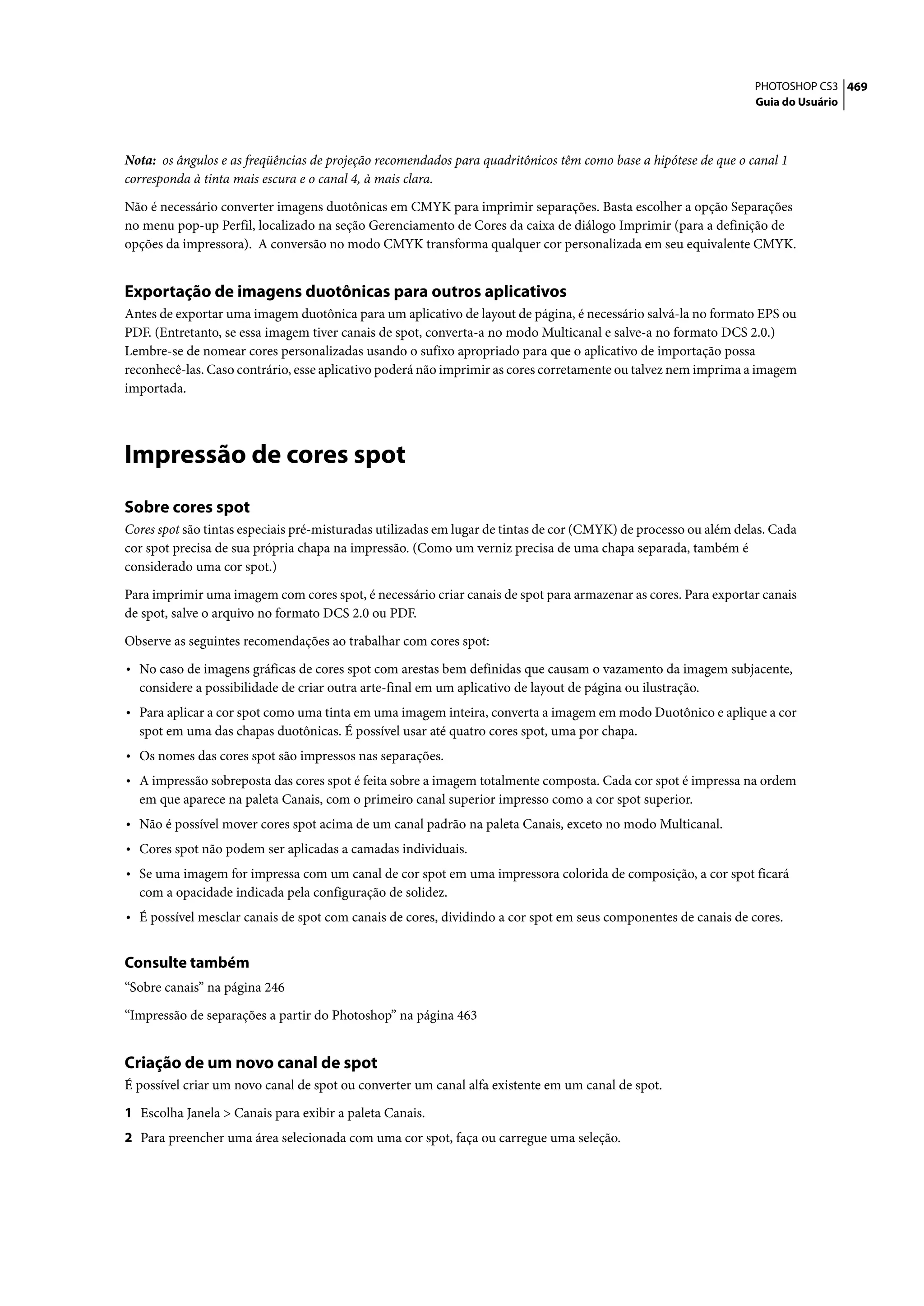 PHOTOSHOP CS3 469
                                                                                                                  Guia do Usuário




Nota: os ângulos e as freqüências de projeção recomendados para quadritônicos têm como base a hipótese de que o canal 1
corresponda à tinta mais escura e o canal 4, à mais clara.

Não é necessário converter imagens duotônicas em CMYK para imprimir separações. Basta escolher a opção Separações
no menu pop-up Perfil, localizado na seção Gerenciamento de Cores da caixa de diálogo Imprimir (para a definição de
opções da impressora). A conversão no modo CMYK transforma qualquer cor personalizada em seu equivalente CMYK.


Exportação de imagens duotônicas para outros aplicativos
Antes de exportar uma imagem duotônica para um aplicativo de layout de página, é necessário salvá-la no formato EPS ou
PDF. (Entretanto, se essa imagem tiver canais de spot, converta-a no modo Multicanal e salve-a no formato DCS 2.0.)
Lembre-se de nomear cores personalizadas usando o sufixo apropriado para que o aplicativo de importação possa
reconhecê-las. Caso contrário, esse aplicativo poderá não imprimir as cores corretamente ou talvez nem imprima a imagem
importada.




Impressão de cores spot
Sobre cores spot
Cores spot são tintas especiais pré-misturadas utilizadas em lugar de tintas de cor (CMYK) de processo ou além delas. Cada
cor spot precisa de sua própria chapa na impressão. (Como um verniz precisa de uma chapa separada, também é
considerado uma cor spot.)

Para imprimir uma imagem com cores spot, é necessário criar canais de spot para armazenar as cores. Para exportar canais
de spot, salve o arquivo no formato DCS 2.0 ou PDF.

Observe as seguintes recomendações ao trabalhar com cores spot:

• No caso de imagens gráficas de cores spot com arestas bem definidas que causam o vazamento da imagem subjacente,
  considere a possibilidade de criar outra arte-final em um aplicativo de layout de página ou ilustração.
• Para aplicar a cor spot como uma tinta em uma imagem inteira, converta a imagem em modo Duotônico e aplique a cor
  spot em uma das chapas duotônicas. É possível usar até quatro cores spot, uma por chapa.
• Os nomes das cores spot são impressos nas separações.
• A impressão sobreposta das cores spot é feita sobre a imagem totalmente composta. Cada cor spot é impressa na ordem
  em que aparece na paleta Canais, com o primeiro canal superior impresso como a cor spot superior.
• Não é possível mover cores spot acima de um canal padrão na paleta Canais, exceto no modo Multicanal.
• Cores spot não podem ser aplicadas a camadas individuais.
• Se uma imagem for impressa com um canal de cor spot em uma impressora colorida de composição, a cor spot ficará
  com a opacidade indicada pela configuração de solidez.
• É possível mesclar canais de spot com canais de cores, dividindo a cor spot em seus componentes de canais de cores.

Consulte também
“Sobre canais” na página 246

“Impressão de separações a partir do Photoshop” na página 463


Criação de um novo canal de spot
É possível criar um novo canal de spot ou converter um canal alfa existente em um canal de spot.

1 Escolha Janela > Canais para exibir a paleta Canais.
2 Para preencher uma área selecionada com uma cor spot, faça ou carregue uma seleção.
 