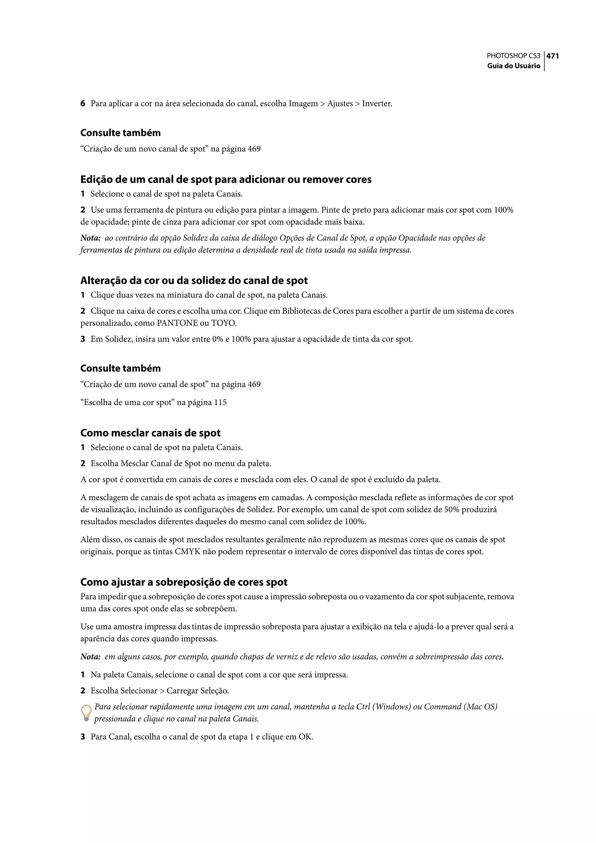PHOTOSHOP CS3 471
                                                                                                                   Guia do Usuário




6 Para aplicar a cor na área selecionada do canal, escolha Imagem > Ajustes > Inverter.


Consulte também
“Criação de um novo canal de spot” na página 469


Edição de um canal de spot para adicionar ou remover cores
1 Selecione o canal de spot na paleta Canais.
2 Use uma ferramenta de pintura ou edição para pintar a imagem. Pinte de preto para adicionar mais cor spot com 100%
de opacidade; pinte de cinza para adicionar cor spot com opacidade mais baixa.
Nota: ao contrário da opção Solidez da caixa de diálogo Opções de Canal de Spot, a opção Opacidade nas opções de
ferramentas de pintura ou edição determina a densidade real de tinta usada na saída impressa.


Alteração da cor ou da solidez do canal de spot
1 Clique duas vezes na miniatura do canal de spot, na paleta Canais.
2 Clique na caixa de cores e escolha uma cor. Clique em Bibliotecas de Cores para escolher a partir de um sistema de cores
personalizado, como PANTONE ou TOYO.
3 Em Solidez, insira um valor entre 0% e 100% para ajustar a opacidade de tinta da cor spot.


Consulte também
“Criação de um novo canal de spot” na página 469

“Escolha de uma cor spot” na página 115


Como mesclar canais de spot
1 Selecione o canal de spot na paleta Canais.
2 Escolha Mesclar Canal de Spot no menu da paleta.
A cor spot é convertida em canais de cores e mesclada com eles. O canal de spot é excluído da paleta.

A mesclagem de canais de spot achata as imagens em camadas. A composição mesclada reflete as informações de cor spot
de visualização, incluindo as configurações de Solidez. Por exemplo, um canal de spot com solidez de 50% produzirá
resultados mesclados diferentes daqueles do mesmo canal com solidez de 100%.

Além disso, os canais de spot mesclados resultantes geralmente não reproduzem as mesmas cores que os canais de spot
originais, porque as tintas CMYK não podem representar o intervalo de cores disponível das tintas de cores spot.


Como ajustar a sobreposição de cores spot
Para impedir que a sobreposição de cores spot cause a impressão sobreposta ou o vazamento da cor spot subjacente, remova
uma das cores spot onde elas se sobrepõem.

Use uma amostra impressa das tintas de impressão sobreposta para ajustar a exibição na tela e ajudá-lo a prever qual será a
aparência das cores quando impressas.

Nota: em alguns casos, por exemplo, quando chapas de verniz e de relevo são usadas, convém a sobreimpressão das cores.

1 Na paleta Canais, selecione o canal de spot com a cor que será impressa.
2 Escolha Selecionar > Carregar Seleção.
   Para selecionar rapidamente uma imagem em um canal, mantenha a tecla Ctrl (Windows) ou Command (Mac OS)
   pressionada e clique no canal na paleta Canais.

3 Para Canal, escolha o canal de spot da etapa 1 e clique em OK.
 