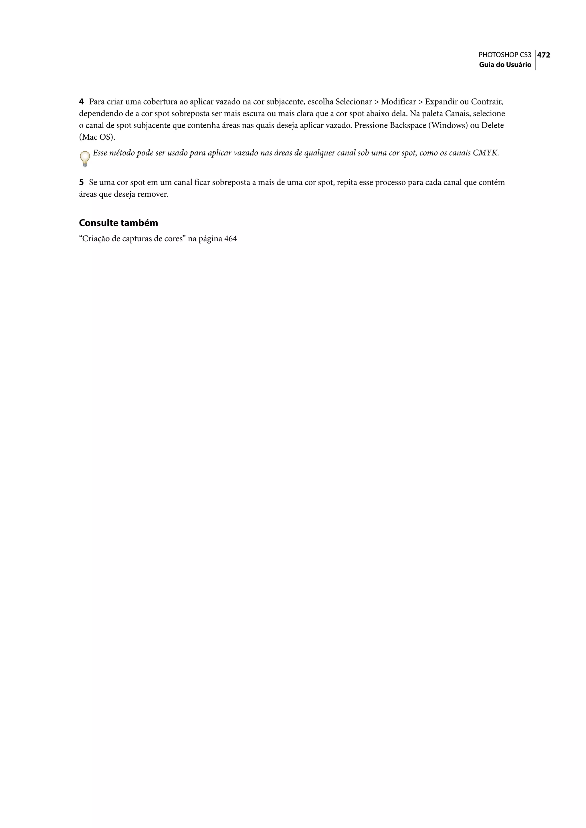 PHOTOSHOP CS3 472
                                                                                                                 Guia do Usuário




4 Para criar uma cobertura ao aplicar vazado na cor subjacente, escolha Selecionar > Modificar > Expandir ou Contrair,
dependendo de a cor spot sobreposta ser mais escura ou mais clara que a cor spot abaixo dela. Na paleta Canais, selecione
o canal de spot subjacente que contenha áreas nas quais deseja aplicar vazado. Pressione Backspace (Windows) ou Delete
(Mac OS).
   Esse método pode ser usado para aplicar vazado nas áreas de qualquer canal sob uma cor spot, como os canais CMYK.


5 Se uma cor spot em um canal ficar sobreposta a mais de uma cor spot, repita esse processo para cada canal que contém
áreas que deseja remover.


Consulte também
“Criação de capturas de cores” na página 464
 