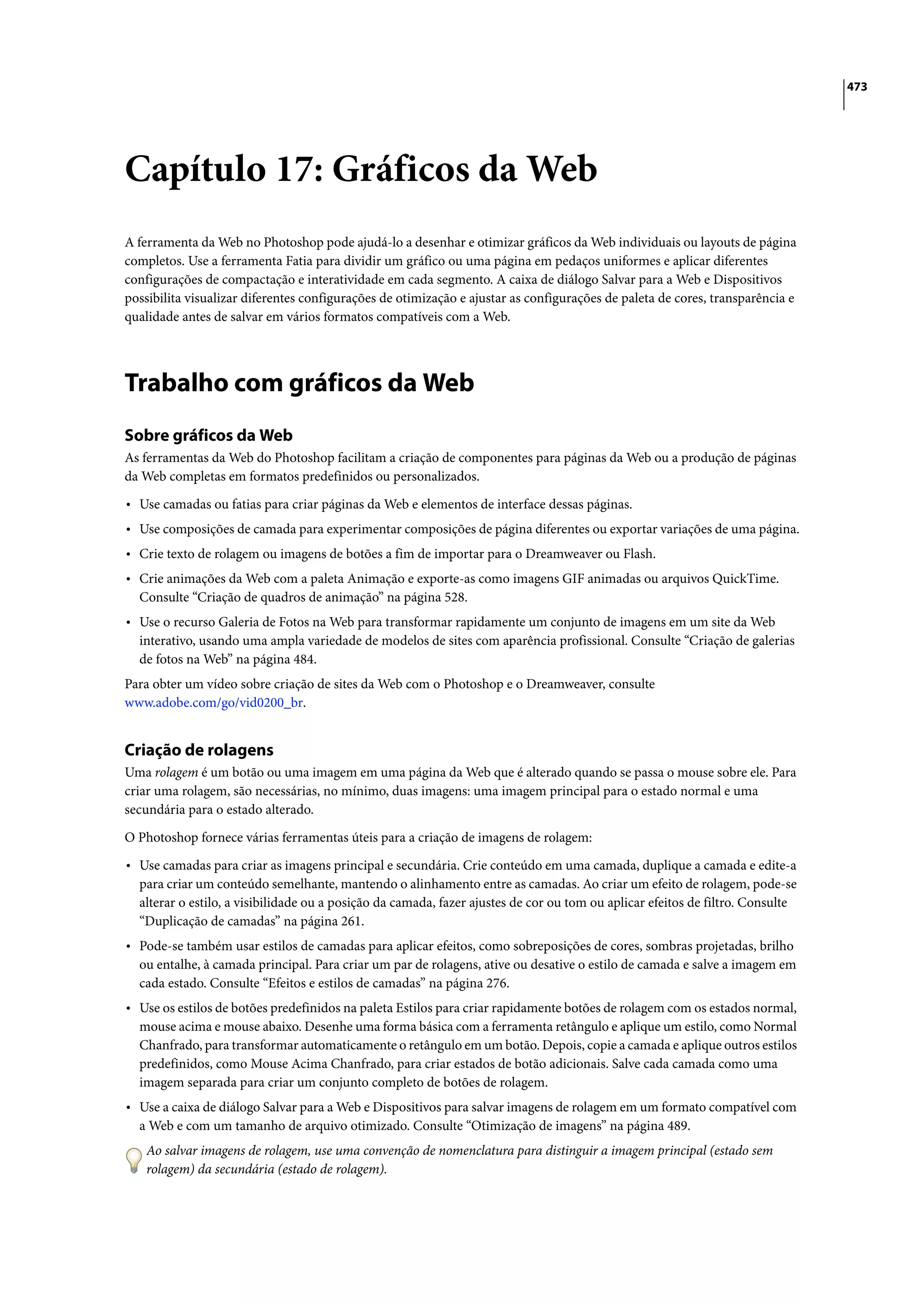 473




Capítulo 17: Gráficos da Web
A ferramenta da Web no Photoshop pode ajudá-lo a desenhar e otimizar gráficos da Web individuais ou layouts de página
completos. Use a ferramenta Fatia para dividir um gráfico ou uma página em pedaços uniformes e aplicar diferentes
configurações de compactação e interatividade em cada segmento. A caixa de diálogo Salvar para a Web e Dispositivos
possibilita visualizar diferentes configurações de otimização e ajustar as configurações de paleta de cores, transparência e
qualidade antes de salvar em vários formatos compatíveis com a Web.




Trabalho com gráficos da Web
Sobre gráficos da Web
As ferramentas da Web do Photoshop facilitam a criação de componentes para páginas da Web ou a produção de páginas
da Web completas em formatos predefinidos ou personalizados.

• Use camadas ou fatias para criar páginas da Web e elementos de interface dessas páginas.
• Use composições de camada para experimentar composições de página diferentes ou exportar variações de uma página.
• Crie texto de rolagem ou imagens de botões a fim de importar para o Dreamweaver ou Flash.
• Crie animações da Web com a paleta Animação e exporte-as como imagens GIF animadas ou arquivos QuickTime.
  Consulte “Criação de quadros de animação” na página 528.
• Use o recurso Galeria de Fotos na Web para transformar rapidamente um conjunto de imagens em um site da Web
  interativo, usando uma ampla variedade de modelos de sites com aparência profissional. Consulte “Criação de galerias
  de fotos na Web” na página 484.
Para obter um vídeo sobre criação de sites da Web com o Photoshop e o Dreamweaver, consulte
www.adobe.com/go/vid0200_br.


Criação de rolagens
Uma rolagem é um botão ou uma imagem em uma página da Web que é alterado quando se passa o mouse sobre ele. Para
criar uma rolagem, são necessárias, no mínimo, duas imagens: uma imagem principal para o estado normal e uma
secundária para o estado alterado.

O Photoshop fornece várias ferramentas úteis para a criação de imagens de rolagem:

• Use camadas para criar as imagens principal e secundária. Crie conteúdo em uma camada, duplique a camada e edite-a
  para criar um conteúdo semelhante, mantendo o alinhamento entre as camadas. Ao criar um efeito de rolagem, pode-se
  alterar o estilo, a visibilidade ou a posição da camada, fazer ajustes de cor ou tom ou aplicar efeitos de filtro. Consulte
  “Duplicação de camadas” na página 261.
• Pode-se também usar estilos de camadas para aplicar efeitos, como sobreposições de cores, sombras projetadas, brilho
  ou entalhe, à camada principal. Para criar um par de rolagens, ative ou desative o estilo de camada e salve a imagem em
  cada estado. Consulte “Efeitos e estilos de camadas” na página 276.
• Use os estilos de botões predefinidos na paleta Estilos para criar rapidamente botões de rolagem com os estados normal,
  mouse acima e mouse abaixo. Desenhe uma forma básica com a ferramenta retângulo e aplique um estilo, como Normal
  Chanfrado, para transformar automaticamente o retângulo em um botão. Depois, copie a camada e aplique outros estilos
  predefinidos, como Mouse Acima Chanfrado, para criar estados de botão adicionais. Salve cada camada como uma
  imagem separada para criar um conjunto completo de botões de rolagem.
• Use a caixa de diálogo Salvar para a Web e Dispositivos para salvar imagens de rolagem em um formato compatível com
  a Web e com um tamanho de arquivo otimizado. Consulte “Otimização de imagens” na página 489.
    Ao salvar imagens de rolagem, use uma convenção de nomenclatura para distinguir a imagem principal (estado sem
    rolagem) da secundária (estado de rolagem).
 