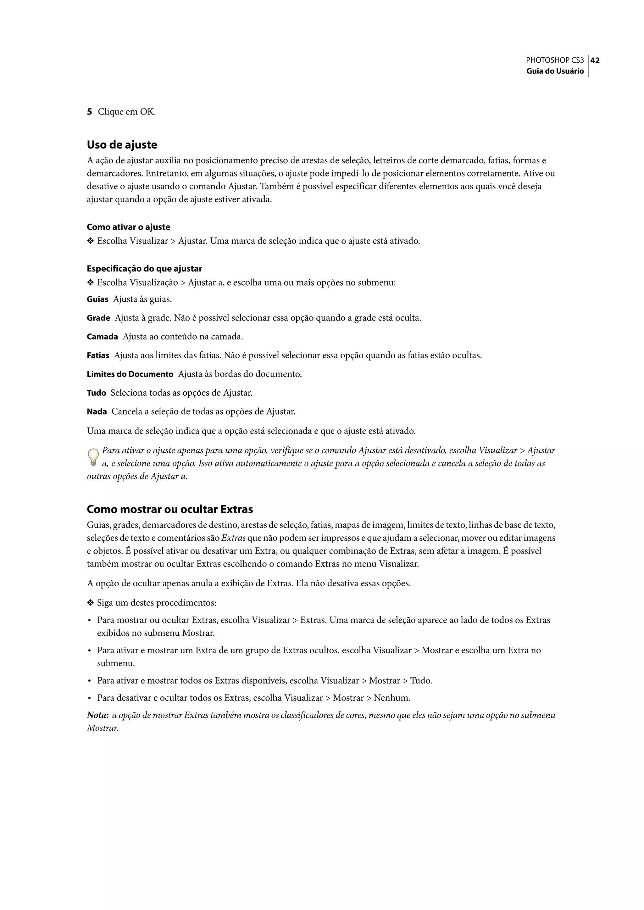 PHOTOSHOP CS3 42
                                                                                                                       Guia do Usuário




5 Clique em OK.


Uso de ajuste
A ação de ajustar auxilia no posicionamento preciso de arestas de seleção, letreiros de corte demarcado, fatias, formas e
demarcadores. Entretanto, em algumas situações, o ajuste pode impedi-lo de posicionar elementos corretamente. Ative ou
desative o ajuste usando o comando Ajustar. Também é possível especificar diferentes elementos aos quais você deseja
ajustar quando a opção de ajuste estiver ativada.

Como ativar o ajuste
❖ Escolha Visualizar > Ajustar. Uma marca de seleção indica que o ajuste está ativado.


Especificação do que ajustar
❖ Escolha Visualização > Ajustar a, e escolha uma ou mais opções no submenu:
Guias Ajusta às guias.

Grade Ajusta à grade. Não é possível selecionar essa opção quando a grade está oculta.

Camada Ajusta ao conteúdo na camada.

Fatias Ajusta aos limites das fatias. Não é possível selecionar essa opção quando as fatias estão ocultas.

Limites do Documento Ajusta às bordas do documento.

Tudo Seleciona todas as opções de Ajustar.

Nada Cancela a seleção de todas as opções de Ajustar.

Uma marca de seleção indica que a opção está selecionada e que o ajuste está ativado.

    Para ativar o ajuste apenas para uma opção, verifique se o comando Ajustar está desativado, escolha Visualizar > Ajustar
    a, e selecione uma opção. Isso ativa automaticamente o ajuste para a opção selecionada e cancela a seleção de todas as
outras opções de Ajustar a.


Como mostrar ou ocultar Extras
Guias, grades, demarcadores de destino, arestas de seleção, fatias, mapas de imagem, limites de texto, linhas de base de texto,
seleções de texto e comentários são Extras que não podem ser impressos e que ajudam a selecionar, mover ou editar imagens
e objetos. É possível ativar ou desativar um Extra, ou qualquer combinação de Extras, sem afetar a imagem. É possível
também mostrar ou ocultar Extras escolhendo o comando Extras no menu Visualizar.

A opção de ocultar apenas anula a exibição de Extras. Ela não desativa essas opções.

❖ Siga um destes procedimentos:
• Para mostrar ou ocultar Extras, escolha Visualizar > Extras. Uma marca de seleção aparece ao lado de todos os Extras
  exibidos no submenu Mostrar.
• Para ativar e mostrar um Extra de um grupo de Extras ocultos, escolha Visualizar > Mostrar e escolha um Extra no
  submenu.
• Para ativar e mostrar todos os Extras disponíveis, escolha Visualizar > Mostrar > Tudo.
• Para desativar e ocultar todos os Extras, escolha Visualizar > Mostrar > Nenhum.
Nota: a opção de mostrar Extras também mostra os classificadores de cores, mesmo que eles não sejam uma opção no submenu
Mostrar.
 