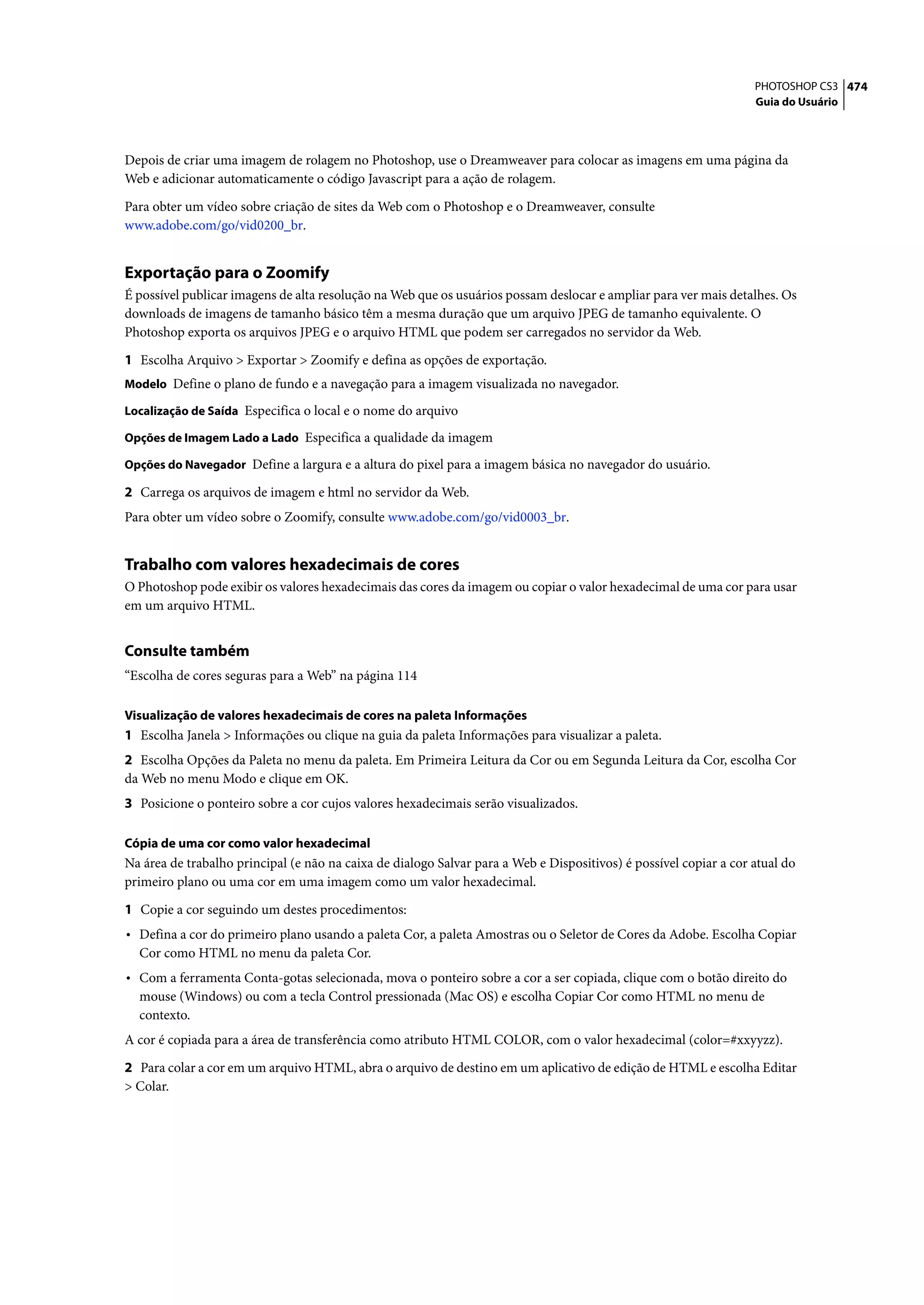 PHOTOSHOP CS3 474
                                                                                                                   Guia do Usuário




Depois de criar uma imagem de rolagem no Photoshop, use o Dreamweaver para colocar as imagens em uma página da
Web e adicionar automaticamente o código Javascript para a ação de rolagem.

Para obter um vídeo sobre criação de sites da Web com o Photoshop e o Dreamweaver, consulte
www.adobe.com/go/vid0200_br.


Exportação para o Zoomify
É possível publicar imagens de alta resolução na Web que os usuários possam deslocar e ampliar para ver mais detalhes. Os
downloads de imagens de tamanho básico têm a mesma duração que um arquivo JPEG de tamanho equivalente. O
Photoshop exporta os arquivos JPEG e o arquivo HTML que podem ser carregados no servidor da Web.

1 Escolha Arquivo > Exportar > Zoomify e defina as opções de exportação.
Modelo Define o plano de fundo e a navegação para a imagem visualizada no navegador.

Localização de Saída Especifica o local e o nome do arquivo

Opções de Imagem Lado a Lado Especifica a qualidade da imagem

Opções do Navegador Define a largura e a altura do pixel para a imagem básica no navegador do usuário.

2 Carrega os arquivos de imagem e html no servidor da Web.
Para obter um vídeo sobre o Zoomify, consulte www.adobe.com/go/vid0003_br.


Trabalho com valores hexadecimais de cores
O Photoshop pode exibir os valores hexadecimais das cores da imagem ou copiar o valor hexadecimal de uma cor para usar
em um arquivo HTML.


Consulte também
“Escolha de cores seguras para a Web” na página 114

Visualização de valores hexadecimais de cores na paleta Informações
1 Escolha Janela > Informações ou clique na guia da paleta Informações para visualizar a paleta.
2 Escolha Opções da Paleta no menu da paleta. Em Primeira Leitura da Cor ou em Segunda Leitura da Cor, escolha Cor
da Web no menu Modo e clique em OK.
3 Posicione o ponteiro sobre a cor cujos valores hexadecimais serão visualizados.

Cópia de uma cor como valor hexadecimal
Na área de trabalho principal (e não na caixa de dialogo Salvar para a Web e Dispositivos) é possível copiar a cor atual do
primeiro plano ou uma cor em uma imagem como um valor hexadecimal.

1 Copie a cor seguindo um destes procedimentos:
• Defina a cor do primeiro plano usando a paleta Cor, a paleta Amostras ou o Seletor de Cores da Adobe. Escolha Copiar
  Cor como HTML no menu da paleta Cor.
• Com a ferramenta Conta-gotas selecionada, mova o ponteiro sobre a cor a ser copiada, clique com o botão direito do
  mouse (Windows) ou com a tecla Control pressionada (Mac OS) e escolha Copiar Cor como HTML no menu de
  contexto.
A cor é copiada para a área de transferência como atributo HTML COLOR, com o valor hexadecimal (color=#xxyyzz).

2 Para colar a cor em um arquivo HTML, abra o arquivo de destino em um aplicativo de edição de HTML e escolha Editar
> Colar.
 