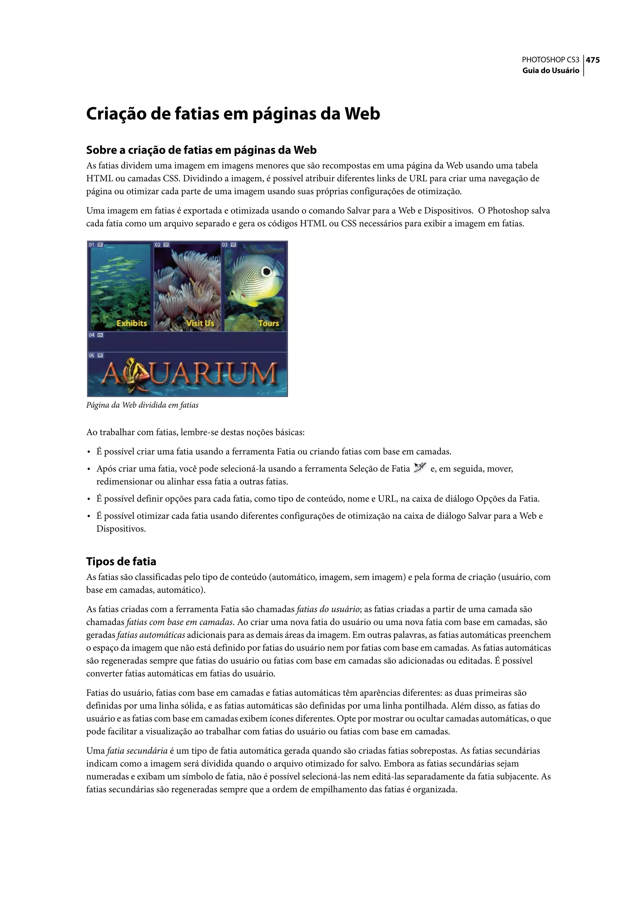 PHOTOSHOP CS3 475
                                                                                                                 Guia do Usuário




Criação de fatias em páginas da Web
Sobre a criação de fatias em páginas da Web
As fatias dividem uma imagem em imagens menores que são recompostas em uma página da Web usando uma tabela
HTML ou camadas CSS. Dividindo a imagem, é possível atribuir diferentes links de URL para criar uma navegação de
página ou otimizar cada parte de uma imagem usando suas próprias configurações de otimização.

Uma imagem em fatias é exportada e otimizada usando o comando Salvar para a Web e Dispositivos. O Photoshop salva
cada fatia como um arquivo separado e gera os códigos HTML ou CSS necessários para exibir a imagem em fatias.




Página da Web dividida em fatias


Ao trabalhar com fatias, lembre-se destas noções básicas:

• É possível criar uma fatia usando a ferramenta Fatia ou criando fatias com base em camadas.
• Após criar uma fatia, você pode selecioná-la usando a ferramenta Seleção de Fatia      e, em seguida, mover,
  redimensionar ou alinhar essa fatia a outras fatias.
• É possível definir opções para cada fatia, como tipo de conteúdo, nome e URL, na caixa de diálogo Opções da Fatia.
• É possível otimizar cada fatia usando diferentes configurações de otimização na caixa de diálogo Salvar para a Web e
  Dispositivos.


Tipos de fatia
As fatias são classificadas pelo tipo de conteúdo (automático, imagem, sem imagem) e pela forma de criação (usuário, com
base em camadas, automático).

As fatias criadas com a ferramenta Fatia são chamadas fatias do usuário; as fatias criadas a partir de uma camada são
chamadas fatias com base em camadas. Ao criar uma nova fatia do usuário ou uma nova fatia com base em camadas, são
geradas fatias automáticas adicionais para as demais áreas da imagem. Em outras palavras, as fatias automáticas preenchem
o espaço da imagem que não está definido por fatias do usuário nem por fatias com base em camadas. As fatias automáticas
são regeneradas sempre que fatias do usuário ou fatias com base em camadas são adicionadas ou editadas. É possível
converter fatias automáticas em fatias do usuário.

Fatias do usuário, fatias com base em camadas e fatias automáticas têm aparências diferentes: as duas primeiras são
definidas por uma linha sólida, e as fatias automáticas são definidas por uma linha pontilhada. Além disso, as fatias do
usuário e as fatias com base em camadas exibem ícones diferentes. Opte por mostrar ou ocultar camadas automáticas, o que
pode facilitar a visualização ao trabalhar com fatias do usuário ou fatias com base em camadas.

Uma fatia secundária é um tipo de fatia automática gerada quando são criadas fatias sobrepostas. As fatias secundárias
indicam como a imagem será dividida quando o arquivo otimizado for salvo. Embora as fatias secundárias sejam
numeradas e exibam um símbolo de fatia, não é possível selecioná-las nem editá-las separadamente da fatia subjacente. As
fatias secundárias são regeneradas sempre que a ordem de empilhamento das fatias é organizada.
 