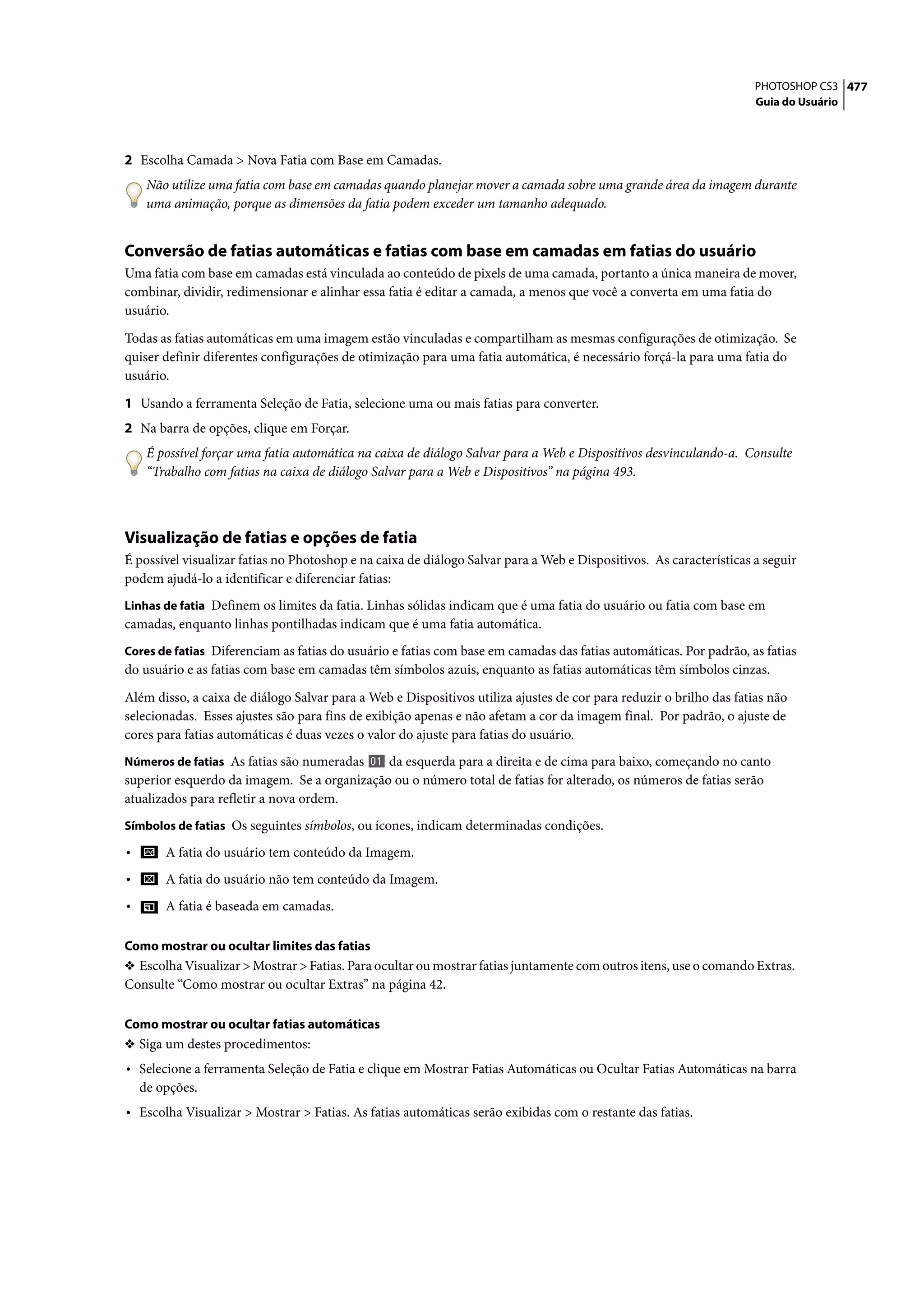PHOTOSHOP CS3 477
                                                                                                                     Guia do Usuário




2 Escolha Camada > Nova Fatia com Base em Camadas.
     Não utilize uma fatia com base em camadas quando planejar mover a camada sobre uma grande área da imagem durante
     uma animação, porque as dimensões da fatia podem exceder um tamanho adequado.


Conversão de fatias automáticas e fatias com base em camadas em fatias do usuário
Uma fatia com base em camadas está vinculada ao conteúdo de pixels de uma camada, portanto a única maneira de mover,
combinar, dividir, redimensionar e alinhar essa fatia é editar a camada, a menos que você a converta em uma fatia do
usuário.

Todas as fatias automáticas em uma imagem estão vinculadas e compartilham as mesmas configurações de otimização. Se
quiser definir diferentes configurações de otimização para uma fatia automática, é necessário forçá-la para uma fatia do
usuário.

1 Usando a ferramenta Seleção de Fatia, selecione uma ou mais fatias para converter.
2 Na barra de opções, clique em Forçar.
     É possível forçar uma fatia automática na caixa de diálogo Salvar para a Web e Dispositivos desvinculando-a. Consulte
     “Trabalho com fatias na caixa de diálogo Salvar para a Web e Dispositivos” na página 493.



Visualização de fatias e opções de fatia
É possível visualizar fatias no Photoshop e na caixa de diálogo Salvar para a Web e Dispositivos. As características a seguir
podem ajudá-lo a identificar e diferenciar fatias:
Linhas de fatia Definem os limites da fatia. Linhas sólidas indicam que é uma fatia do usuário ou fatia com base em
camadas, enquanto linhas pontilhadas indicam que é uma fatia automática.
Cores de fatias Diferenciam as fatias do usuário e fatias com base em camadas das fatias automáticas. Por padrão, as fatias
do usuário e as fatias com base em camadas têm símbolos azuis, enquanto as fatias automáticas têm símbolos cinzas.

Além disso, a caixa de diálogo Salvar para a Web e Dispositivos utiliza ajustes de cor para reduzir o brilho das fatias não
selecionadas. Esses ajustes são para fins de exibição apenas e não afetam a cor da imagem final. Por padrão, o ajuste de
cores para fatias automáticas é duas vezes o valor do ajuste para fatias do usuário.
Números de fatias As fatias são numeradas    da esquerda para a direita e de cima para baixo, começando no canto
superior esquerdo da imagem. Se a organização ou o número total de fatias for alterado, os números de fatias serão
atualizados para refletir a nova ordem.
Símbolos de fatias Os seguintes símbolos, ou ícones, indicam determinadas condições.

•       A fatia do usuário tem conteúdo da Imagem.
•       A fatia do usuário não tem conteúdo da Imagem.
•       A fatia é baseada em camadas.

Como mostrar ou ocultar limites das fatias
❖ Escolha Visualizar > Mostrar > Fatias. Para ocultar ou mostrar fatias juntamente com outros itens, use o comando Extras.
Consulte “Como mostrar ou ocultar Extras” na página 42.

Como mostrar ou ocultar fatias automáticas
❖ Siga um destes procedimentos:
• Selecione a ferramenta Seleção de Fatia e clique em Mostrar Fatias Automáticas ou Ocultar Fatias Automáticas na barra
    de opções.
• Escolha Visualizar > Mostrar > Fatias. As fatias automáticas serão exibidas com o restante das fatias.
 