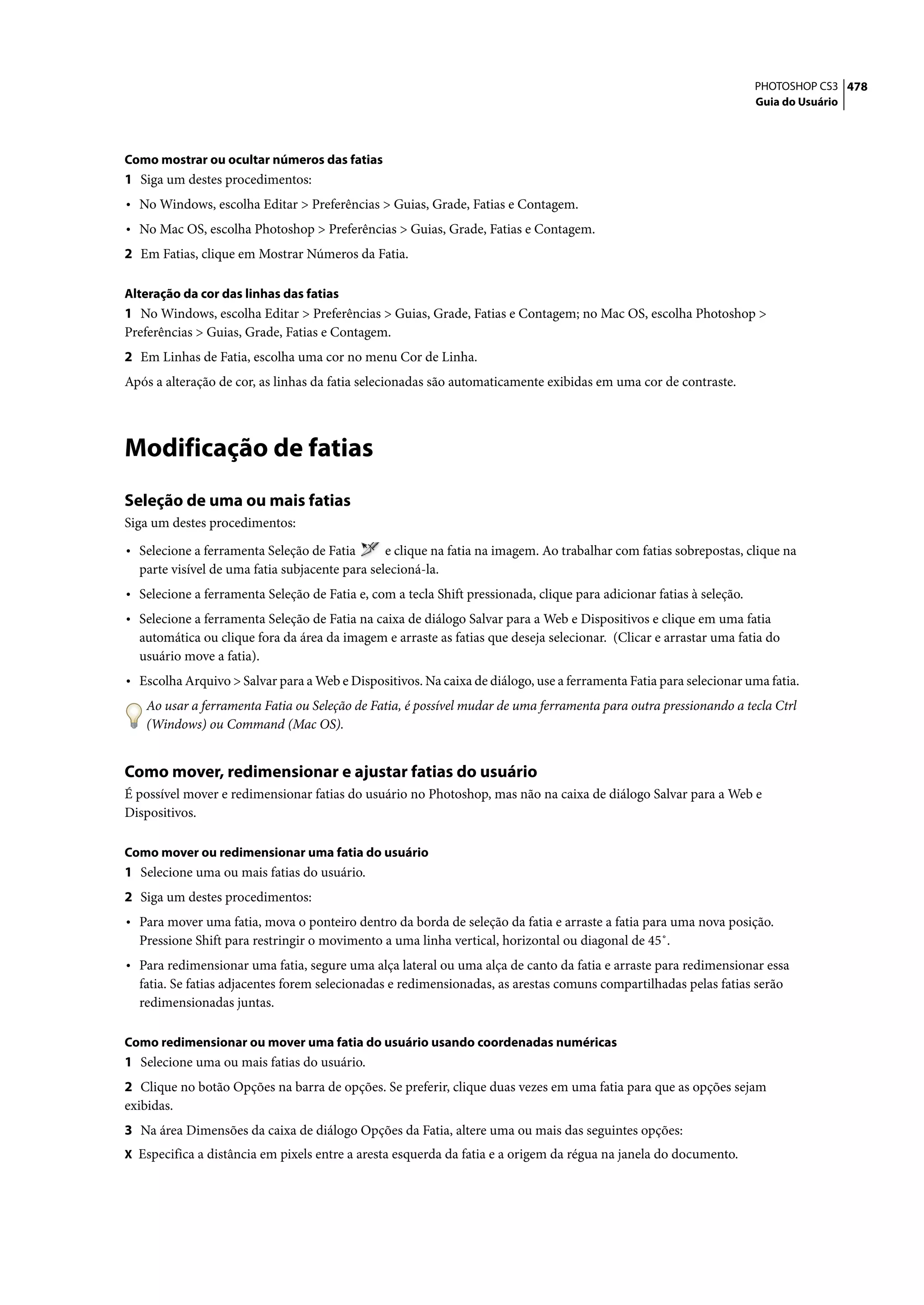 PHOTOSHOP CS3 478
                                                                                                                      Guia do Usuário




Como mostrar ou ocultar números das fatias
1 Siga um destes procedimentos:
• No Windows, escolha Editar > Preferências > Guias, Grade, Fatias e Contagem.
• No Mac OS, escolha Photoshop > Preferências > Guias, Grade, Fatias e Contagem.
2 Em Fatias, clique em Mostrar Números da Fatia.

Alteração da cor das linhas das fatias
1 No Windows, escolha Editar > Preferências > Guias, Grade, Fatias e Contagem; no Mac OS, escolha Photoshop >
Preferências > Guias, Grade, Fatias e Contagem.
2 Em Linhas de Fatia, escolha uma cor no menu Cor de Linha.
Após a alteração de cor, as linhas da fatia selecionadas são automaticamente exibidas em uma cor de contraste.




Modificação de fatias
Seleção de uma ou mais fatias
Siga um destes procedimentos:

• Selecione a ferramenta Seleção de Fatia       e clique na fatia na imagem. Ao trabalhar com fatias sobrepostas, clique na
  parte visível de uma fatia subjacente para selecioná-la.
• Selecione a ferramenta Seleção de Fatia e, com a tecla Shift pressionada, clique para adicionar fatias à seleção.
• Selecione a ferramenta Seleção de Fatia na caixa de diálogo Salvar para a Web e Dispositivos e clique em uma fatia
  automática ou clique fora da área da imagem e arraste as fatias que deseja selecionar. (Clicar e arrastar uma fatia do
  usuário move a fatia).
• Escolha Arquivo > Salvar para a Web e Dispositivos. Na caixa de diálogo, use a ferramenta Fatia para selecionar uma fatia.
   Ao usar a ferramenta Fatia ou Seleção de Fatia, é possível mudar de uma ferramenta para outra pressionando a tecla Ctrl
   (Windows) ou Command (Mac OS).


Como mover, redimensionar e ajustar fatias do usuário
É possível mover e redimensionar fatias do usuário no Photoshop, mas não na caixa de diálogo Salvar para a Web e
Dispositivos.

Como mover ou redimensionar uma fatia do usuário
1 Selecione uma ou mais fatias do usuário.
2 Siga um destes procedimentos:
• Para mover uma fatia, mova o ponteiro dentro da borda de seleção da fatia e arraste a fatia para uma nova posição.
  Pressione Shift para restringir o movimento a uma linha vertical, horizontal ou diagonal de 45˚.
• Para redimensionar uma fatia, segure uma alça lateral ou uma alça de canto da fatia e arraste para redimensionar essa
  fatia. Se fatias adjacentes forem selecionadas e redimensionadas, as arestas comuns compartilhadas pelas fatias serão
  redimensionadas juntas.

Como redimensionar ou mover uma fatia do usuário usando coordenadas numéricas
1 Selecione uma ou mais fatias do usuário.
2 Clique no botão Opções na barra de opções. Se preferir, clique duas vezes em uma fatia para que as opções sejam
exibidas.
3 Na área Dimensões da caixa de diálogo Opções da Fatia, altere uma ou mais das seguintes opções:
X Especifica a distância em pixels entre a aresta esquerda da fatia e a origem da régua na janela do documento.
 