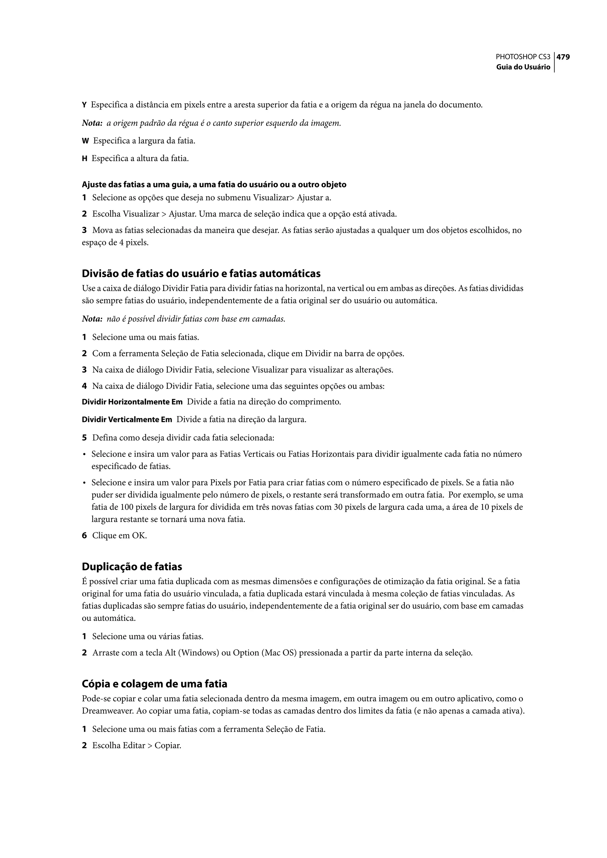 PHOTOSHOP CS3 479
                                                                                                                        Guia do Usuário



Y Especifica a distância em pixels entre a aresta superior da fatia e a origem da régua na janela do documento.

Nota: a origem padrão da régua é o canto superior esquerdo da imagem.
W Especifica a largura da fatia.

H Especifica a altura da fatia.


Ajuste das fatias a uma guia, a uma fatia do usuário ou a outro objeto
1 Selecione as opções que deseja no submenu Visualizar> Ajustar a.
2 Escolha Visualizar > Ajustar. Uma marca de seleção indica que a opção está ativada.
3 Mova as fatias selecionadas da maneira que desejar. As fatias serão ajustadas a qualquer um dos objetos escolhidos, no
espaço de 4 pixels.


Divisão de fatias do usuário e fatias automáticas
Use a caixa de diálogo Dividir Fatia para dividir fatias na horizontal, na vertical ou em ambas as direções. As fatias divididas
são sempre fatias do usuário, independentemente de a fatia original ser do usuário ou automática.

Nota: não é possível dividir fatias com base em camadas.

1 Selecione uma ou mais fatias.
2 Com a ferramenta Seleção de Fatia selecionada, clique em Dividir na barra de opções.
3 Na caixa de diálogo Dividir Fatia, selecione Visualizar para visualizar as alterações.
4 Na caixa de diálogo Dividir Fatia, selecione uma das seguintes opções ou ambas:
Dividir Horizontalmente Em Divide a fatia na direção do comprimento.

Dividir Verticalmente Em Divide a fatia na direção da largura.

5 Defina como deseja dividir cada fatia selecionada:
• Selecione e insira um valor para as Fatias Verticais ou Fatias Horizontais para dividir igualmente cada fatia no número
  especificado de fatias.
• Selecione e insira um valor para Pixels por Fatia para criar fatias com o número especificado de pixels. Se a fatia não
  puder ser dividida igualmente pelo número de pixels, o restante será transformado em outra fatia. Por exemplo, se uma
  fatia de 100 pixels de largura for dividida em três novas fatias com 30 pixels de largura cada uma, a área de 10 pixels de
  largura restante se tornará uma nova fatia.
6 Clique em OK.


Duplicação de fatias
É possível criar uma fatia duplicada com as mesmas dimensões e configurações de otimização da fatia original. Se a fatia
original for uma fatia do usuário vinculada, a fatia duplicada estará vinculada à mesma coleção de fatias vinculadas. As
fatias duplicadas são sempre fatias do usuário, independentemente de a fatia original ser do usuário, com base em camadas
ou automática.

1 Selecione uma ou várias fatias.
2 Arraste com a tecla Alt (Windows) ou Option (Mac OS) pressionada a partir da parte interna da seleção.


Cópia e colagem de uma fatia
Pode-se copiar e colar uma fatia selecionada dentro da mesma imagem, em outra imagem ou em outro aplicativo, como o
Dreamweaver. Ao copiar uma fatia, copiam-se todas as camadas dentro dos limites da fatia (e não apenas a camada ativa).

1 Selecione uma ou mais fatias com a ferramenta Seleção de Fatia.
2 Escolha Editar > Copiar.
 