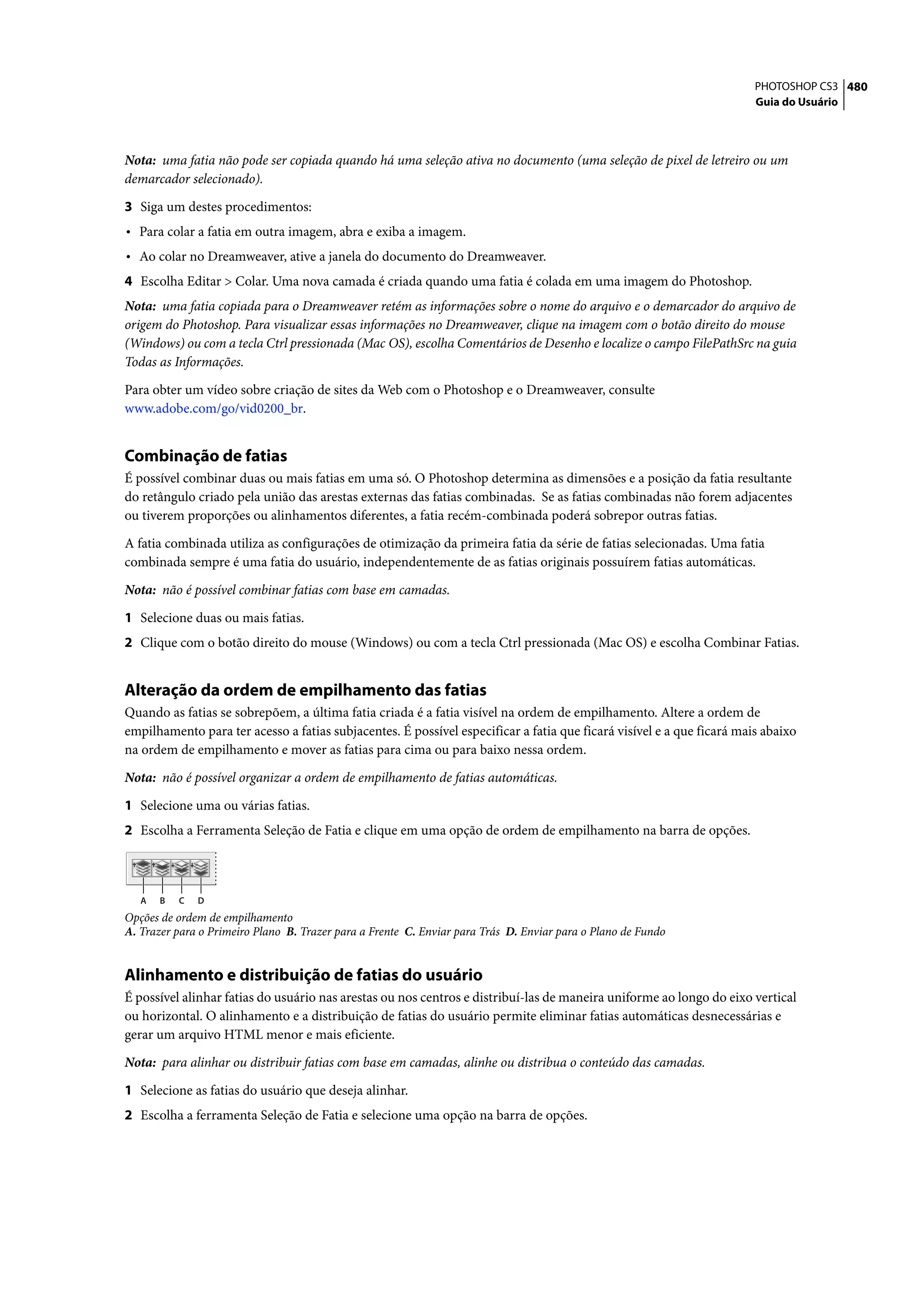 PHOTOSHOP CS3 480
                                                                                                                       Guia do Usuário




Nota: uma fatia não pode ser copiada quando há uma seleção ativa no documento (uma seleção de pixel de letreiro ou um
demarcador selecionado).

3 Siga um destes procedimentos:
• Para colar a fatia em outra imagem, abra e exiba a imagem.
• Ao colar no Dreamweaver, ative a janela do documento do Dreamweaver.
4 Escolha Editar > Colar. Uma nova camada é criada quando uma fatia é colada em uma imagem do Photoshop.
Nota: uma fatia copiada para o Dreamweaver retém as informações sobre o nome do arquivo e o demarcador do arquivo de
origem do Photoshop. Para visualizar essas informações no Dreamweaver, clique na imagem com o botão direito do mouse
(Windows) ou com a tecla Ctrl pressionada (Mac OS), escolha Comentários de Desenho e localize o campo FilePathSrc na guia
Todas as Informações.

Para obter um vídeo sobre criação de sites da Web com o Photoshop e o Dreamweaver, consulte
www.adobe.com/go/vid0200_br.


Combinação de fatias
É possível combinar duas ou mais fatias em uma só. O Photoshop determina as dimensões e a posição da fatia resultante
do retângulo criado pela união das arestas externas das fatias combinadas. Se as fatias combinadas não forem adjacentes
ou tiverem proporções ou alinhamentos diferentes, a fatia recém-combinada poderá sobrepor outras fatias.

A fatia combinada utiliza as configurações de otimização da primeira fatia da série de fatias selecionadas. Uma fatia
combinada sempre é uma fatia do usuário, independentemente de as fatias originais possuírem fatias automáticas.

Nota: não é possível combinar fatias com base em camadas.

1 Selecione duas ou mais fatias.
2 Clique com o botão direito do mouse (Windows) ou com a tecla Ctrl pressionada (Mac OS) e escolha Combinar Fatias.


Alteração da ordem de empilhamento das fatias
Quando as fatias se sobrepõem, a última fatia criada é a fatia visível na ordem de empilhamento. Altere a ordem de
empilhamento para ter acesso a fatias subjacentes. É possível especificar a fatia que ficará visível e a que ficará mais abaixo
na ordem de empilhamento e mover as fatias para cima ou para baixo nessa ordem.

Nota: não é possível organizar a ordem de empilhamento de fatias automáticas.

1 Selecione uma ou várias fatias.
2 Escolha a Ferramenta Seleção de Fatia e clique em uma opção de ordem de empilhamento na barra de opções.



   A   B   C   D
Opções de ordem de empilhamento
A. Trazer para o Primeiro Plano B. Trazer para a Frente C. Enviar para Trás D. Enviar para o Plano de Fundo


Alinhamento e distribuição de fatias do usuário
É possível alinhar fatias do usuário nas arestas ou nos centros e distribuí-las de maneira uniforme ao longo do eixo vertical
ou horizontal. O alinhamento e a distribuição de fatias do usuário permite eliminar fatias automáticas desnecessárias e
gerar um arquivo HTML menor e mais eficiente.

Nota: para alinhar ou distribuir fatias com base em camadas, alinhe ou distribua o conteúdo das camadas.

1 Selecione as fatias do usuário que deseja alinhar.
2 Escolha a ferramenta Seleção de Fatia e selecione uma opção na barra de opções.
 