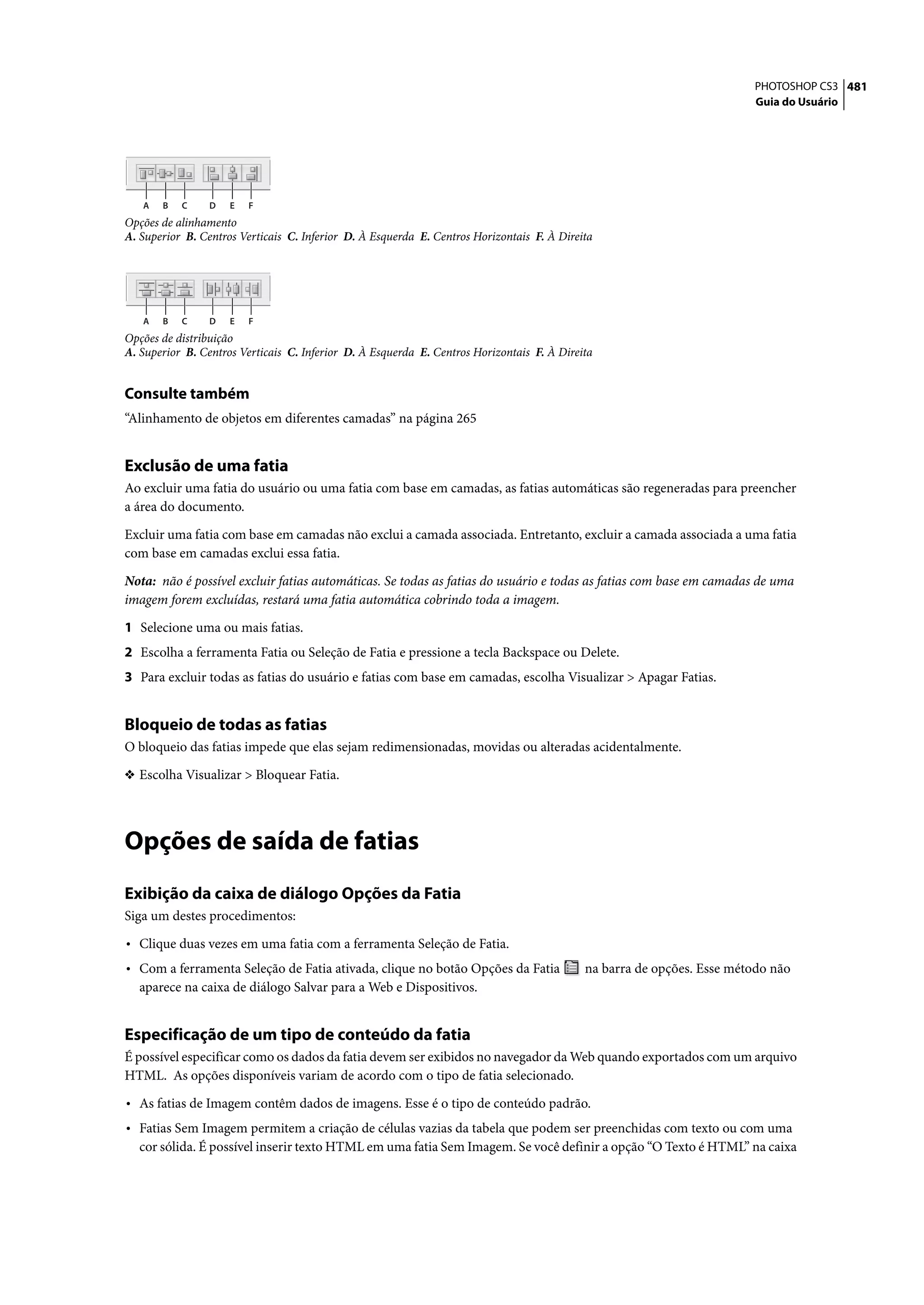 PHOTOSHOP CS3 481
                                                                                                                        Guia do Usuário




   A   B   C     D   E   F
Opções de alinhamento
A. Superior B. Centros Verticais C. Inferior D. À Esquerda E. Centros Horizontais F. À Direita




   A   B   C     D   E   F
Opções de distribuição
A. Superior B. Centros Verticais C. Inferior D. À Esquerda E. Centros Horizontais F. À Direita


Consulte também
“Alinhamento de objetos em diferentes camadas” na página 265


Exclusão de uma fatia
Ao excluir uma fatia do usuário ou uma fatia com base em camadas, as fatias automáticas são regeneradas para preencher
a área do documento.

Excluir uma fatia com base em camadas não exclui a camada associada. Entretanto, excluir a camada associada a uma fatia
com base em camadas exclui essa fatia.

Nota: não é possível excluir fatias automáticas. Se todas as fatias do usuário e todas as fatias com base em camadas de uma
imagem forem excluídas, restará uma fatia automática cobrindo toda a imagem.

1 Selecione uma ou mais fatias.
2 Escolha a ferramenta Fatia ou Seleção de Fatia e pressione a tecla Backspace ou Delete.
3 Para excluir todas as fatias do usuário e fatias com base em camadas, escolha Visualizar > Apagar Fatias.


Bloqueio de todas as fatias
O bloqueio das fatias impede que elas sejam redimensionadas, movidas ou alteradas acidentalmente.

❖ Escolha Visualizar > Bloquear Fatia.




Opções de saída de fatias
Exibição da caixa de diálogo Opções da Fatia
Siga um destes procedimentos:

• Clique duas vezes em uma fatia com a ferramenta Seleção de Fatia.
• Com a ferramenta Seleção de Fatia ativada, clique no botão Opções da Fatia                na barra de opções. Esse método não
  aparece na caixa de diálogo Salvar para a Web e Dispositivos.


Especificação de um tipo de conteúdo da fatia
É possível especificar como os dados da fatia devem ser exibidos no navegador da Web quando exportados com um arquivo
HTML. As opções disponíveis variam de acordo com o tipo de fatia selecionado.

• As fatias de Imagem contêm dados de imagens. Esse é o tipo de conteúdo padrão.
• Fatias Sem Imagem permitem a criação de células vazias da tabela que podem ser preenchidas com texto ou com uma
  cor sólida. É possível inserir texto HTML em uma fatia Sem Imagem. Se você definir a opção “O Texto é HTML” na caixa
 
