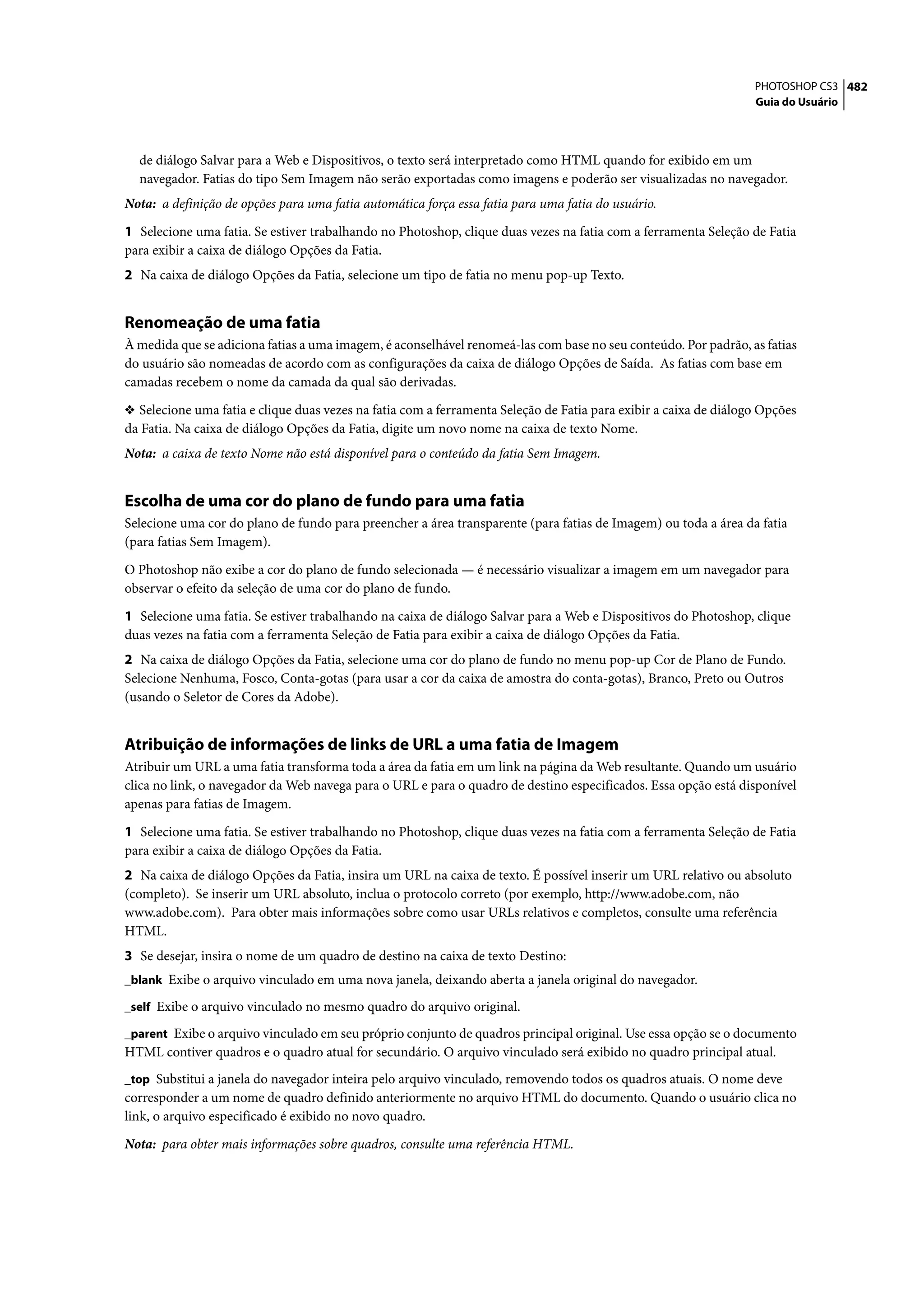PHOTOSHOP CS3 482
                                                                                                                  Guia do Usuário




  de diálogo Salvar para a Web e Dispositivos, o texto será interpretado como HTML quando for exibido em um
  navegador. Fatias do tipo Sem Imagem não serão exportadas como imagens e poderão ser visualizadas no navegador.
Nota: a definição de opções para uma fatia automática força essa fatia para uma fatia do usuário.

1 Selecione uma fatia. Se estiver trabalhando no Photoshop, clique duas vezes na fatia com a ferramenta Seleção de Fatia
para exibir a caixa de diálogo Opções da Fatia.
2 Na caixa de diálogo Opções da Fatia, selecione um tipo de fatia no menu pop-up Texto.


Renomeação de uma fatia
À medida que se adiciona fatias a uma imagem, é aconselhável renomeá-las com base no seu conteúdo. Por padrão, as fatias
do usuário são nomeadas de acordo com as configurações da caixa de diálogo Opções de Saída. As fatias com base em
camadas recebem o nome da camada da qual são derivadas.

❖ Selecione uma fatia e clique duas vezes na fatia com a ferramenta Seleção de Fatia para exibir a caixa de diálogo Opções
da Fatia. Na caixa de diálogo Opções da Fatia, digite um novo nome na caixa de texto Nome.
Nota: a caixa de texto Nome não está disponível para o conteúdo da fatia Sem Imagem.


Escolha de uma cor do plano de fundo para uma fatia
Selecione uma cor do plano de fundo para preencher a área transparente (para fatias de Imagem) ou toda a área da fatia
(para fatias Sem Imagem).

O Photoshop não exibe a cor do plano de fundo selecionada — é necessário visualizar a imagem em um navegador para
observar o efeito da seleção de uma cor do plano de fundo.

1 Selecione uma fatia. Se estiver trabalhando na caixa de diálogo Salvar para a Web e Dispositivos do Photoshop, clique
duas vezes na fatia com a ferramenta Seleção de Fatia para exibir a caixa de diálogo Opções da Fatia.
2 Na caixa de diálogo Opções da Fatia, selecione uma cor do plano de fundo no menu pop-up Cor de Plano de Fundo.
Selecione Nenhuma, Fosco, Conta-gotas (para usar a cor da caixa de amostra do conta-gotas), Branco, Preto ou Outros
(usando o Seletor de Cores da Adobe).


Atribuição de informações de links de URL a uma fatia de Imagem
Atribuir um URL a uma fatia transforma toda a área da fatia em um link na página da Web resultante. Quando um usuário
clica no link, o navegador da Web navega para o URL e para o quadro de destino especificados. Essa opção está disponível
apenas para fatias de Imagem.

1 Selecione uma fatia. Se estiver trabalhando no Photoshop, clique duas vezes na fatia com a ferramenta Seleção de Fatia
para exibir a caixa de diálogo Opções da Fatia.
2 Na caixa de diálogo Opções da Fatia, insira um URL na caixa de texto. É possível inserir um URL relativo ou absoluto
(completo). Se inserir um URL absoluto, inclua o protocolo correto (por exemplo, http://www.adobe.com, não
www.adobe.com). Para obter mais informações sobre como usar URLs relativos e completos, consulte uma referência
HTML.
3 Se desejar, insira o nome de um quadro de destino na caixa de texto Destino:
_blank Exibe o arquivo vinculado em uma nova janela, deixando aberta a janela original do navegador.

_self Exibe o arquivo vinculado no mesmo quadro do arquivo original.

_parent Exibe o arquivo vinculado em seu próprio conjunto de quadros principal original. Use essa opção se o documento
HTML contiver quadros e o quadro atual for secundário. O arquivo vinculado será exibido no quadro principal atual.
_top Substitui a janela do navegador inteira pelo arquivo vinculado, removendo todos os quadros atuais. O nome deve
corresponder a um nome de quadro definido anteriormente no arquivo HTML do documento. Quando o usuário clica no
link, o arquivo especificado é exibido no novo quadro.

Nota: para obter mais informações sobre quadros, consulte uma referência HTML.
 