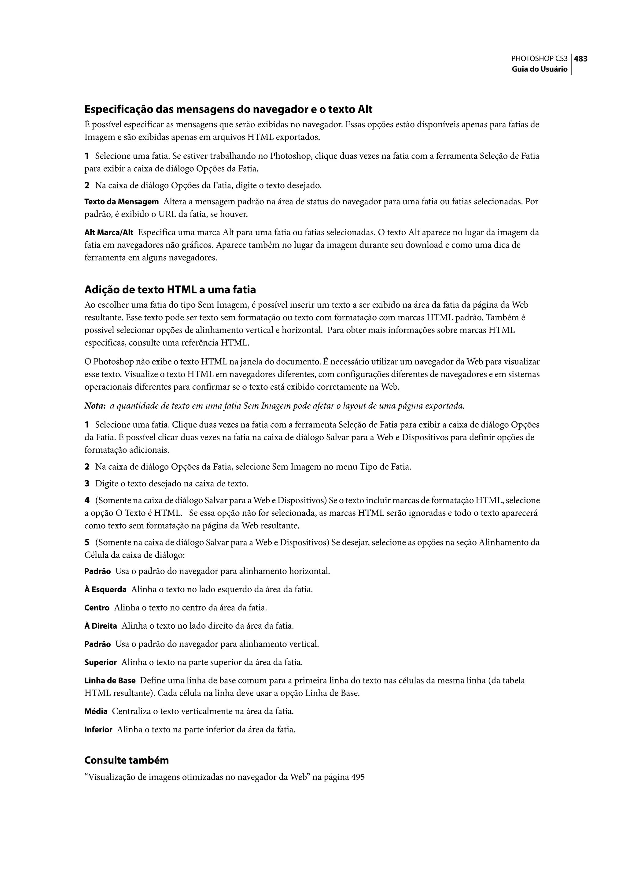 PHOTOSHOP CS3 483
                                                                                                                   Guia do Usuário




Especificação das mensagens do navegador e o texto Alt
É possível especificar as mensagens que serão exibidas no navegador. Essas opções estão disponíveis apenas para fatias de
Imagem e são exibidas apenas em arquivos HTML exportados.

1 Selecione uma fatia. Se estiver trabalhando no Photoshop, clique duas vezes na fatia com a ferramenta Seleção de Fatia
para exibir a caixa de diálogo Opções da Fatia.
2 Na caixa de diálogo Opções da Fatia, digite o texto desejado.
Texto da Mensagem Altera a mensagem padrão na área de status do navegador para uma fatia ou fatias selecionadas. Por
padrão, é exibido o URL da fatia, se houver.
Alt Marca/Alt Especifica uma marca Alt para uma fatia ou fatias selecionadas. O texto Alt aparece no lugar da imagem da
fatia em navegadores não gráficos. Aparece também no lugar da imagem durante seu download e como uma dica de
ferramenta em alguns navegadores.


Adição de texto HTML a uma fatia
Ao escolher uma fatia do tipo Sem Imagem, é possível inserir um texto a ser exibido na área da fatia da página da Web
resultante. Esse texto pode ser texto sem formatação ou texto com formatação com marcas HTML padrão. Também é
possível selecionar opções de alinhamento vertical e horizontal. Para obter mais informações sobre marcas HTML
específicas, consulte uma referência HTML.

O Photoshop não exibe o texto HTML na janela do documento. É necessário utilizar um navegador da Web para visualizar
esse texto. Visualize o texto HTML em navegadores diferentes, com configurações diferentes de navegadores e em sistemas
operacionais diferentes para confirmar se o texto está exibido corretamente na Web.

Nota: a quantidade de texto em uma fatia Sem Imagem pode afetar o layout de uma página exportada.

1 Selecione uma fatia. Clique duas vezes na fatia com a ferramenta Seleção de Fatia para exibir a caixa de diálogo Opções
da Fatia. É possível clicar duas vezes na fatia na caixa de diálogo Salvar para a Web e Dispositivos para definir opções de
formatação adicionais.
2 Na caixa de diálogo Opções da Fatia, selecione Sem Imagem no menu Tipo de Fatia.
3 Digite o texto desejado na caixa de texto.
4 (Somente na caixa de diálogo Salvar para a Web e Dispositivos) Se o texto incluir marcas de formatação HTML, selecione
a opção O Texto é HTML. Se essa opção não for selecionada, as marcas HTML serão ignoradas e todo o texto aparecerá
como texto sem formatação na página da Web resultante.
5 (Somente na caixa de diálogo Salvar para a Web e Dispositivos) Se desejar, selecione as opções na seção Alinhamento da
Célula da caixa de diálogo:
Padrão Usa o padrão do navegador para alinhamento horizontal.

À Esquerda Alinha o texto no lado esquerdo da área da fatia.

Centro Alinha o texto no centro da área da fatia.

À Direita Alinha o texto no lado direito da área da fatia.

Padrão Usa o padrão do navegador para alinhamento vertical.

Superior Alinha o texto na parte superior da área da fatia.

Linha de Base Define uma linha de base comum para a primeira linha do texto nas células da mesma linha (da tabela
HTML resultante). Cada célula na linha deve usar a opção Linha de Base.
Média Centraliza o texto verticalmente na área da fatia.

Inferior Alinha o texto na parte inferior da área da fatia.


Consulte também
“Visualização de imagens otimizadas no navegador da Web” na página 495
 