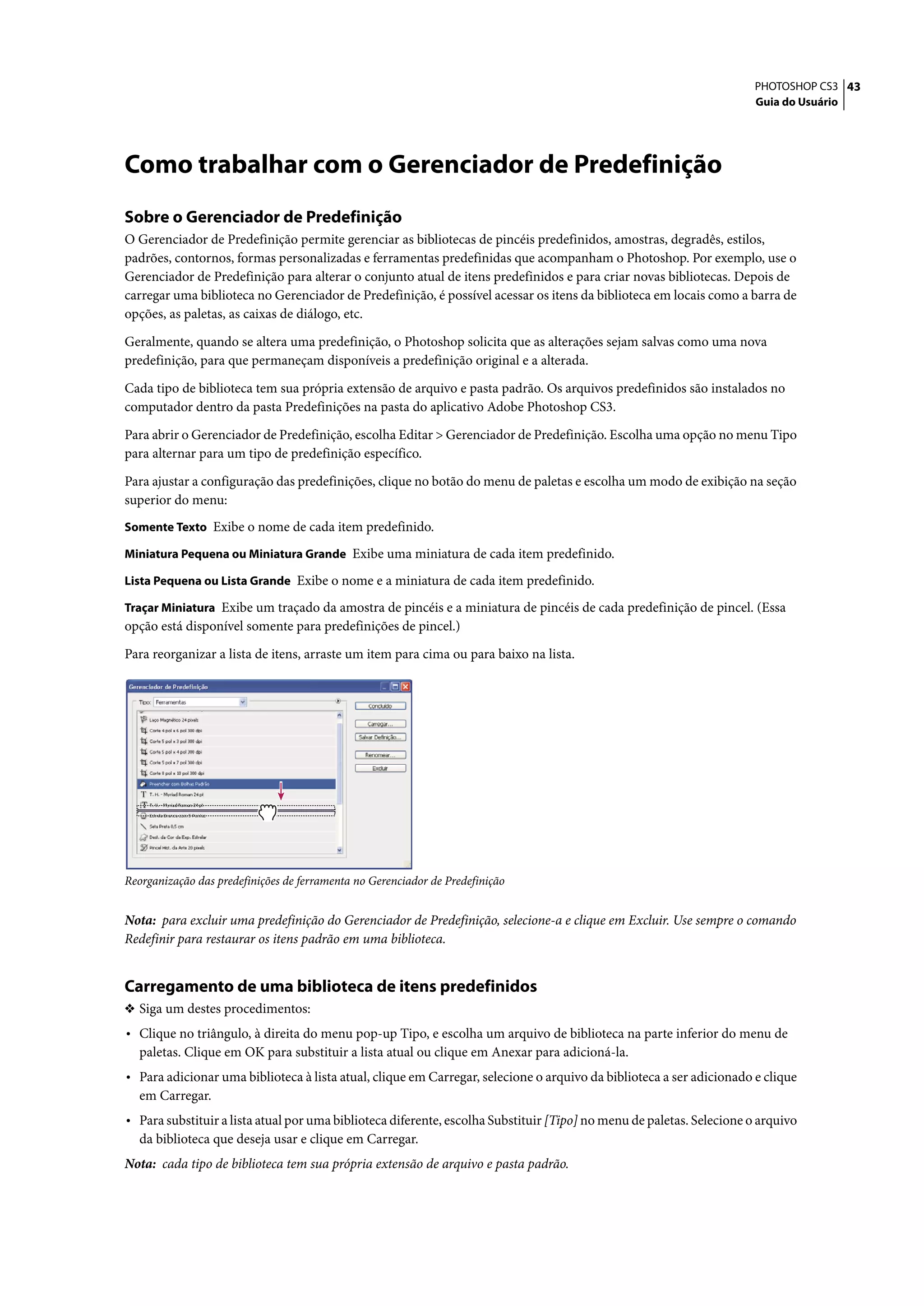 PHOTOSHOP CS3 43
                                                                                                                       Guia do Usuário




Como trabalhar com o Gerenciador de Predefinição
Sobre o Gerenciador de Predefinição
O Gerenciador de Predefinição permite gerenciar as bibliotecas de pincéis predefinidos, amostras, degradês, estilos,
padrões, contornos, formas personalizadas e ferramentas predefinidas que acompanham o Photoshop. Por exemplo, use o
Gerenciador de Predefinição para alterar o conjunto atual de itens predefinidos e para criar novas bibliotecas. Depois de
carregar uma biblioteca no Gerenciador de Predefinição, é possível acessar os itens da biblioteca em locais como a barra de
opções, as paletas, as caixas de diálogo, etc.

Geralmente, quando se altera uma predefinição, o Photoshop solicita que as alterações sejam salvas como uma nova
predefinição, para que permaneçam disponíveis a predefinição original e a alterada.

Cada tipo de biblioteca tem sua própria extensão de arquivo e pasta padrão. Os arquivos predefinidos são instalados no
computador dentro da pasta Predefinições na pasta do aplicativo Adobe Photoshop CS3.

Para abrir o Gerenciador de Predefinição, escolha Editar > Gerenciador de Predefinição. Escolha uma opção no menu Tipo
para alternar para um tipo de predefinição específico.

Para ajustar a configuração das predefinições, clique no botão do menu de paletas e escolha um modo de exibição na seção
superior do menu:
Somente Texto Exibe o nome de cada item predefinido.

Miniatura Pequena ou Miniatura Grande Exibe uma miniatura de cada item predefinido.

Lista Pequena ou Lista Grande Exibe o nome e a miniatura de cada item predefinido.

Traçar Miniatura Exibe um traçado da amostra de pincéis e a miniatura de pincéis de cada predefinição de pincel. (Essa
opção está disponível somente para predefinições de pincel.)

Para reorganizar a lista de itens, arraste um item para cima ou para baixo na lista.




Reorganização das predefinições de ferramenta no Gerenciador de Predefinição


Nota: para excluir uma predefinição do Gerenciador de Predefinição, selecione-a e clique em Excluir. Use sempre o comando
Redefinir para restaurar os itens padrão em uma biblioteca.


Carregamento de uma biblioteca de itens predefinidos
❖ Siga um destes procedimentos:
• Clique no triângulo, à direita do menu pop-up Tipo, e escolha um arquivo de biblioteca na parte inferior do menu de
  paletas. Clique em OK para substituir a lista atual ou clique em Anexar para adicioná-la.
• Para adicionar uma biblioteca à lista atual, clique em Carregar, selecione o arquivo da biblioteca a ser adicionado e clique
  em Carregar.
• Para substituir a lista atual por uma biblioteca diferente, escolha Substituir [Tipo] no menu de paletas. Selecione o arquivo
  da biblioteca que deseja usar e clique em Carregar.
Nota: cada tipo de biblioteca tem sua própria extensão de arquivo e pasta padrão.
 
