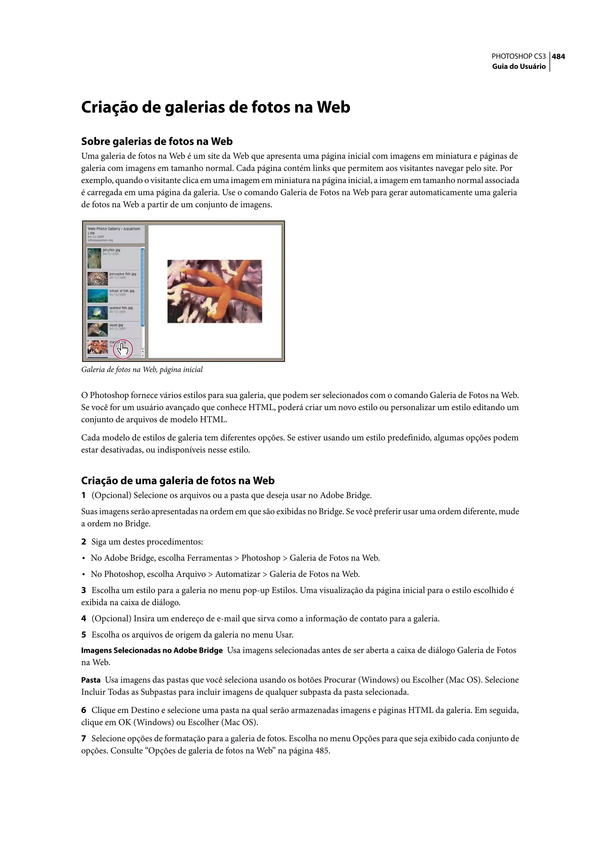 PHOTOSHOP CS3 484
                                                                                                                Guia do Usuário




Criação de galerias de fotos na Web
Sobre galerias de fotos na Web
Uma galeria de fotos na Web é um site da Web que apresenta uma página inicial com imagens em miniatura e páginas de
galeria com imagens em tamanho normal. Cada página contém links que permitem aos visitantes navegar pelo site. Por
exemplo, quando o visitante clica em uma imagem em miniatura na página inicial, a imagem em tamanho normal associada
é carregada em uma página da galeria. Use o comando Galeria de Fotos na Web para gerar automaticamente uma galeria
de fotos na Web a partir de um conjunto de imagens.




Galeria de fotos na Web, página inicial


O Photoshop fornece vários estilos para sua galeria, que podem ser selecionados com o comando Galeria de Fotos na Web.
Se você for um usuário avançado que conhece HTML, poderá criar um novo estilo ou personalizar um estilo editando um
conjunto de arquivos de modelo HTML.

Cada modelo de estilos de galeria tem diferentes opções. Se estiver usando um estilo predefinido, algumas opções podem
estar desativadas, ou indisponíveis nesse estilo.


Criação de uma galeria de fotos na Web
1 (Opcional) Selecione os arquivos ou a pasta que deseja usar no Adobe Bridge.
Suas imagens serão apresentadas na ordem em que são exibidas no Bridge. Se você preferir usar uma ordem diferente, mude
a ordem no Bridge.

2 Siga um destes procedimentos:
• No Adobe Bridge, escolha Ferramentas > Photoshop > Galeria de Fotos na Web.
• No Photoshop, escolha Arquivo > Automatizar > Galeria de Fotos na Web.
3 Escolha um estilo para a galeria no menu pop-up Estilos. Uma visualização da página inicial para o estilo escolhido é
exibida na caixa de diálogo.
4 (Opcional) Insira um endereço de e-mail que sirva como a informação de contato para a galeria.
5 Escolha os arquivos de origem da galeria no menu Usar.
Imagens Selecionadas no Adobe Bridge Usa imagens selecionadas antes de ser aberta a caixa de diálogo Galeria de Fotos
na Web.
Pasta Usa imagens das pastas que você seleciona usando os botões Procurar (Windows) ou Escolher (Mac OS). Selecione
Incluir Todas as Subpastas para incluir imagens de qualquer subpasta da pasta selecionada.

6 Clique em Destino e selecione uma pasta na qual serão armazenadas imagens e páginas HTML da galeria. Em seguida,
clique em OK (Windows) ou Escolher (Mac OS).
7 Selecione opções de formatação para a galeria de fotos. Escolha no menu Opções para que seja exibido cada conjunto de
opções. Consulte “Opções de galeria de fotos na Web” na página 485.
 