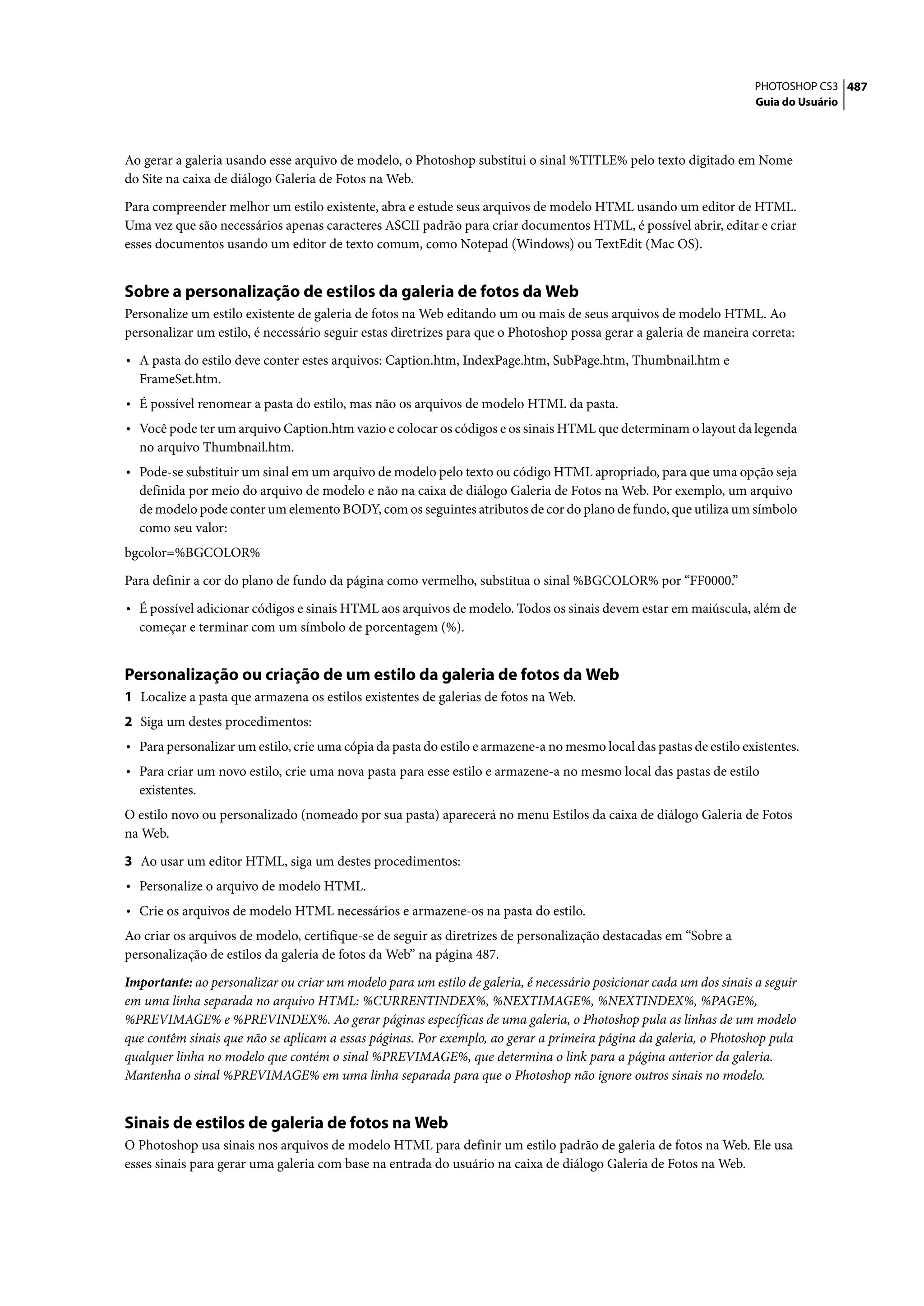 PHOTOSHOP CS3 487
                                                                                                                     Guia do Usuário




Ao gerar a galeria usando esse arquivo de modelo, o Photoshop substitui o sinal %TITLE% pelo texto digitado em Nome
do Site na caixa de diálogo Galeria de Fotos na Web.

Para compreender melhor um estilo existente, abra e estude seus arquivos de modelo HTML usando um editor de HTML.
Uma vez que são necessários apenas caracteres ASCII padrão para criar documentos HTML, é possível abrir, editar e criar
esses documentos usando um editor de texto comum, como Notepad (Windows) ou TextEdit (Mac OS).


Sobre a personalização de estilos da galeria de fotos da Web
Personalize um estilo existente de galeria de fotos na Web editando um ou mais de seus arquivos de modelo HTML. Ao
personalizar um estilo, é necessário seguir estas diretrizes para que o Photoshop possa gerar a galeria de maneira correta:

• A pasta do estilo deve conter estes arquivos: Caption.htm, IndexPage.htm, SubPage.htm, Thumbnail.htm e
  FrameSet.htm.
• É possível renomear a pasta do estilo, mas não os arquivos de modelo HTML da pasta.
• Você pode ter um arquivo Caption.htm vazio e colocar os códigos e os sinais HTML que determinam o layout da legenda
  no arquivo Thumbnail.htm.
• Pode-se substituir um sinal em um arquivo de modelo pelo texto ou código HTML apropriado, para que uma opção seja
  definida por meio do arquivo de modelo e não na caixa de diálogo Galeria de Fotos na Web. Por exemplo, um arquivo
  de modelo pode conter um elemento BODY, com os seguintes atributos de cor do plano de fundo, que utiliza um símbolo
  como seu valor:
bgcolor=%BGCOLOR%

Para definir a cor do plano de fundo da página como vermelho, substitua o sinal %BGCOLOR% por “FF0000.”

• É possível adicionar códigos e sinais HTML aos arquivos de modelo. Todos os sinais devem estar em maiúscula, além de
  começar e terminar com um símbolo de porcentagem (%).


Personalização ou criação de um estilo da galeria de fotos da Web
1 Localize a pasta que armazena os estilos existentes de galerias de fotos na Web.
2 Siga um destes procedimentos:
• Para personalizar um estilo, crie uma cópia da pasta do estilo e armazene-a no mesmo local das pastas de estilo existentes.
• Para criar um novo estilo, crie uma nova pasta para esse estilo e armazene-a no mesmo local das pastas de estilo
  existentes.
O estilo novo ou personalizado (nomeado por sua pasta) aparecerá no menu Estilos da caixa de diálogo Galeria de Fotos
na Web.

3 Ao usar um editor HTML, siga um destes procedimentos:
• Personalize o arquivo de modelo HTML.
• Crie os arquivos de modelo HTML necessários e armazene-os na pasta do estilo.
Ao criar os arquivos de modelo, certifique-se de seguir as diretrizes de personalização destacadas em “Sobre a
personalização de estilos da galeria de fotos da Web” na página 487.

Importante: ao personalizar ou criar um modelo para um estilo de galeria, é necessário posicionar cada um dos sinais a seguir
em uma linha separada no arquivo HTML: %CURRENTINDEX%, %NEXTIMAGE%, %NEXTINDEX%, %PAGE%,
%PREVIMAGE% e %PREVINDEX%. Ao gerar páginas específicas de uma galeria, o Photoshop pula as linhas de um modelo
que contêm sinais que não se aplicam a essas páginas. Por exemplo, ao gerar a primeira página da galeria, o Photoshop pula
qualquer linha no modelo que contém o sinal %PREVIMAGE%, que determina o link para a página anterior da galeria.
Mantenha o sinal %PREVIMAGE% em uma linha separada para que o Photoshop não ignore outros sinais no modelo.


Sinais de estilos de galeria de fotos na Web
O Photoshop usa sinais nos arquivos de modelo HTML para definir um estilo padrão de galeria de fotos na Web. Ele usa
esses sinais para gerar uma galeria com base na entrada do usuário na caixa de diálogo Galeria de Fotos na Web.
 