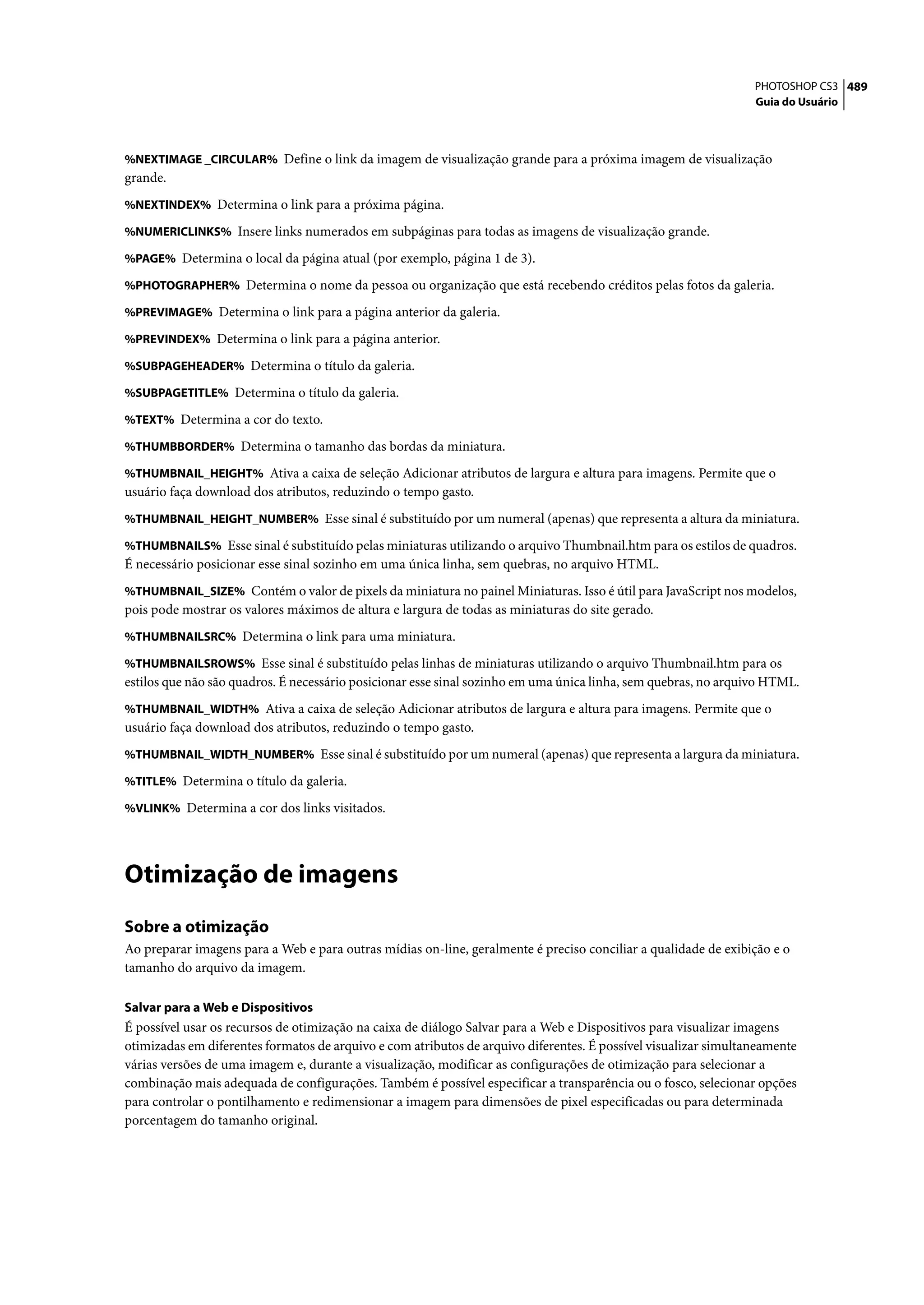 PHOTOSHOP CS3 489
                                                                                                                 Guia do Usuário



%NEXTIMAGE _CIRCULAR% Define o link da imagem de visualização grande para a próxima imagem de visualização
grande.
%NEXTINDEX% Determina o link para a próxima página.

%NUMERICLINKS% Insere links numerados em subpáginas para todas as imagens de visualização grande.

%PAGE% Determina o local da página atual (por exemplo, página 1 de 3).

%PHOTOGRAPHER% Determina o nome da pessoa ou organização que está recebendo créditos pelas fotos da galeria.

%PREVIMAGE% Determina o link para a página anterior da galeria.

%PREVINDEX% Determina o link para a página anterior.

%SUBPAGEHEADER% Determina o título da galeria.

%SUBPAGETITLE% Determina o título da galeria.

%TEXT% Determina a cor do texto.

%THUMBBORDER% Determina o tamanho das bordas da miniatura.

%THUMBNAIL_HEIGHT% Ativa a caixa de seleção Adicionar atributos de largura e altura para imagens. Permite que o
usuário faça download dos atributos, reduzindo o tempo gasto.
%THUMBNAIL_HEIGHT_NUMBER% Esse sinal é substituído por um numeral (apenas) que representa a altura da miniatura.

%THUMBNAILS% Esse sinal é substituído pelas miniaturas utilizando o arquivo Thumbnail.htm para os estilos de quadros.
É necessário posicionar esse sinal sozinho em uma única linha, sem quebras, no arquivo HTML.
%THUMBNAIL_SIZE% Contém o valor de pixels da miniatura no painel Miniaturas. Isso é útil para JavaScript nos modelos,
pois pode mostrar os valores máximos de altura e largura de todas as miniaturas do site gerado.
%THUMBNAILSRC% Determina o link para uma miniatura.

%THUMBNAILSROWS% Esse sinal é substituído pelas linhas de miniaturas utilizando o arquivo Thumbnail.htm para os
estilos que não são quadros. É necessário posicionar esse sinal sozinho em uma única linha, sem quebras, no arquivo HTML.
%THUMBNAIL_WIDTH% Ativa a caixa de seleção Adicionar atributos de largura e altura para imagens. Permite que o
usuário faça download dos atributos, reduzindo o tempo gasto.
%THUMBNAIL_WIDTH_NUMBER% Esse sinal é substituído por um numeral (apenas) que representa a largura da miniatura.

%TITLE% Determina o título da galeria.

%VLINK% Determina a cor dos links visitados.




Otimização de imagens
Sobre a otimização
Ao preparar imagens para a Web e para outras mídias on-line, geralmente é preciso conciliar a qualidade de exibição e o
tamanho do arquivo da imagem.

Salvar para a Web e Dispositivos
É possível usar os recursos de otimização na caixa de diálogo Salvar para a Web e Dispositivos para visualizar imagens
otimizadas em diferentes formatos de arquivo e com atributos de arquivo diferentes. É possível visualizar simultaneamente
várias versões de uma imagem e, durante a visualização, modificar as configurações de otimização para selecionar a
combinação mais adequada de configurações. Também é possível especificar a transparência ou o fosco, selecionar opções
para controlar o pontilhamento e redimensionar a imagem para dimensões de pixel especificadas ou para determinada
porcentagem do tamanho original.
 