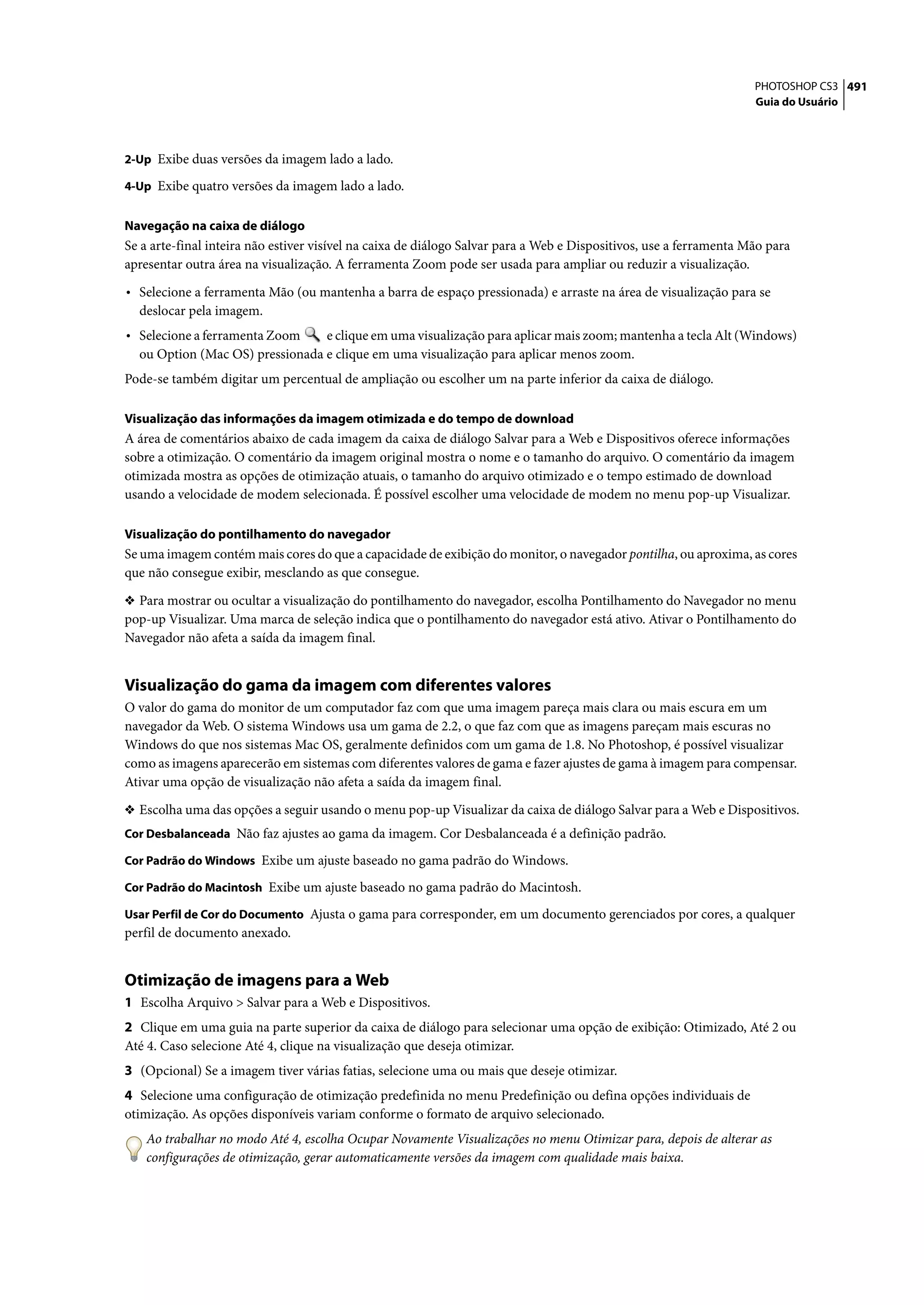 PHOTOSHOP CS3 491
                                                                                                                    Guia do Usuário



2-Up Exibe duas versões da imagem lado a lado.

4-Up Exibe quatro versões da imagem lado a lado.


Navegação na caixa de diálogo
Se a arte-final inteira não estiver visível na caixa de diálogo Salvar para a Web e Dispositivos, use a ferramenta Mão para
apresentar outra área na visualização. A ferramenta Zoom pode ser usada para ampliar ou reduzir a visualização.

• Selecione a ferramenta Mão (ou mantenha a barra de espaço pressionada) e arraste na área de visualização para se
  deslocar pela imagem.
• Selecione a ferramenta Zoom    e clique em uma visualização para aplicar mais zoom; mantenha a tecla Alt (Windows)
  ou Option (Mac OS) pressionada e clique em uma visualização para aplicar menos zoom.
Pode-se também digitar um percentual de ampliação ou escolher um na parte inferior da caixa de diálogo.

Visualização das informações da imagem otimizada e do tempo de download
A área de comentários abaixo de cada imagem da caixa de diálogo Salvar para a Web e Dispositivos oferece informações
sobre a otimização. O comentário da imagem original mostra o nome e o tamanho do arquivo. O comentário da imagem
otimizada mostra as opções de otimização atuais, o tamanho do arquivo otimizado e o tempo estimado de download
usando a velocidade de modem selecionada. É possível escolher uma velocidade de modem no menu pop-up Visualizar.

Visualização do pontilhamento do navegador
Se uma imagem contém mais cores do que a capacidade de exibição do monitor, o navegador pontilha, ou aproxima, as cores
que não consegue exibir, mesclando as que consegue.

❖ Para mostrar ou ocultar a visualização do pontilhamento do navegador, escolha Pontilhamento do Navegador no menu
pop-up Visualizar. Uma marca de seleção indica que o pontilhamento do navegador está ativo. Ativar o Pontilhamento do
Navegador não afeta a saída da imagem final.


Visualização do gama da imagem com diferentes valores
O valor do gama do monitor de um computador faz com que uma imagem pareça mais clara ou mais escura em um
navegador da Web. O sistema Windows usa um gama de 2.2, o que faz com que as imagens pareçam mais escuras no
Windows do que nos sistemas Mac OS, geralmente definidos com um gama de 1.8. No Photoshop, é possível visualizar
como as imagens aparecerão em sistemas com diferentes valores de gama e fazer ajustes de gama à imagem para compensar.
Ativar uma opção de visualização não afeta a saída da imagem final.

❖ Escolha uma das opções a seguir usando o menu pop-up Visualizar da caixa de diálogo Salvar para a Web e Dispositivos.
Cor Desbalanceada Não faz ajustes ao gama da imagem. Cor Desbalanceada é a definição padrão.

Cor Padrão do Windows Exibe um ajuste baseado no gama padrão do Windows.

Cor Padrão do Macintosh Exibe um ajuste baseado no gama padrão do Macintosh.

Usar Perfil de Cor do Documento Ajusta o gama para corresponder, em um documento gerenciados por cores, a qualquer
perfil de documento anexado.


Otimização de imagens para a Web
1 Escolha Arquivo > Salvar para a Web e Dispositivos.
2 Clique em uma guia na parte superior da caixa de diálogo para selecionar uma opção de exibição: Otimizado, Até 2 ou
Até 4. Caso selecione Até 4, clique na visualização que deseja otimizar.
3 (Opcional) Se a imagem tiver várias fatias, selecione uma ou mais que deseje otimizar.
4 Selecione uma configuração de otimização predefinida no menu Predefinição ou defina opções individuais de
otimização. As opções disponíveis variam conforme o formato de arquivo selecionado.
    Ao trabalhar no modo Até 4, escolha Ocupar Novamente Visualizações no menu Otimizar para, depois de alterar as
    configurações de otimização, gerar automaticamente versões da imagem com qualidade mais baixa.
 