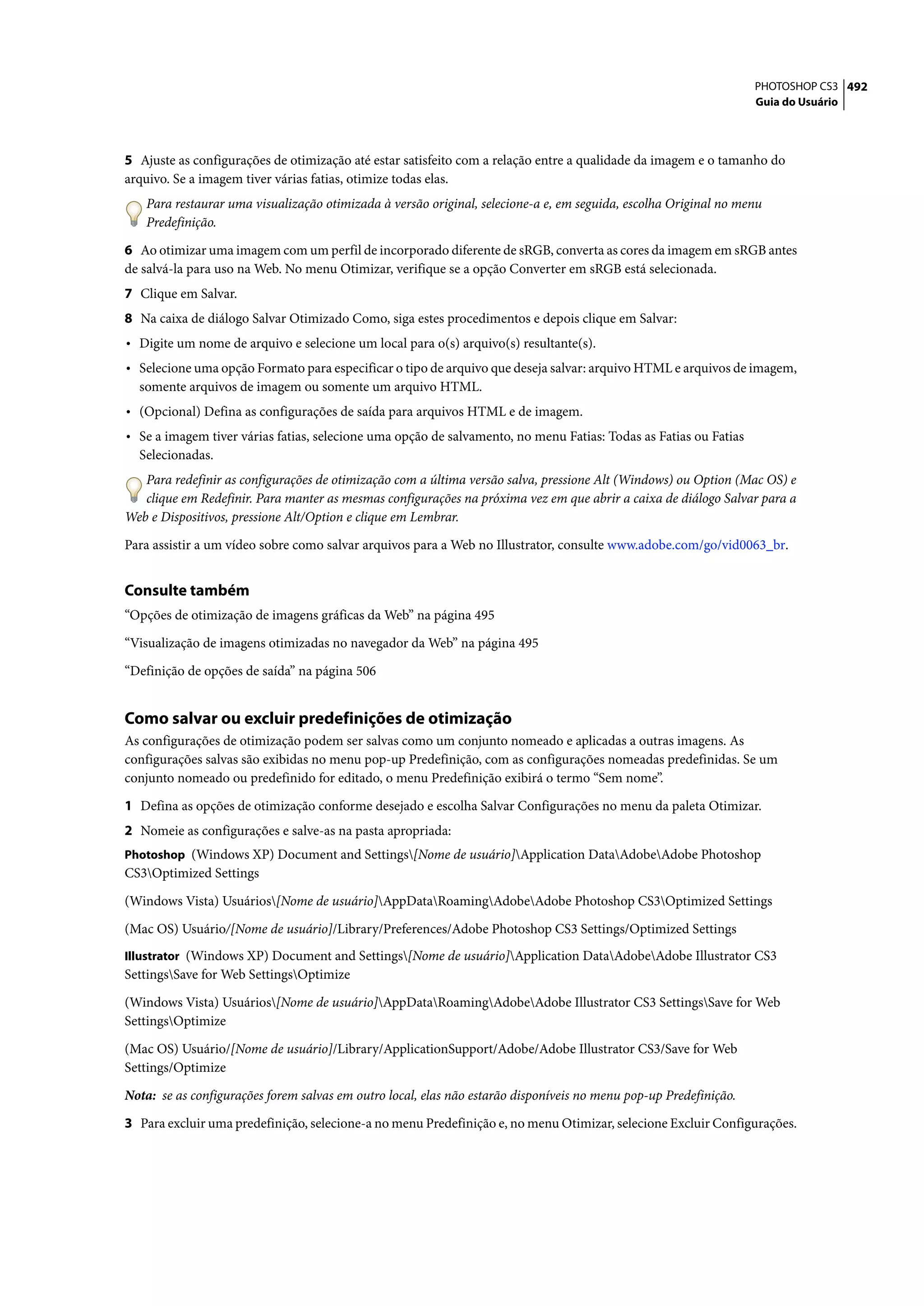 PHOTOSHOP CS3 492
                                                                                                                   Guia do Usuário




5 Ajuste as configurações de otimização até estar satisfeito com a relação entre a qualidade da imagem e o tamanho do
arquivo. Se a imagem tiver várias fatias, otimize todas elas.
   Para restaurar uma visualização otimizada à versão original, selecione-a e, em seguida, escolha Original no menu
   Predefinição.

6 Ao otimizar uma imagem com um perfil de incorporado diferente de sRGB, converta as cores da imagem em sRGB antes
de salvá-la para uso na Web. No menu Otimizar, verifique se a opção Converter em sRGB está selecionada.
7 Clique em Salvar.
8 Na caixa de diálogo Salvar Otimizado Como, siga estes procedimentos e depois clique em Salvar:
• Digite um nome de arquivo e selecione um local para o(s) arquivo(s) resultante(s).
• Selecione uma opção Formato para especificar o tipo de arquivo que deseja salvar: arquivo HTML e arquivos de imagem,
  somente arquivos de imagem ou somente um arquivo HTML.
• (Opcional) Defina as configurações de saída para arquivos HTML e de imagem.
• Se a imagem tiver várias fatias, selecione uma opção de salvamento, no menu Fatias: Todas as Fatias ou Fatias
  Selecionadas.
   Para redefinir as configurações de otimização com a última versão salva, pressione Alt (Windows) ou Option (Mac OS) e
   clique em Redefinir. Para manter as mesmas configurações na próxima vez em que abrir a caixa de diálogo Salvar para a
Web e Dispositivos, pressione Alt/Option e clique em Lembrar.

Para assistir a um vídeo sobre como salvar arquivos para a Web no Illustrator, consulte www.adobe.com/go/vid0063_br.


Consulte também
“Opções de otimização de imagens gráficas da Web” na página 495

“Visualização de imagens otimizadas no navegador da Web” na página 495

“Definição de opções de saída” na página 506


Como salvar ou excluir predefinições de otimização
As configurações de otimização podem ser salvas como um conjunto nomeado e aplicadas a outras imagens. As
configurações salvas são exibidas no menu pop-up Predefinição, com as configurações nomeadas predefinidas. Se um
conjunto nomeado ou predefinido for editado, o menu Predefinição exibirá o termo “Sem nome”.

1 Defina as opções de otimização conforme desejado e escolha Salvar Configurações no menu da paleta Otimizar.
2 Nomeie as configurações e salve-as na pasta apropriada:
Photoshop (Windows XP) Document and Settings[Nome de usuário]Application DataAdobeAdobe Photoshop
CS3Optimized Settings

(Windows Vista) Usuários[Nome de usuário]AppDataRoamingAdobeAdobe Photoshop CS3Optimized Settings

(Mac OS) Usuário/[Nome de usuário]/Library/Preferences/Adobe Photoshop CS3 Settings/Optimized Settings
Illustrator (Windows XP) Document and Settings[Nome de usuário]Application DataAdobeAdobe Illustrator CS3
SettingsSave for Web SettingsOptimize

(Windows Vista) Usuários[Nome de usuário]AppDataRoamingAdobeAdobe Illustrator CS3 SettingsSave for Web
SettingsOptimize

(Mac OS) Usuário/[Nome de usuário]/Library/ApplicationSupport/Adobe/Adobe Illustrator CS3/Save for Web
Settings/Optimize

Nota: se as configurações forem salvas em outro local, elas não estarão disponíveis no menu pop-up Predefinição.

3 Para excluir uma predefinição, selecione-a no menu Predefinição e, no menu Otimizar, selecione Excluir Configurações.
 