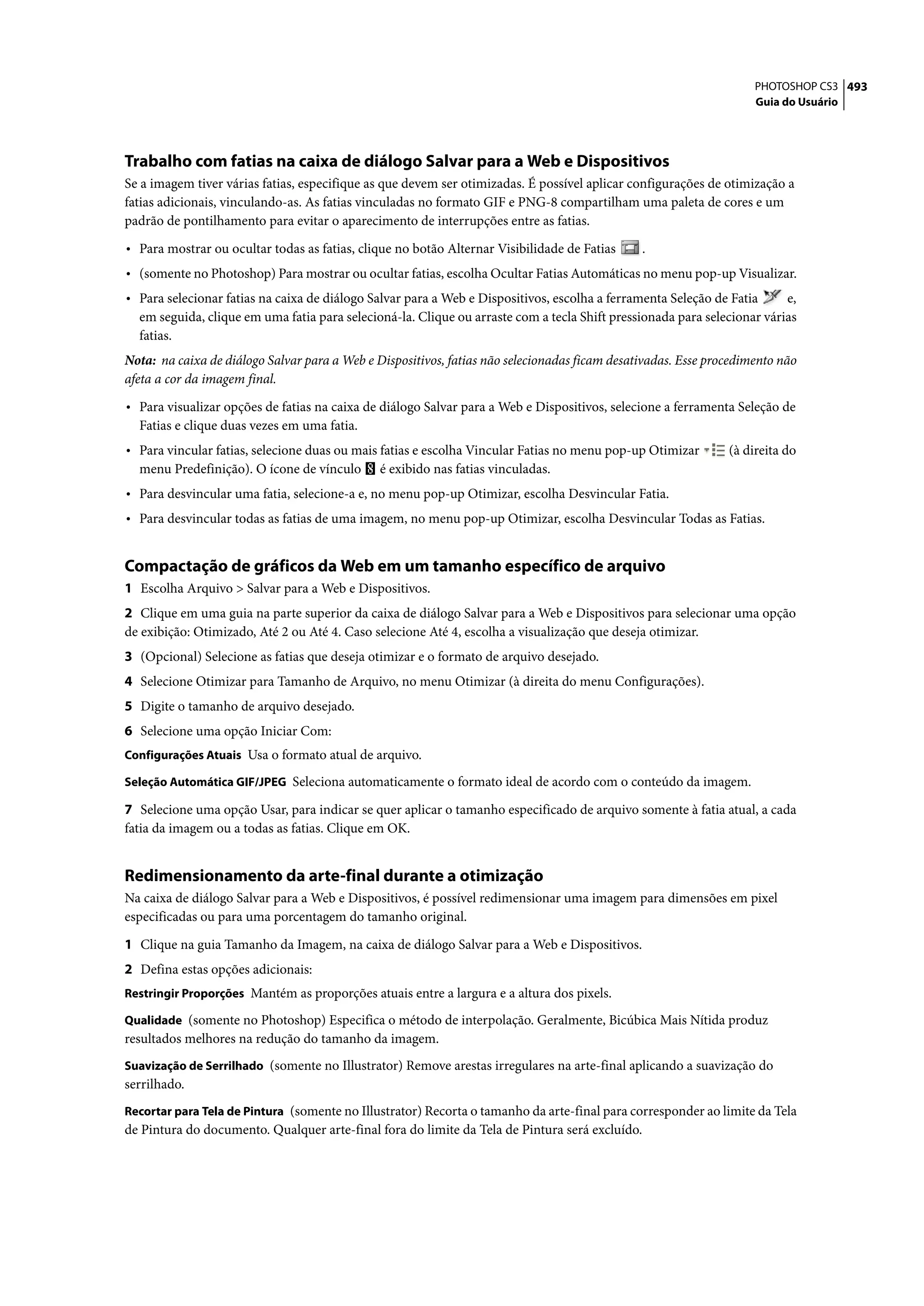 PHOTOSHOP CS3 493
                                                                                                                    Guia do Usuário




Trabalho com fatias na caixa de diálogo Salvar para a Web e Dispositivos
Se a imagem tiver várias fatias, especifique as que devem ser otimizadas. É possível aplicar configurações de otimização a
fatias adicionais, vinculando-as. As fatias vinculadas no formato GIF e PNG-8 compartilham uma paleta de cores e um
padrão de pontilhamento para evitar o aparecimento de interrupções entre as fatias.

• Para mostrar ou ocultar todas as fatias, clique no botão Alternar Visibilidade de Fatias     .
• (somente no Photoshop) Para mostrar ou ocultar fatias, escolha Ocultar Fatias Automáticas no menu pop-up Visualizar.
• Para selecionar fatias na caixa de diálogo Salvar para a Web e Dispositivos, escolha a ferramenta Seleção de Fatia     e,
  em seguida, clique em uma fatia para selecioná-la. Clique ou arraste com a tecla Shift pressionada para selecionar várias
  fatias.
Nota: na caixa de diálogo Salvar para a Web e Dispositivos, fatias não selecionadas ficam desativadas. Esse procedimento não
afeta a cor da imagem final.

• Para visualizar opções de fatias na caixa de diálogo Salvar para a Web e Dispositivos, selecione a ferramenta Seleção de
  Fatias e clique duas vezes em uma fatia.
• Para vincular fatias, selecione duas ou mais fatias e escolha Vincular Fatias no menu pop-up Otimizar        (à direita do
  menu Predefinição). O ícone de vínculo       é exibido nas fatias vinculadas.
• Para desvincular uma fatia, selecione-a e, no menu pop-up Otimizar, escolha Desvincular Fatia.
• Para desvincular todas as fatias de uma imagem, no menu pop-up Otimizar, escolha Desvincular Todas as Fatias.


Compactação de gráficos da Web em um tamanho específico de arquivo
1 Escolha Arquivo > Salvar para a Web e Dispositivos.
2 Clique em uma guia na parte superior da caixa de diálogo Salvar para a Web e Dispositivos para selecionar uma opção
de exibição: Otimizado, Até 2 ou Até 4. Caso selecione Até 4, escolha a visualização que deseja otimizar.
3 (Opcional) Selecione as fatias que deseja otimizar e o formato de arquivo desejado.
4 Selecione Otimizar para Tamanho de Arquivo, no menu Otimizar (à direita do menu Configurações).
5 Digite o tamanho de arquivo desejado.
6 Selecione uma opção Iniciar Com:
Configurações Atuais Usa o formato atual de arquivo.

Seleção Automática GIF/JPEG Seleciona automaticamente o formato ideal de acordo com o conteúdo da imagem.

7 Selecione uma opção Usar, para indicar se quer aplicar o tamanho especificado de arquivo somente à fatia atual, a cada
fatia da imagem ou a todas as fatias. Clique em OK.


Redimensionamento da arte-final durante a otimização
Na caixa de diálogo Salvar para a Web e Dispositivos, é possível redimensionar uma imagem para dimensões em pixel
especificadas ou para uma porcentagem do tamanho original.

1 Clique na guia Tamanho da Imagem, na caixa de diálogo Salvar para a Web e Dispositivos.
2 Defina estas opções adicionais:
Restringir Proporções Mantém as proporções atuais entre a largura e a altura dos pixels.

Qualidade (somente no Photoshop) Especifica o método de interpolação. Geralmente, Bicúbica Mais Nítida produz
resultados melhores na redução do tamanho da imagem.
Suavização de Serrilhado (somente no Illustrator) Remove arestas irregulares na arte-final aplicando a suavização do
serrilhado.
Recortar para Tela de Pintura (somente no Illustrator) Recorta o tamanho da arte-final para corresponder ao limite da Tela
de Pintura do documento. Qualquer arte-final fora do limite da Tela de Pintura será excluído.
 