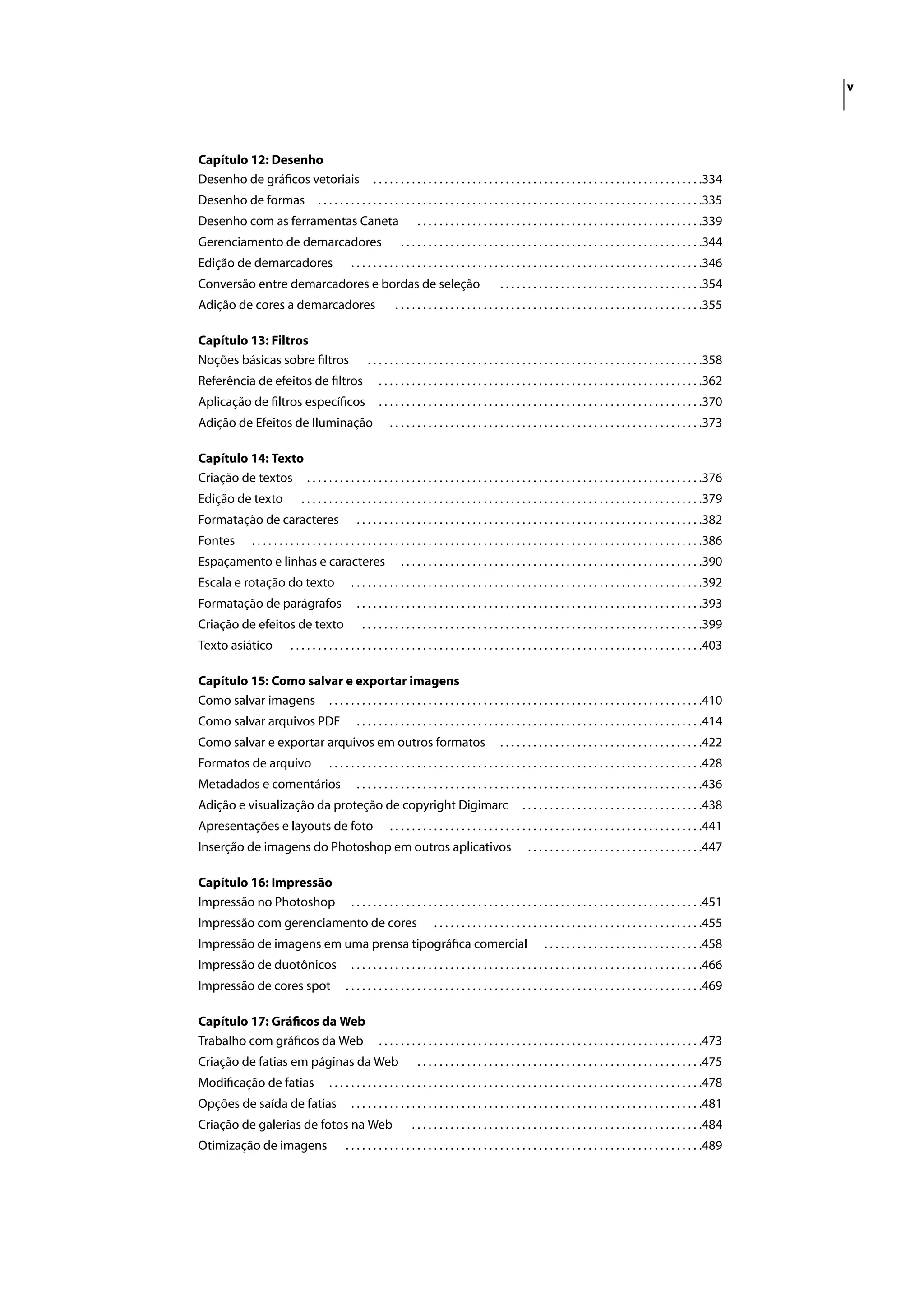 v




Capítulo 12: Desenho
Desenho de gráﬁcos vetoriais                              . . . . . . . . . . . . . . . . . . . . . . . . . . . . . . . . . . . . . . . . . . . . . . . . . . . . . . . . . . . .334
Desenho de formas                      . . . . . . . . . . . . . . . . . . . . . . . . . . . . . . . . . . . . . . . . . . . . . . . . . . . . . . . . . . . . . . . . . . . . . .335
Desenho com as ferramentas Caneta                                         . . . . . . . . . . . . . . . . . . . . . . . . . . . . . . . . . . . . . . . . . . . . . . . . . . . .339
Gerenciamento de demarcadores                                       . . . . . . . . . . . . . . . . . . . . . . . . . . . . . . . . . . . . . . . . . . . . . . . . . . . . . . .344
Edição de demarcadores                             . . . . . . . . . . . . . . . . . . . . . . . . . . . . . . . . . . . . . . . . . . . . . . . . . . . . . . . . . . . . . . . .346
Conversão entre demarcadores e bordas de seleção                                                       . . . . . . . . . . . . . . . . . . . . . . . . . . . . . . . . . . . . .354
Adição de cores a demarcadores                                    . . . . . . . . . . . . . . . . . . . . . . . . . . . . . . . . . . . . . . . . . . . . . . . . . . . . . . . .355

Capítulo 13: Filtros
Noções básicas sobre ﬁltros                             . . . . . . . . . . . . . . . . . . . . . . . . . . . . . . . . . . . . . . . . . . . . . . . . . . . . . . . . . . . . .358
Referência de efeitos de ﬁltros                             . . . . . . . . . . . . . . . . . . . . . . . . . . . . . . . . . . . . . . . . . . . . . . . . . . . . . . . . . . .362
Aplicação de ﬁltros especíﬁcos                              . . . . . . . . . . . . . . . . . . . . . . . . . . . . . . . . . . . . . . . . . . . . . . . . . . . . . . . . . . .370
Adição de Efeitos de Iluminação                                 . . . . . . . . . . . . . . . . . . . . . . . . . . . . . . . . . . . . . . . . . . . . . . . . . . . . . . . . .373

Capítulo 14: Texto
Criação de textos . . . . . . . . . . . . . . . . . . . . . . . . . . . . . . . . . . . . . . . . . . . . . . . . . . . . . . . . . . . . . . . . . . . . . . . .376
Edição de texto                  . . . . . . . . . . . . . . . . . . . . . . . . . . . . . . . . . . . . . . . . . . . . . . . . . . . . . . . . . . . . . . . . . . . . . . . . .379
Formatação de caracteres                             . . . . . . . . . . . . . . . . . . . . . . . . . . . . . . . . . . . . . . . . . . . . . . . . . . . . . . . . . . . . . . .382
Fontes          . . . . . . . . . . . . . . . . . . . . . . . . . . . . . . . . . . . . . . . . . . . . . . . . . . . . . . . . . . . . . . . . . . . . . . . . . . . . . . . . . .386
Espaçamento e linhas e caracteres                                   . . . . . . . . . . . . . . . . . . . . . . . . . . . . . . . . . . . . . . . . . . . . . . . . . . . . . . .390
Escala e rotação do texto                          . . . . . . . . . . . . . . . . . . . . . . . . . . . . . . . . . . . . . . . . . . . . . . . . . . . . . . . . . . . . . . . .392
Formatação de parágrafos                             . . . . . . . . . . . . . . . . . . . . . . . . . . . . . . . . . . . . . . . . . . . . . . . . . . . . . . . . . . . . . . .393
Criação de efeitos de texto                           . . . . . . . . . . . . . . . . . . . . . . . . . . . . . . . . . . . . . . . . . . . . . . . . . . . . . . . . . . . . . .399
Texto asiático               . . . . . . . . . . . . . . . . . . . . . . . . . . . . . . . . . . . . . . . . . . . . . . . . . . . . . . . . . . . . . . . . . . . . . . . . . . .403

Capítulo 15: Como salvar e exportar imagens
Como salvar imagens . . . . . . . . . . . . . . . . . . . . . . . . . . . . . . . . . . . . . . . . . . . . . . . . . . . . . . . . . . . . . . . . . . . .410
Como salvar arquivos PDF                             . . . . . . . . . . . . . . . . . . . . . . . . . . . . . . . . . . . . . . . . . . . . . . . . . . . . . . . . . . . . . . .414
Como salvar e exportar arquivos em outros formatos                                                     . . . . . . . . . . . . . . . . . . . . . . . . . . . . . . . . . . . . .422
Formatos de arquivo                        . . . . . . . . . . . . . . . . . . . . . . . . . . . . . . . . . . . . . . . . . . . . . . . . . . . . . . . . . . . . . . . . . . . .428
Metadados e comentários                              . . . . . . . . . . . . . . . . . . . . . . . . . . . . . . . . . . . . . . . . . . . . . . . . . . . . . . . . . . . . . . .436
Adição e visualização da proteção de copyright Digimarc                                                        . . . . . . . . . . . . . . . . . . . . . . . . . . . . . . . . .438
Apresentações e layouts de foto                                 . . . . . . . . . . . . . . . . . . . . . . . . . . . . . . . . . . . . . . . . . . . . . . . . . . . . . . . . .441
Inserção de imagens do Photoshop em outros aplicativos                                                           . . . . . . . . . . . . . . . . . . . . . . . . . . . . . . . .447

Capítulo 16: Impressão
Impressão no Photoshop                             . . . . . . . . . . . . . . . . . . . . . . . . . . . . . . . . . . . . . . . . . . . . . . . . . . . . . . . . . . . . . . . .451
Impressão com gerenciamento de cores                                            . . . . . . . . . . . . . . . . . . . . . . . . . . . . . . . . . . . . . . . . . . . . . . . . .455
Impressão de imagens em uma prensa tipográﬁca comercial                                                                . . . . . . . . . . . . . . . . . . . . . . . . . . . . .458
Impressão de duotônicos                            . . . . . . . . . . . . . . . . . . . . . . . . . . . . . . . . . . . . . . . . . . . . . . . . . . . . . . . . . . . . . . . .466
Impressão de cores spot                          . . . . . . . . . . . . . . . . . . . . . . . . . . . . . . . . . . . . . . . . . . . . . . . . . . . . . . . . . . . . . . . . .469

Capítulo 17: Gráﬁcos da Web
Trabalho com gráﬁcos da Web                                 . . . . . . . . . . . . . . . . . . . . . . . . . . . . . . . . . . . . . . . . . . . . . . . . . . . . . . . . . . .473
Criação de fatias em páginas da Web                                       . . . . . . . . . . . . . . . . . . . . . . . . . . . . . . . . . . . . . . . . . . . . . . . . . . . .475
Modiﬁcação de fatias                       . . . . . . . . . . . . . . . . . . . . . . . . . . . . . . . . . . . . . . . . . . . . . . . . . . . . . . . . . . . . . . . . . . . .478
Opções de saída de fatias                          . . . . . . . . . . . . . . . . . . . . . . . . . . . . . . . . . . . . . . . . . . . . . . . . . . . . . . . . . . . . . . . .481
Criação de galerias de fotos na Web                                     . . . . . . . . . . . . . . . . . . . . . . . . . . . . . . . . . . . . . . . . . . . . . . . . . . . . .484
Otimização de imagens                            . . . . . . . . . . . . . . . . . . . . . . . . . . . . . . . . . . . . . . . . . . . . . . . . . . . . . . . . . . . . . . . . .489
 