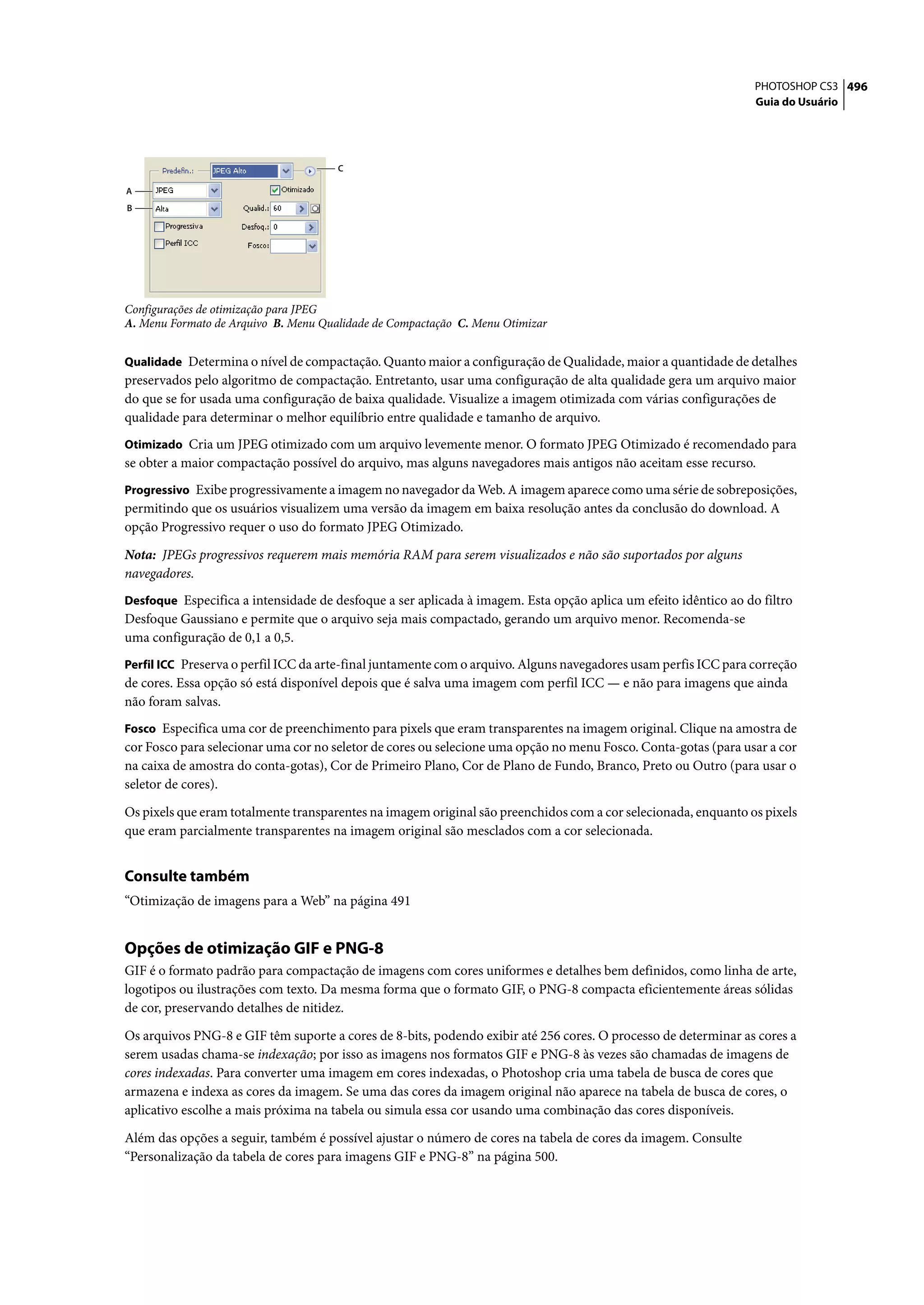 PHOTOSHOP CS3 496
                                                                                                                 Guia do Usuário




                                      C

A
B




Configurações de otimização para JPEG
A. Menu Formato de Arquivo B. Menu Qualidade de Compactação C. Menu Otimizar


Qualidade Determina o nível de compactação. Quanto maior a configuração de Qualidade, maior a quantidade de detalhes
preservados pelo algoritmo de compactação. Entretanto, usar uma configuração de alta qualidade gera um arquivo maior
do que se for usada uma configuração de baixa qualidade. Visualize a imagem otimizada com várias configurações de
qualidade para determinar o melhor equilíbrio entre qualidade e tamanho de arquivo.
Otimizado Cria um JPEG otimizado com um arquivo levemente menor. O formato JPEG Otimizado é recomendado para
se obter a maior compactação possível do arquivo, mas alguns navegadores mais antigos não aceitam esse recurso.
Progressivo Exibe progressivamente a imagem no navegador da Web. A imagem aparece como uma série de sobreposições,
permitindo que os usuários visualizem uma versão da imagem em baixa resolução antes da conclusão do download. A
opção Progressivo requer o uso do formato JPEG Otimizado.

Nota: JPEGs progressivos requerem mais memória RAM para serem visualizados e não são suportados por alguns
navegadores.
Desfoque Especifica a intensidade de desfoque a ser aplicada à imagem. Esta opção aplica um efeito idêntico ao do filtro
Desfoque Gaussiano e permite que o arquivo seja mais compactado, gerando um arquivo menor. Recomenda-se
uma configuração de 0,1 a 0,5.
Perfil ICC Preserva o perfil ICC da arte-final juntamente com o arquivo. Alguns navegadores usam perfis ICC para correção
de cores. Essa opção só está disponível depois que é salva uma imagem com perfil ICC — e não para imagens que ainda
não foram salvas.
Fosco Especifica uma cor de preenchimento para pixels que eram transparentes na imagem original. Clique na amostra de
cor Fosco para selecionar uma cor no seletor de cores ou selecione uma opção no menu Fosco. Conta-gotas (para usar a cor
na caixa de amostra do conta-gotas), Cor de Primeiro Plano, Cor de Plano de Fundo, Branco, Preto ou Outro (para usar o
seletor de cores).
Os pixels que eram totalmente transparentes na imagem original são preenchidos com a cor selecionada, enquanto os pixels
que eram parcialmente transparentes na imagem original são mesclados com a cor selecionada.


Consulte também
“Otimização de imagens para a Web” na página 491


Opções de otimização GIF e PNG-8
GIF é o formato padrão para compactação de imagens com cores uniformes e detalhes bem definidos, como linha de arte,
logotipos ou ilustrações com texto. Da mesma forma que o formato GIF, o PNG-8 compacta eficientemente áreas sólidas
de cor, preservando detalhes de nitidez.

Os arquivos PNG-8 e GIF têm suporte a cores de 8-bits, podendo exibir até 256 cores. O processo de determinar as cores a
serem usadas chama-se indexação; por isso as imagens nos formatos GIF e PNG-8 às vezes são chamadas de imagens de
cores indexadas. Para converter uma imagem em cores indexadas, o Photoshop cria uma tabela de busca de cores que
armazena e indexa as cores da imagem. Se uma das cores da imagem original não aparece na tabela de busca de cores, o
aplicativo escolhe a mais próxima na tabela ou simula essa cor usando uma combinação das cores disponíveis.

Além das opções a seguir, também é possível ajustar o número de cores na tabela de cores da imagem. Consulte
“Personalização da tabela de cores para imagens GIF e PNG-8” na página 500.
 
