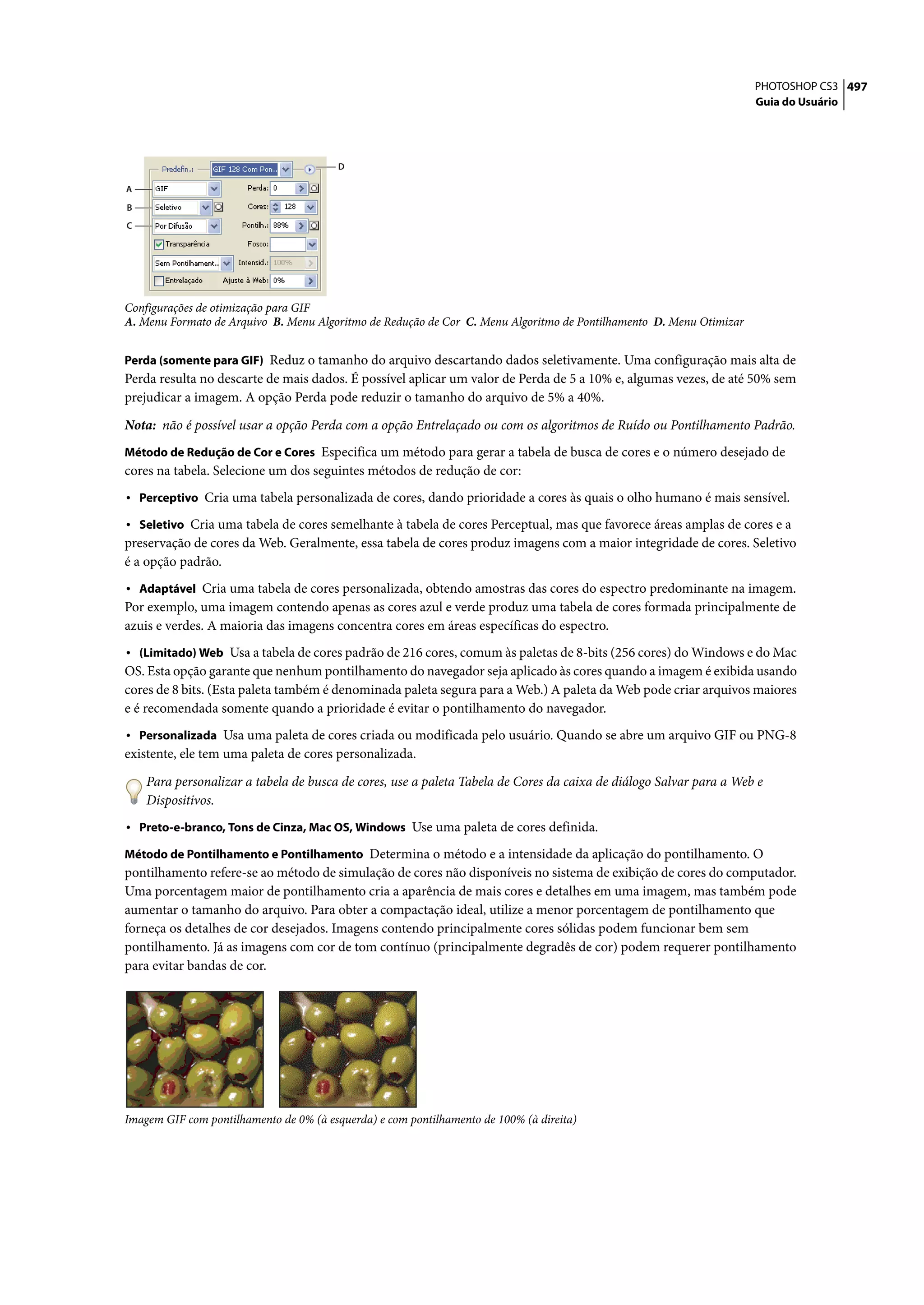 PHOTOSHOP CS3 497
                                                                                                                     Guia do Usuário




                                         D

A
B
C




Configurações de otimização para GIF
A. Menu Formato de Arquivo B. Menu Algoritmo de Redução de Cor C. Menu Algoritmo de Pontilhamento D. Menu Otimizar


Perda (somente para GIF) Reduz o tamanho do arquivo descartando dados seletivamente. Uma configuração mais alta de
Perda resulta no descarte de mais dados. É possível aplicar um valor de Perda de 5 a 10% e, algumas vezes, de até 50% sem
prejudicar a imagem. A opção Perda pode reduzir o tamanho do arquivo de 5% a 40%.

Nota: não é possível usar a opção Perda com a opção Entrelaçado ou com os algoritmos de Ruído ou Pontilhamento Padrão.
Método de Redução de Cor e Cores Especifica um método para gerar a tabela de busca de cores e o número desejado de
cores na tabela. Selecione um dos seguintes métodos de redução de cor:
• Perceptivo Cria uma tabela personalizada de cores, dando prioridade a cores às quais o olho humano é mais sensível.
• Seletivo Cria uma tabela de cores semelhante à tabela de cores Perceptual, mas que favorece áreas amplas de cores e a
preservação de cores da Web. Geralmente, essa tabela de cores produz imagens com a maior integridade de cores. Seletivo
é a opção padrão.
• Adaptável Cria uma tabela de cores personalizada, obtendo amostras das cores do espectro predominante na imagem.
Por exemplo, uma imagem contendo apenas as cores azul e verde produz uma tabela de cores formada principalmente de
azuis e verdes. A maioria das imagens concentra cores em áreas específicas do espectro.
• (Limitado) Web Usa a tabela de cores padrão de 216 cores, comum às paletas de 8-bits (256 cores) do Windows e do Mac
OS. Esta opção garante que nenhum pontilhamento do navegador seja aplicado às cores quando a imagem é exibida usando
cores de 8 bits. (Esta paleta também é denominada paleta segura para a Web.) A paleta da Web pode criar arquivos maiores
e é recomendada somente quando a prioridade é evitar o pontilhamento do navegador.
• Personalizada Usa uma paleta de cores criada ou modificada pelo usuário. Quando se abre um arquivo GIF ou PNG-8
existente, ele tem uma paleta de cores personalizada.

    Para personalizar a tabela de busca de cores, use a paleta Tabela de Cores da caixa de diálogo Salvar para a Web e
    Dispositivos.
• Preto-e-branco, Tons de Cinza, Mac OS, Windows Use uma paleta de cores definida.
Método de Pontilhamento e Pontilhamento Determina o método e a intensidade da aplicação do pontilhamento. O
pontilhamento refere-se ao método de simulação de cores não disponíveis no sistema de exibição de cores do computador.
Uma porcentagem maior de pontilhamento cria a aparência de mais cores e detalhes em uma imagem, mas também pode
aumentar o tamanho do arquivo. Para obter a compactação ideal, utilize a menor porcentagem de pontilhamento que
forneça os detalhes de cor desejados. Imagens contendo principalmente cores sólidas podem funcionar bem sem
pontilhamento. Já as imagens com cor de tom contínuo (principalmente degradês de cor) podem requerer pontilhamento
para evitar bandas de cor.




Imagem GIF com pontilhamento de 0% (à esquerda) e com pontilhamento de 100% (à direita)
 