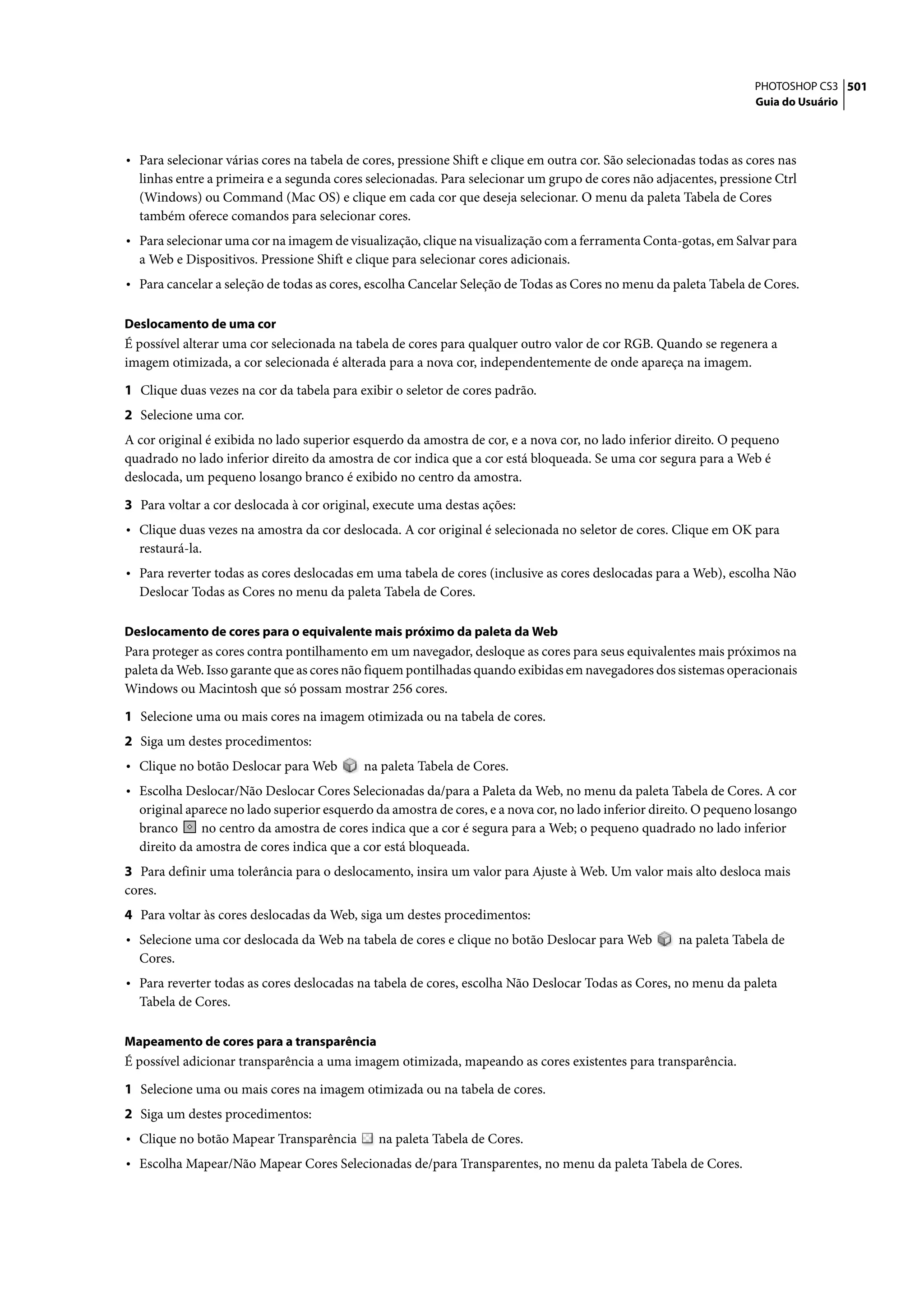 PHOTOSHOP CS3 501
                                                                                                                     Guia do Usuário




• Para selecionar várias cores na tabela de cores, pressione Shift e clique em outra cor. São selecionadas todas as cores nas
  linhas entre a primeira e a segunda cores selecionadas. Para selecionar um grupo de cores não adjacentes, pressione Ctrl
  (Windows) ou Command (Mac OS) e clique em cada cor que deseja selecionar. O menu da paleta Tabela de Cores
  também oferece comandos para selecionar cores.
• Para selecionar uma cor na imagem de visualização, clique na visualização com a ferramenta Conta-gotas, em Salvar para
  a Web e Dispositivos. Pressione Shift e clique para selecionar cores adicionais.
• Para cancelar a seleção de todas as cores, escolha Cancelar Seleção de Todas as Cores no menu da paleta Tabela de Cores.

Deslocamento de uma cor
É possível alterar uma cor selecionada na tabela de cores para qualquer outro valor de cor RGB. Quando se regenera a
imagem otimizada, a cor selecionada é alterada para a nova cor, independentemente de onde apareça na imagem.

1 Clique duas vezes na cor da tabela para exibir o seletor de cores padrão.
2 Selecione uma cor.
A cor original é exibida no lado superior esquerdo da amostra de cor, e a nova cor, no lado inferior direito. O pequeno
quadrado no lado inferior direito da amostra de cor indica que a cor está bloqueada. Se uma cor segura para a Web é
deslocada, um pequeno losango branco é exibido no centro da amostra.

3 Para voltar a cor deslocada à cor original, execute uma destas ações:
• Clique duas vezes na amostra da cor deslocada. A cor original é selecionada no seletor de cores. Clique em OK para
  restaurá-la.
• Para reverter todas as cores deslocadas em uma tabela de cores (inclusive as cores deslocadas para a Web), escolha Não
  Deslocar Todas as Cores no menu da paleta Tabela de Cores.

Deslocamento de cores para o equivalente mais próximo da paleta da Web
Para proteger as cores contra pontilhamento em um navegador, desloque as cores para seus equivalentes mais próximos na
paleta da Web. Isso garante que as cores não fiquem pontilhadas quando exibidas em navegadores dos sistemas operacionais
Windows ou Macintosh que só possam mostrar 256 cores.

1 Selecione uma ou mais cores na imagem otimizada ou na tabela de cores.
2 Siga um destes procedimentos:
• Clique no botão Deslocar para Web         na paleta Tabela de Cores.
• Escolha Deslocar/Não Deslocar Cores Selecionadas da/para a Paleta da Web, no menu da paleta Tabela de Cores. A cor
  original aparece no lado superior esquerdo da amostra de cores, e a nova cor, no lado inferior direito. O pequeno losango
  branco      no centro da amostra de cores indica que a cor é segura para a Web; o pequeno quadrado no lado inferior
  direito da amostra de cores indica que a cor está bloqueada.
3 Para definir uma tolerância para o deslocamento, insira um valor para Ajuste à Web. Um valor mais alto desloca mais
cores.
4 Para voltar às cores deslocadas da Web, siga um destes procedimentos:
• Selecione uma cor deslocada da Web na tabela de cores e clique no botão Deslocar para Web            na paleta Tabela de
  Cores.
• Para reverter todas as cores deslocadas na tabela de cores, escolha Não Deslocar Todas as Cores, no menu da paleta
  Tabela de Cores.

Mapeamento de cores para a transparência
É possível adicionar transparência a uma imagem otimizada, mapeando as cores existentes para transparência.

1 Selecione uma ou mais cores na imagem otimizada ou na tabela de cores.
2 Siga um destes procedimentos:
• Clique no botão Mapear Transparência         na paleta Tabela de Cores.
• Escolha Mapear/Não Mapear Cores Selecionadas de/para Transparentes, no menu da paleta Tabela de Cores.
 