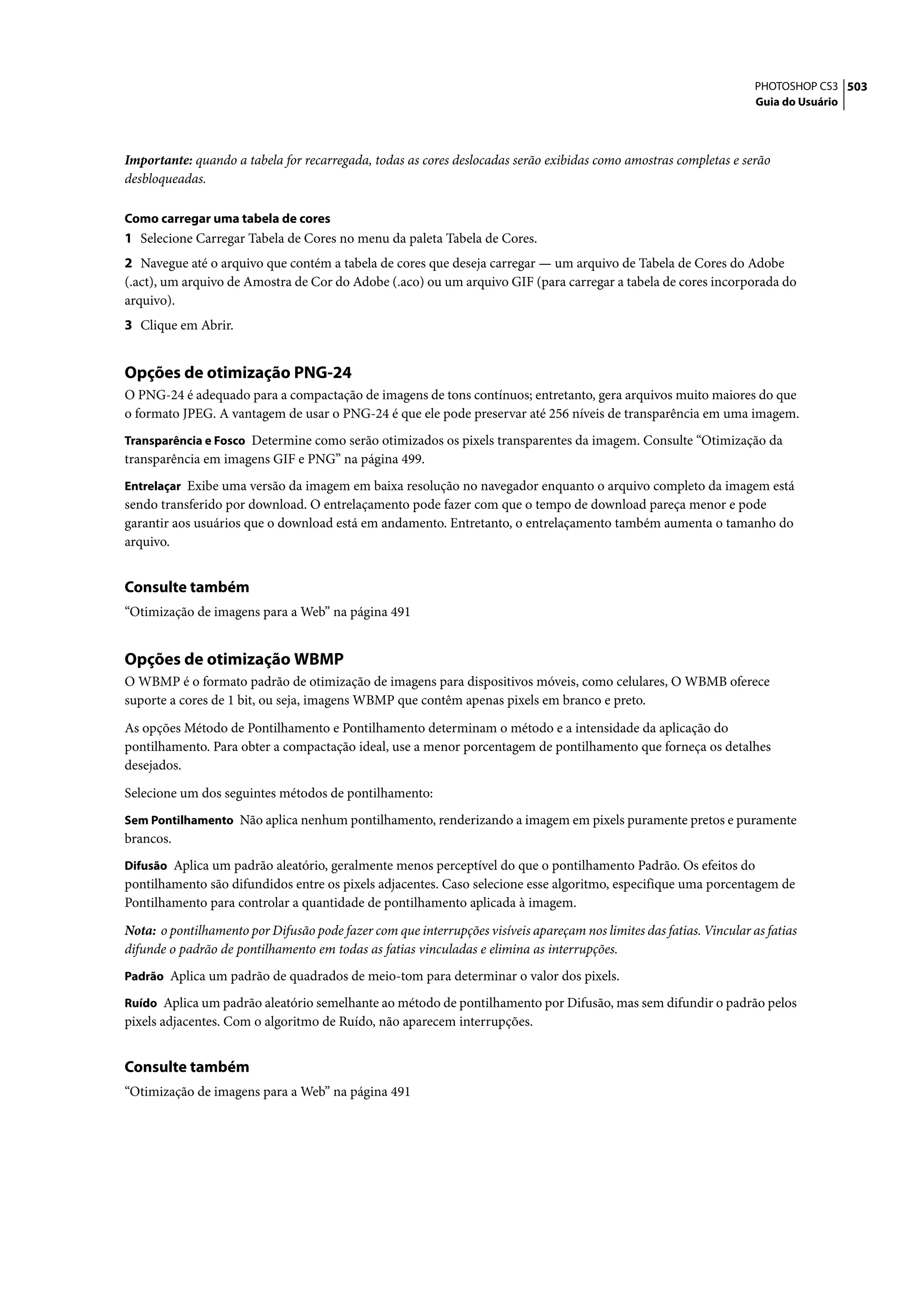 PHOTOSHOP CS3 503
                                                                                                                      Guia do Usuário




Importante: quando a tabela for recarregada, todas as cores deslocadas serão exibidas como amostras completas e serão
desbloqueadas.

Como carregar uma tabela de cores
1 Selecione Carregar Tabela de Cores no menu da paleta Tabela de Cores.
2 Navegue até o arquivo que contém a tabela de cores que deseja carregar — um arquivo de Tabela de Cores do Adobe
(.act), um arquivo de Amostra de Cor do Adobe (.aco) ou um arquivo GIF (para carregar a tabela de cores incorporada do
arquivo).
3 Clique em Abrir.


Opções de otimização PNG-24
O PNG-24 é adequado para a compactação de imagens de tons contínuos; entretanto, gera arquivos muito maiores do que
o formato JPEG. A vantagem de usar o PNG-24 é que ele pode preservar até 256 níveis de transparência em uma imagem.
Transparência e Fosco Determine como serão otimizados os pixels transparentes da imagem. Consulte “Otimização da
transparência em imagens GIF e PNG” na página 499.
Entrelaçar Exibe uma versão da imagem em baixa resolução no navegador enquanto o arquivo completo da imagem está
sendo transferido por download. O entrelaçamento pode fazer com que o tempo de download pareça menor e pode
garantir aos usuários que o download está em andamento. Entretanto, o entrelaçamento também aumenta o tamanho do
arquivo.


Consulte também
“Otimização de imagens para a Web” na página 491


Opções de otimização WBMP
O WBMP é o formato padrão de otimização de imagens para dispositivos móveis, como celulares, O WBMB oferece
suporte a cores de 1 bit, ou seja, imagens WBMP que contêm apenas pixels em branco e preto.

As opções Método de Pontilhamento e Pontilhamento determinam o método e a intensidade da aplicação do
pontilhamento. Para obter a compactação ideal, use a menor porcentagem de pontilhamento que forneça os detalhes
desejados.
Selecione um dos seguintes métodos de pontilhamento:
Sem Pontilhamento Não aplica nenhum pontilhamento, renderizando a imagem em pixels puramente pretos e puramente
brancos.
Difusão Aplica um padrão aleatório, geralmente menos perceptível do que o pontilhamento Padrão. Os efeitos do
pontilhamento são difundidos entre os pixels adjacentes. Caso selecione esse algoritmo, especifique uma porcentagem de
Pontilhamento para controlar a quantidade de pontilhamento aplicada à imagem.

Nota: o pontilhamento por Difusão pode fazer com que interrupções visíveis apareçam nos limites das fatias. Vincular as fatias
difunde o padrão de pontilhamento em todas as fatias vinculadas e elimina as interrupções.
Padrão Aplica um padrão de quadrados de meio-tom para determinar o valor dos pixels.

Ruído Aplica um padrão aleatório semelhante ao método de pontilhamento por Difusão, mas sem difundir o padrão pelos
pixels adjacentes. Com o algoritmo de Ruído, não aparecem interrupções.


Consulte também
“Otimização de imagens para a Web” na página 491
 