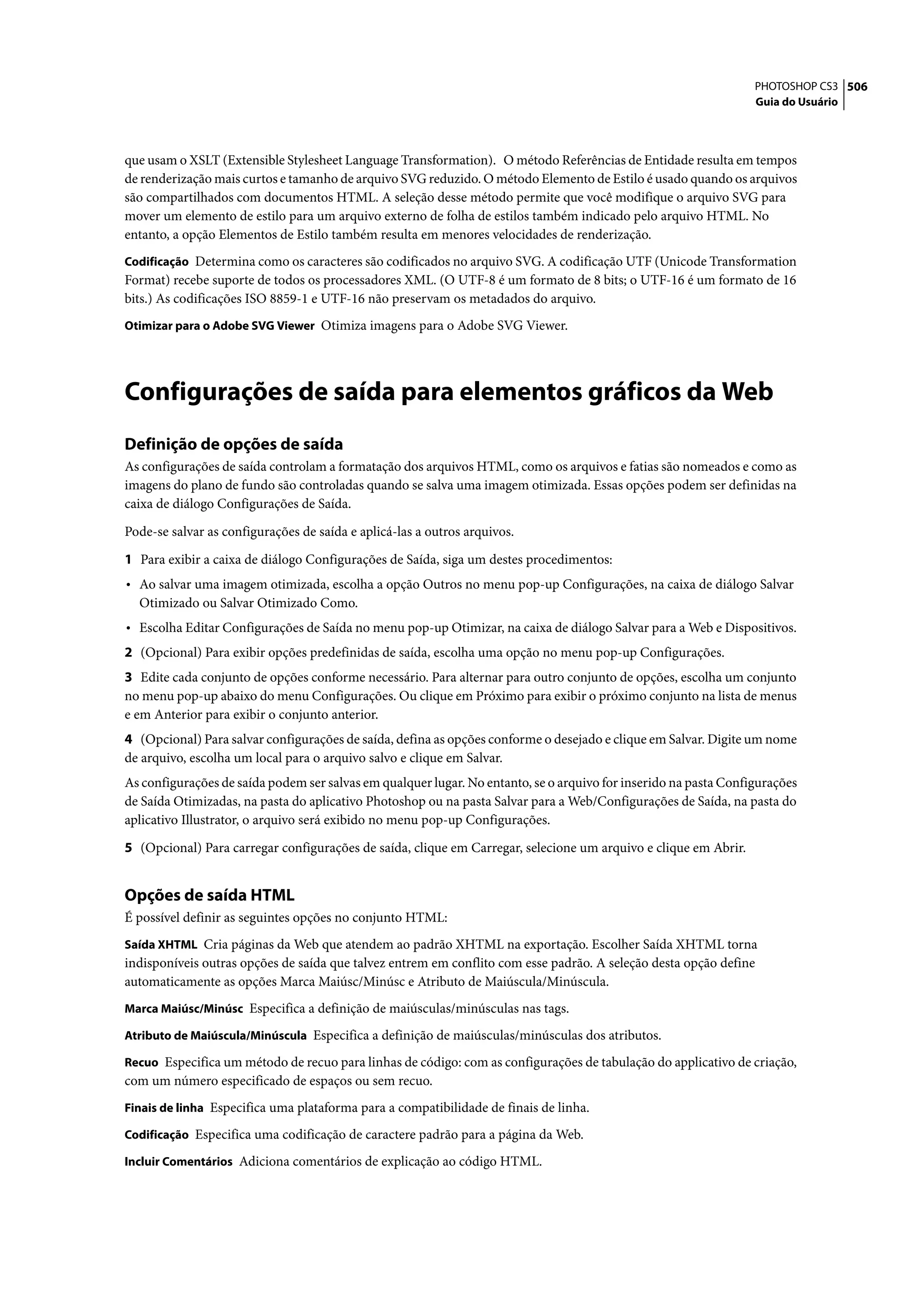 PHOTOSHOP CS3 506
                                                                                                                  Guia do Usuário




que usam o XSLT (Extensible Stylesheet Language Transformation). O método Referências de Entidade resulta em tempos
de renderização mais curtos e tamanho de arquivo SVG reduzido. O método Elemento de Estilo é usado quando os arquivos
são compartilhados com documentos HTML. A seleção desse método permite que você modifique o arquivo SVG para
mover um elemento de estilo para um arquivo externo de folha de estilos também indicado pelo arquivo HTML. No
entanto, a opção Elementos de Estilo também resulta em menores velocidades de renderização.
Codificação Determina como os caracteres são codificados no arquivo SVG. A codificação UTF (Unicode Transformation
Format) recebe suporte de todos os processadores XML. (O UTF-8 é um formato de 8 bits; o UTF-16 é um formato de 16
bits.) As codificações ISO 8859-1 e UTF-16 não preservam os metadados do arquivo.
Otimizar para o Adobe SVG Viewer Otimiza imagens para o Adobe SVG Viewer.




Configurações de saída para elementos gráficos da Web
Definição de opções de saída
As configurações de saída controlam a formatação dos arquivos HTML, como os arquivos e fatias são nomeados e como as
imagens do plano de fundo são controladas quando se salva uma imagem otimizada. Essas opções podem ser definidas na
caixa de diálogo Configurações de Saída.
Pode-se salvar as configurações de saída e aplicá-las a outros arquivos.

1 Para exibir a caixa de diálogo Configurações de Saída, siga um destes procedimentos:
• Ao salvar uma imagem otimizada, escolha a opção Outros no menu pop-up Configurações, na caixa de diálogo Salvar
  Otimizado ou Salvar Otimizado Como.
• Escolha Editar Configurações de Saída no menu pop-up Otimizar, na caixa de diálogo Salvar para a Web e Dispositivos.
2 (Opcional) Para exibir opções predefinidas de saída, escolha uma opção no menu pop-up Configurações.
3 Edite cada conjunto de opções conforme necessário. Para alternar para outro conjunto de opções, escolha um conjunto
no menu pop-up abaixo do menu Configurações. Ou clique em Próximo para exibir o próximo conjunto na lista de menus
e em Anterior para exibir o conjunto anterior.
4 (Opcional) Para salvar configurações de saída, defina as opções conforme o desejado e clique em Salvar. Digite um nome
de arquivo, escolha um local para o arquivo salvo e clique em Salvar.
As configurações de saída podem ser salvas em qualquer lugar. No entanto, se o arquivo for inserido na pasta Configurações
de Saída Otimizadas, na pasta do aplicativo Photoshop ou na pasta Salvar para a Web/Configurações de Saída, na pasta do
aplicativo Illustrator, o arquivo será exibido no menu pop-up Configurações.

5 (Opcional) Para carregar configurações de saída, clique em Carregar, selecione um arquivo e clique em Abrir.


Opções de saída HTML
É possível definir as seguintes opções no conjunto HTML:
Saída XHTML Cria páginas da Web que atendem ao padrão XHTML na exportação. Escolher Saída XHTML torna
indisponíveis outras opções de saída que talvez entrem em conflito com esse padrão. A seleção desta opção define
automaticamente as opções Marca Maiúsc/Minúsc e Atributo de Maiúscula/Minúscula.
Marca Maiúsc/Minúsc Especifica a definição de maiúsculas/minúsculas nas tags.

Atributo de Maiúscula/Minúscula Especifica a definição de maiúsculas/minúsculas dos atributos.

Recuo Especifica um método de recuo para linhas de código: com as configurações de tabulação do applicativo de criação,
com um número especificado de espaços ou sem recuo.
Finais de linha Especifica uma plataforma para a compatibilidade de finais de linha.

Codificação Especifica uma codificação de caractere padrão para a página da Web.

Incluir Comentários Adiciona comentários de explicação ao código HTML.
 
