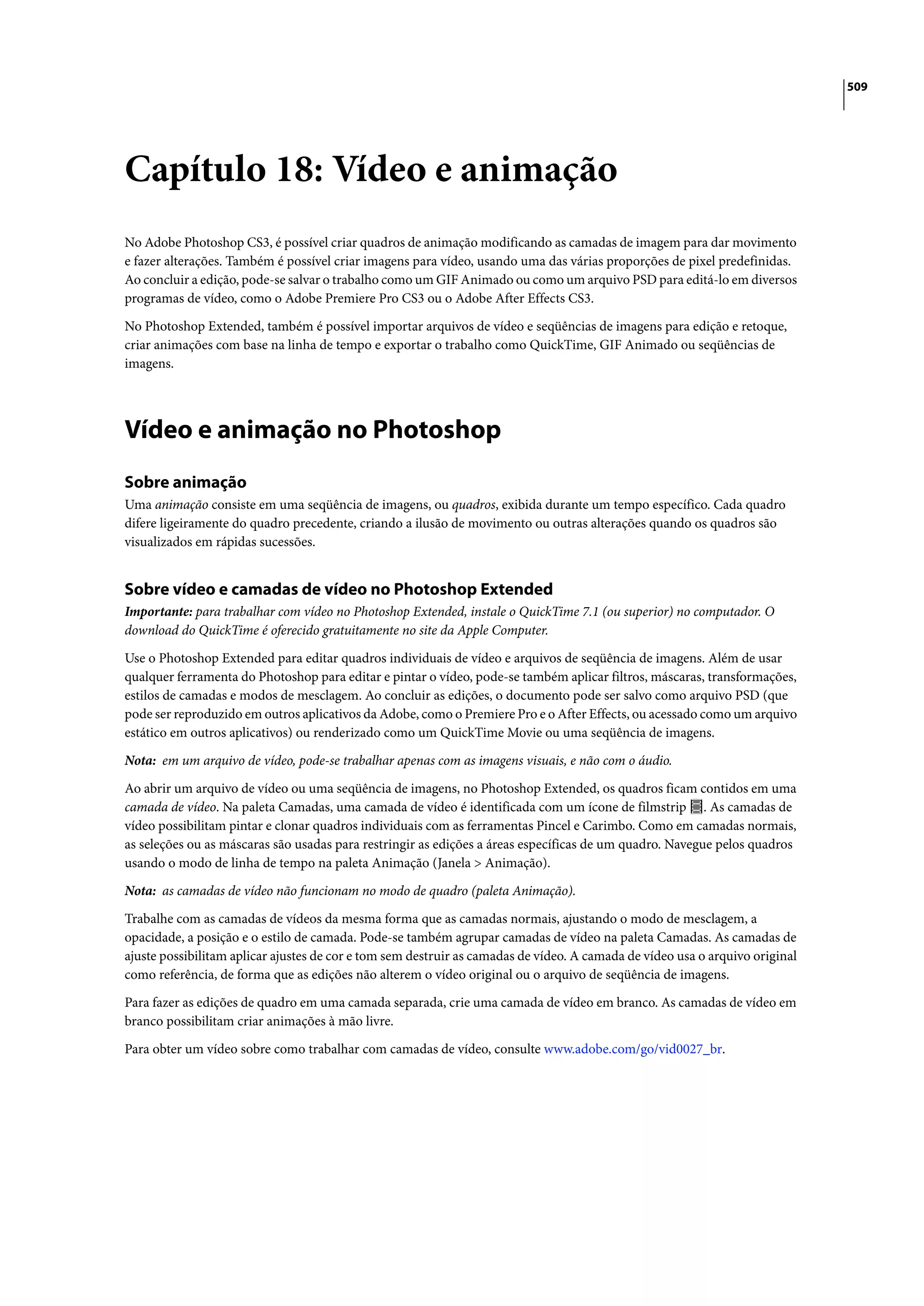 509




Capítulo 18: Vídeo e animação
No Adobe Photoshop CS3, é possível criar quadros de animação modificando as camadas de imagem para dar movimento
e fazer alterações. Também é possível criar imagens para vídeo, usando uma das várias proporções de pixel predefinidas.
Ao concluir a edição, pode-se salvar o trabalho como um GIF Animado ou como um arquivo PSD para editá-lo em diversos
programas de vídeo, como o Adobe Premiere Pro CS3 ou o Adobe After Effects CS3.

No Photoshop Extended, também é possível importar arquivos de vídeo e seqüências de imagens para edição e retoque,
criar animações com base na linha de tempo e exportar o trabalho como QuickTime, GIF Animado ou seqüências de
imagens.




Vídeo e animação no Photoshop
Sobre animação
Uma animação consiste em uma seqüência de imagens, ou quadros, exibida durante um tempo específico. Cada quadro
difere ligeiramente do quadro precedente, criando a ilusão de movimento ou outras alterações quando os quadros são
visualizados em rápidas sucessões.


Sobre vídeo e camadas de vídeo no Photoshop Extended
Importante: para trabalhar com vídeo no Photoshop Extended, instale o QuickTime 7.1 (ou superior) no computador. O
download do QuickTime é oferecido gratuitamente no site da Apple Computer.

Use o Photoshop Extended para editar quadros individuais de vídeo e arquivos de seqüência de imagens. Além de usar
qualquer ferramenta do Photoshop para editar e pintar o vídeo, pode-se também aplicar filtros, máscaras, transformações,
estilos de camadas e modos de mesclagem. Ao concluir as edições, o documento pode ser salvo como arquivo PSD (que
pode ser reproduzido em outros aplicativos da Adobe, como o Premiere Pro e o After Effects, ou acessado como um arquivo
estático em outros aplicativos) ou renderizado como um QuickTime Movie ou uma seqüência de imagens.

Nota: em um arquivo de vídeo, pode-se trabalhar apenas com as imagens visuais, e não com o áudio.

Ao abrir um arquivo de vídeo ou uma seqüência de imagens, no Photoshop Extended, os quadros ficam contidos em uma
camada de vídeo. Na paleta Camadas, uma camada de vídeo é identificada com um ícone de filmstrip . As camadas de
vídeo possibilitam pintar e clonar quadros individuais com as ferramentas Pincel e Carimbo. Como em camadas normais,
as seleções ou as máscaras são usadas para restringir as edições a áreas específicas de um quadro. Navegue pelos quadros
usando o modo de linha de tempo na paleta Animação (Janela > Animação).

Nota: as camadas de vídeo não funcionam no modo de quadro (paleta Animação).

Trabalhe com as camadas de vídeos da mesma forma que as camadas normais, ajustando o modo de mesclagem, a
opacidade, a posição e o estilo de camada. Pode-se também agrupar camadas de vídeo na paleta Camadas. As camadas de
ajuste possibilitam aplicar ajustes de cor e tom sem destruir as camadas de vídeo. A camada de vídeo usa o arquivo original
como referência, de forma que as edições não alterem o vídeo original ou o arquivo de seqüência de imagens.

Para fazer as edições de quadro em uma camada separada, crie uma camada de vídeo em branco. As camadas de vídeo em
branco possibilitam criar animações à mão livre.

Para obter um vídeo sobre como trabalhar com camadas de vídeo, consulte www.adobe.com/go/vid0027_br.
 